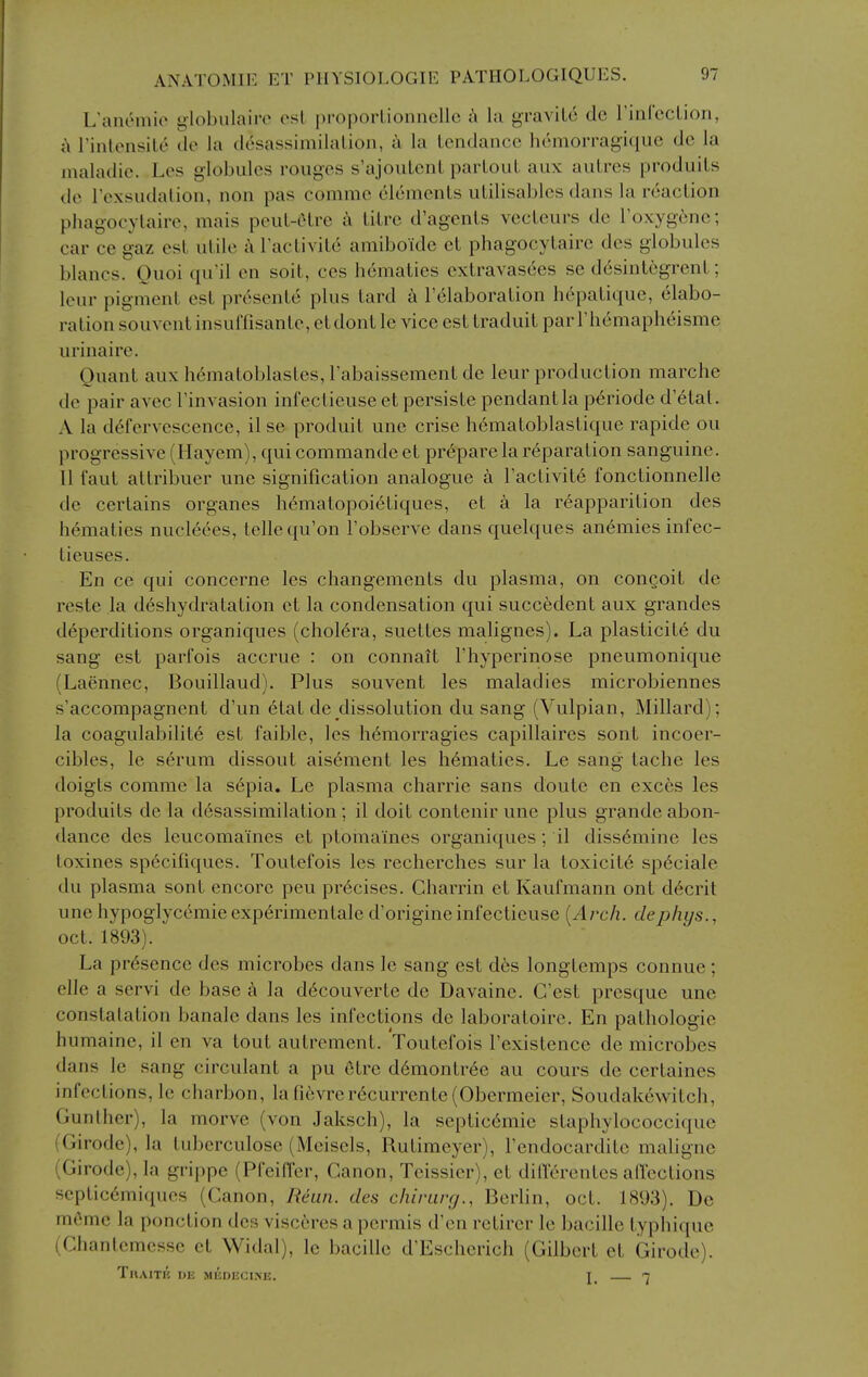 L'anemio globulaiiv osl propoiiionncllc ;\ la graviLc dc rinrccLion, ;\ rinlonsile tlo la desassimilalion, a la tendance hcmorragique dc la jnaladie. Les globules rouges s'ajouLcnL parLout aux auLres produils do Tcxsudalion, non pas comme elemenls uLilisablcs dans la reaclion phagocylaire, mais peul-Ctre i litre d'agcnts vecteurs de I'oxygene; car ce gaz est utile k I'activite amiboide et phagocytaire des globules blancs. Ouoi qu'il en soit, ces hematics cxtravas6es se dcsintegrent; leur pigment est presente plus tard k I'dlaboration hepatique, elabo- ration souvcnt insulTisantc, etdont le vice est traduit par rhemapheisme urinaire. Quant auxh6matoblastes,rabaissementdc leur production marche de pair avec I'invasion infectieuse et persiste pendant la p^riode d'etat. A la defervescence, ilse produit une crise h6matoblastique rapide ou progressive (Hayem), qui commande et prepare la reparation sanguine. U faut altribuer une signification analogue a I'activite fonctionnelle de certains organes hemalopoietiques, et a la r^apparition des hematics nucleees, telle qu'on I'obscrve dans quelques an(§mies infec- tieuses. En ce qui concerne les changements du plasma, on congoit de reste la deshydratation et la condensation qui succedent aux grandes deperditions organiques (chol6ra, suettes malignes). La plasticity du sang est parfois accrue : on connait I'hyperinose pneumonique (Laennec, Bouillaud). Plus souvent les maladies microbiennes s'accompagnent d'un etal de dissolution du sang (Vulpian, Millard); la coagulability est faible, les hemorragies capillaires sont incoer- cibles, le serum dissout aisement les h6maties. Le sang tache les doigls comme la s6pia. Le plasma charrie sans doute en exces les produits de la d6sassimilation ; il doit contenir une plus grande abon- dance des leucomaines et ptomaines organiques; il diss6mine les loxines sp6cifiques. Toutefois les recherches sur la toxicity sp6ciale du plasma sont encore peu precises. Charrin et Kaufmann ont d^crit une hypoglycemic exp6rimentale d'origineinfectieuse [Arch, dephys., Oct. 1893). La presence des microbes dans le sang est des longtemps connue; elle a servi de base ci la decouverte de Davaine. G'est presquc une constalation banale dans les infections dc laboratoire. En pathologic humainc, il en va tout autrcment. Toutefois I'existence de microbes dans le sang circulant a pu Otre demontree au cours de certaines infections, le charbon, lafievrcrecurrcnte(Obermeier, Soudakewitch, Gunlher), la morve (von Jaksch), la septicemic staphylococcique (Girode), la tuberculose (Meisels, Rutimeyer), Fendocarditc maligne (Girode), la grippe (Pfeifier, Canon, Teissier), et dillerentcs a (lections scpticemiques (Canon, Rcun. des chiriirg., Berlin, oct. 1893). Do memo la ponction des visceres a permis d'en retirer le bacille typhique (Chantcmcsse ct Widal), le bacille d'Escherich (Gilbert et Girode). TnAITK DE MIJniiCINE. I. 7