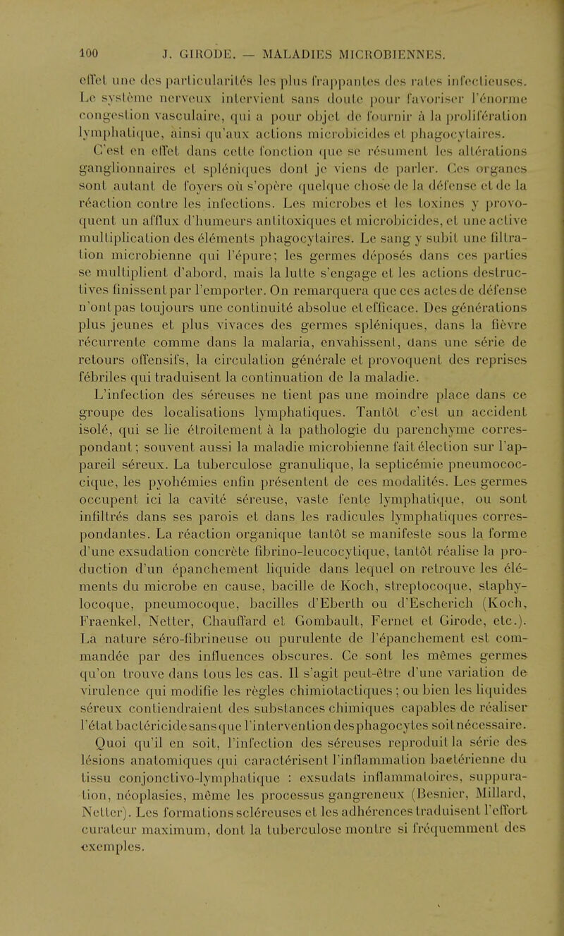 elTel line dcs parliciilariL6s les plus IVa|)[)anLcs ties i-alcs infoclicusos. Lo sysloinc ncrvciix inlervicnL sans doulc pour favoriscr r^noi-nic congestion vasculairc, qui a pour objel dc I'ournir a la prolileralion IymphaLi({uc, ainsi qu'aux actions microbicidcs ct phagocylaircs. G'est en elVct dans ccttc fonction que sc r6sument les alterations ganglionnaires et spl6ni(jues don I jc viens do parlcr. Ces organes sont aulant dc foyers oii s'opcre quclquc chose dc la defense etde la reaction centre les infections. Les microbes et les toxincs y provo- quent iin afflux d'humcurs antitoxiques et microbicidcs, et unc active multiplication des elements phagocytaircs. Le sang y subit une filtra- tion microbienne qui Tepure; les germes deposes dans ces parties se multiplient d'abord, mais la lutte s'engage et les actions destruc- tives finissentpar I'emporter. On remarquera que ces actesde defense n'ontpas toujours une continuite absolue etefficace. Des generations plus jeunes et plus vivaces des germes spleniqucs, dans la fievre recurrente comme dans la malaria, envahissenl, dans une s^rie de retours offensifs, la circulation generale et provoquent des reprises febriles qui traduisent la continuation de la maladie. L'infection des sereuses ne tient pas une moindre place dans ce groupe des localisations lymphatiques. Tantot c'est un accident isoie, qui se lie etroitement a la pathologic du parenchyme corres- pondant; souvent aussi la maladie microbienne fait election sur Fap- pareil s^reux. La tuberculose granulique, la septicemie pneumococ- cique, les pyohemies enfin pr6sentent de ces modalites. Les germes occupent ici la cavite sereuse, vaste fente lymphatique, ou sont infiltres dans ses parois et dans les radicules lymphatiques corres- pondantes. La reaction organique tantot sc manifesle sous la forme d'une exsudation concrete fibrino-leucocytique, tantot realise la pro- duction d'un epanchcment liquide dans lequel on relrouve les ele- ments du microbe en cause, bacille de Koch, streptocoque, staphy- locoque, pneumocoquc, bacilles d'Eberth ou d'Escherich (Koch, Fraenkel, Netter, Chaufl'ard el Gombault, Fernet et Girode, etc.). La nature s6ro-fibrineuse ou purulente de Tepanchement est com- mandee par des influences obscures. Ce sont les memes germes qu'on trouve dans tons les cas. II s'agit peut-etre d'une variation de virulence qui modifie les regies chimiotactiques ; ou bien les liquides sereux contiendraicnt des substances chimiques capables de realiser retat bactericidesansquerintervcnliondesphagocytes soitnecessaire. Quoi qu'il en soit, l'infection dcs sereuses reproduitla serie des- lesions anatomiques (|ui caracterisent Finflammation ba«terienne du tissu conjonctivo-lymphatique : exsudats inflammatoircs, suppura- tion, neoplasies, memc les processus gangrcneux (Besnier, Millard, Netter). Les formations sciercuses et les adherenccs traduisent I'elTort curateur maximum, dont la tuberculose monlre si frecpiemmcnt des ■exemples.