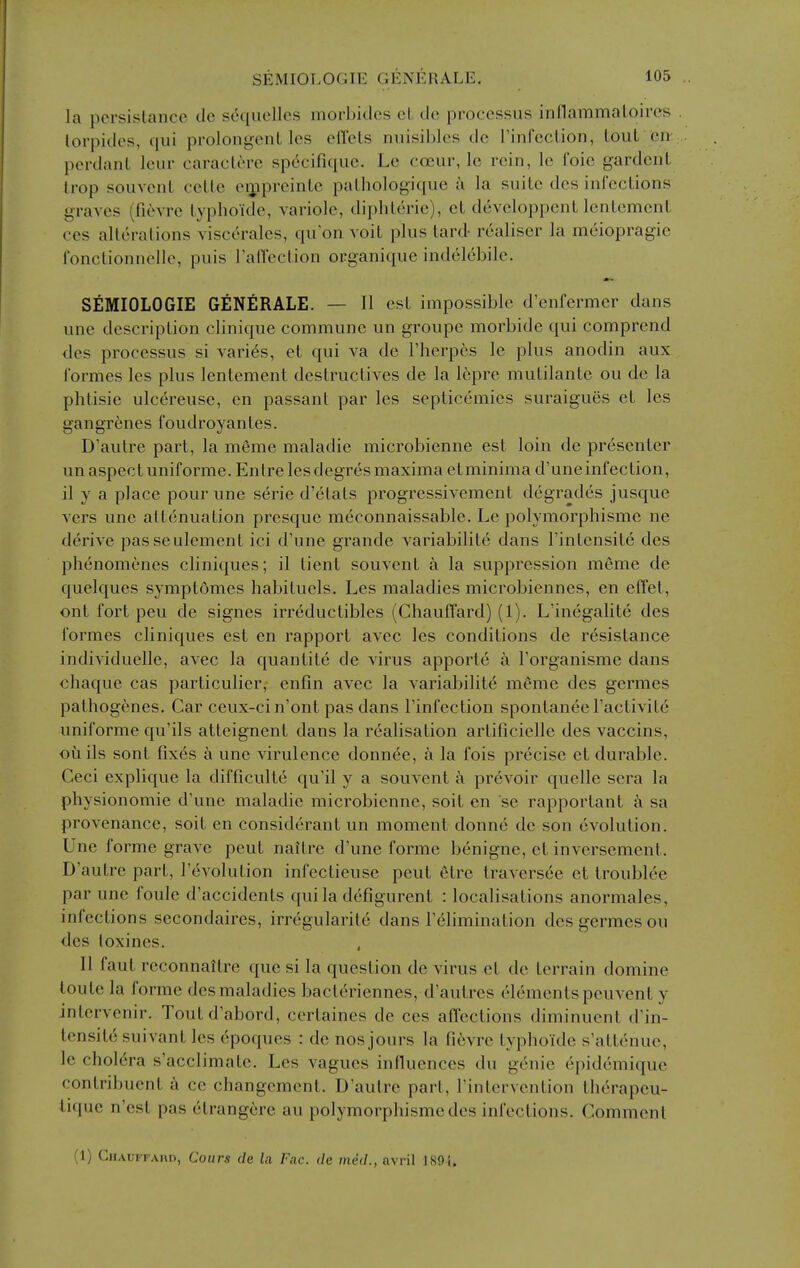 la persislancc tie s6quelles morbidcs cL do processus innammaLoires torpidcs, qui prolongenL los edels nuisibles dc rinfcclion, Lout en perdanl lenr caraclore specifiquc. Lc coeur, Ic rein, le I'oic gardcnL Irop souvcnl ccllc oipprcinlc palhologique a la suiLc dcs inl'ccLions graves (fievre lypho'ide, variole, diphLerie), cL developpcnl lentemenl ces alterations viscerales, qu'on voit plus lard- realiser la meiopragie fonctionnelle, puis ratlection organique indelcbile. SEMIOLOGIE GENfiRALE. — II est impossible d'enfermcr dans une description clinique commune un groupe morbide qui comprend <les processus si varies, et qui va de I'herpes le plus anodin aux formes les plus lentement destructives de la 16pre mutilante ou de la phtisie ulcereuse, en passant par les septicemics suraigues et les gangrenes foudroyantes. D'autre part, la meme maladie microbienne est loin de presenter un aspect uniforme. Entre les degres maxima etminima d'uneinfection, il y a place pour une serie d'etats progressivement degrades jusque vers une attenuation presque meconnaissable. Le polymorphisme ne derive passeulement ici d'une grande variabilite dans Tintensite des phenomenes cliniques; il tient souvent a la suppression meme de quelques symptomes habituels. Les maladies microbiennes, en effet, ont fort peu de signes irrdductibles (Chauffard) (1). L'inegalite des formes cliniques est en rapport avec les conditions de resistance individuelle, avec la quantite de virus apporte a Forganisme dans chaque cas particulier, enfin avec la variabilite meme des germes pathog^nes. Car ceux-cin'ont pas dans I'infection spontanee I'activite uniforme qu'ils atteignent dans la realisation artiticielle des vaccins, ouils sont fixes a une virulence donnee, a la fois precise et durable. Ceci explique la difficulte qu'il y a souvent a prevoir quelle sera la physionomie d'une maladie microbienne, soit en se rapportant k sa provenance, soit en considerant un moment donne de son evolution. Une forme grave peut naitre d'une forme benigne, et inversement. D'autre part, revolution infectieuse peut etre traversee et troublee par une foule d'accidents quila defigurent : localisations anormales, infections secondaires, irregularite dans I'^limination des germes ou des loxines. II faut reconnaitre que si la question de virus et de terrain domine loute la forme des maladies bacteriennes, d'autres elements peuvcnt y intervenir. Toutd'abord, certaines de ces affections diminuent d'in- tensitesuivantlcs dpoques : de nos jours la fievre typhoide s'attenue, le cholera s'acclimate. Les vagues influences du genie epidemique contribuent k ce changement. D'autre part, I'intervention therapeu- tifjuc n'est pas etrangere au polymorphisme des infections. Comment (1) CiiAui FAHD, Cours clc Li Fnc. de med., nvril J89i.