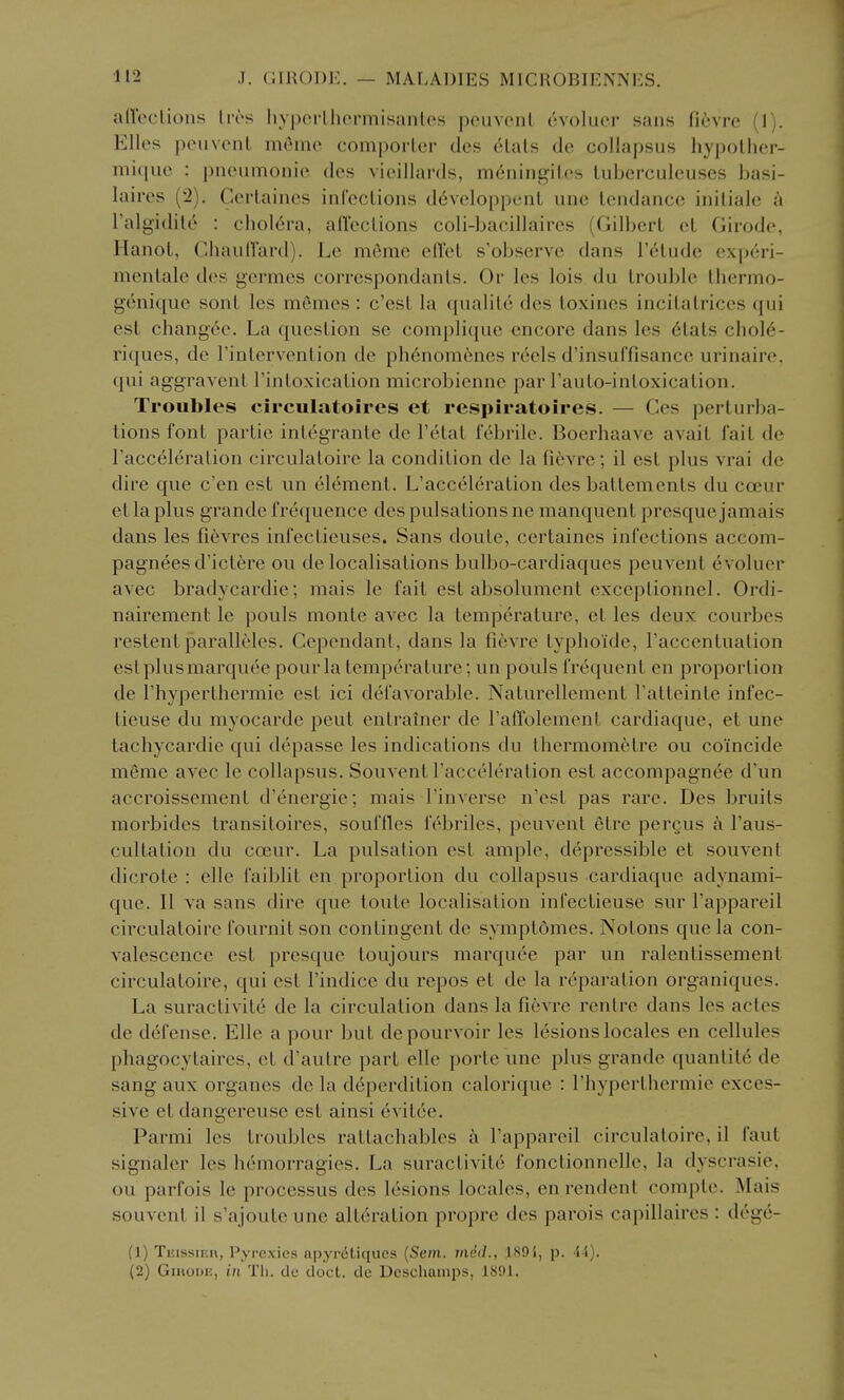 affeclions livs liypcrlhcrmisanlcs jxMivcnl ovoluer saus ficvrc (1). Elles peuvcnL mOmc comporlcr ties 6lats de collapsus hypolhcr- niiquc : pneiimonio dcs vieillards, m6ningil.ps lubcrculcuses basi- laires (2). Ccrlaiiics inl'cclions d6vcloppcnL une tendance inilialc a I'algidile : cholera, allections coli-bacillaires (Gilbert et Girode, Hanot, ChaulTard). Le meme ed'ct s'observe dans Tetude experi- menlale des i^crmcs correspondanls. Or les lois du trouble Ihermo- geniqiie sont les momes : c'est la qualito dcs toxines incitalrices (jui est changce. La question se coniplique encore dans les 6tats chol6- riques, dc Tintervention de ph6nomenes reels d'insuffisancc urinaire. qui aggravent I'intoxication microbienne par I'auto-intoxication. Troubles circulatoires et respiratoires. — Ces perturba- tions font partie inlegrante de Tetat febrile. Boerhaave avait fait de I'acceleralion circulatoire la condition de la fievre; il est plus vrai de dire que e'en est un element. L'acceleration des battements du coeur et la plus grande frequence des pulsations ne manquent presque jamais dans les fi^vres infectieuses. Sans doute, certaines infections accom- pagneesd'ict6re ou de localisations bulbo-cardiaques peuvent evoluer avec bradycardie; mais le fait est absolument exceptionnel. Ordi- nairement le pouls monte avec la temperature, et les deux courbes restent paralleles. Cepondant, dans la fievre typhoide, I'accentualion est plus marquee pour la temperature; un pouls frequent en proportion de I'hyperthermie est ici defavorable. Naturellement Tatteinte infec- lieuse du myocarde pent entrainer de Taffolement cardiaque, et une tachycardie qui depasse les indications du thermom^tre ou coincide meme avec le collapsus. Souvent l'acceleration est accompagnee d'un accroissement d'energie; mais I'inverse n'est pas rare. Des bruits morbides transitoires, souffles febriles, peuvent etre pergus I'aus- cultation du coeur. La pulsation est ample, depressible et souvent dicrote : elle faiblit en proportion du collapsus cardiaque adynami- que. II va sans dire que toute localisation infectieuse sur I'appareil cii^culatoire fournitson contingent de symptomes. Notons que la con- valescence est presque toujours marquee par un ralentissement circulatoire, qui est I'indice du repos et de la reparation organiques. La suractivite de la circulation dans la fievre rentre dans les actes de defense. Elle a pour but depourvoir les lesions locales en cellules phagocytaires, et d'autre part elle porte une plus grande quanlite de sang aux organcs dc la deperdition calorique : I'hyperthermie exces- sive et dangereuse est ainsi evitee. Parmi les troubles rattachables a I'appareil circulatoire, il faut signaler les h(5morragies. La suractivite fonctionnelle, la dyscrasie, ou parfois le processus des lesions locales, enrendent comple. Mais souvent il s'ajouteune alteration propre des parois capillaires : dege- (1) Teissier, Pyrcxies apyr(5Liques {Sein. miid., 189i, p. 4i). (2) Giiioui!, HI Til. do doct. dc Dcschamps, 1891.