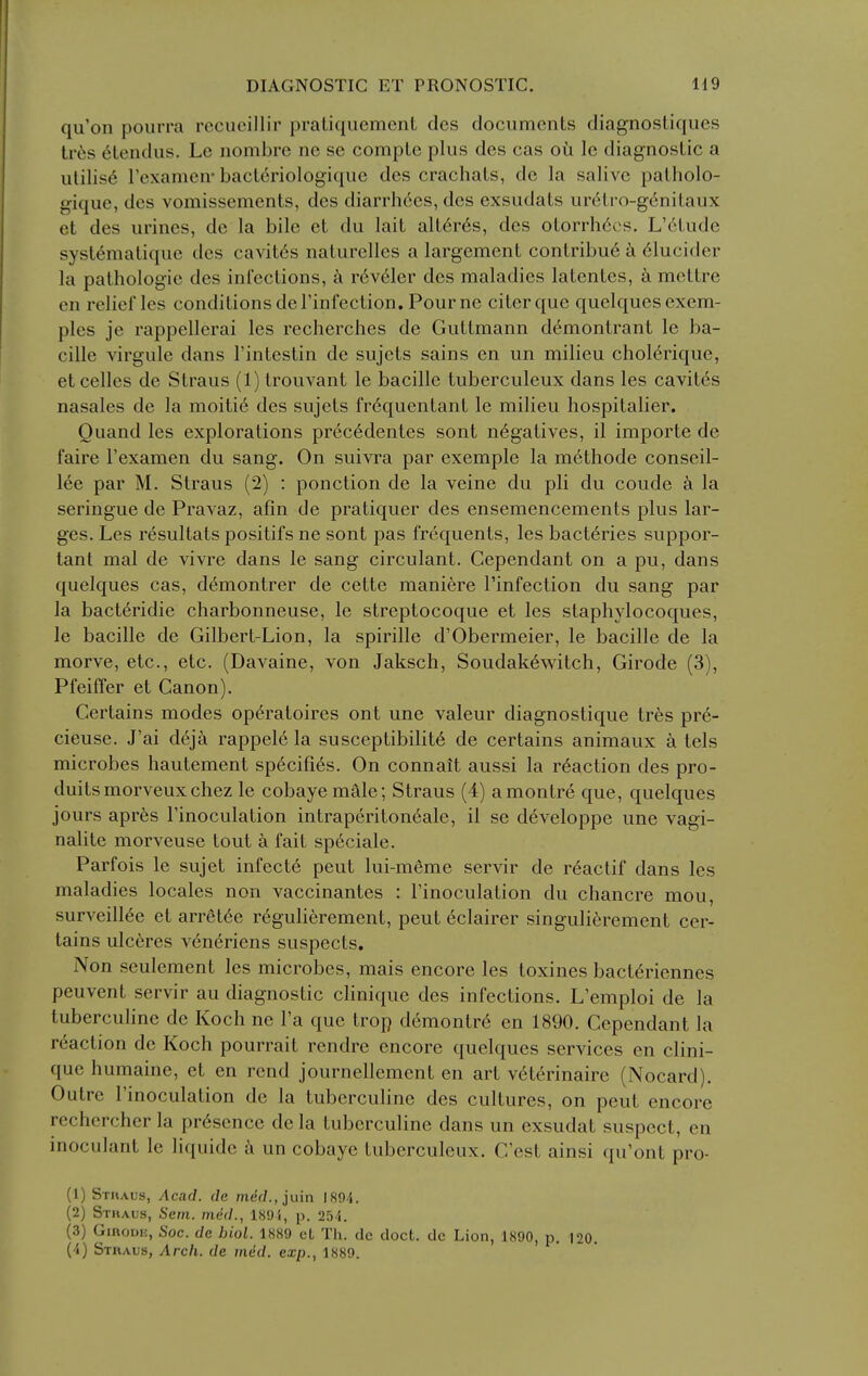 qu'on pourra recucillir pratiquement des documents diagnostiques Ivds (ilendus. Le nombre nc sc complc plus dcs cas oil Ic diagnostic a utilise rexamcn- bact^riologiquc des crachats, do la salive patholo- giquc, des vomissements, des diarrhees, des exsudats uretro-genitaux et des urines, de la bile et du lait alt6r6s, des otorrh6es. L'6tude syst6matique des cavit^s naturelles a largement contribu6 h <51ucider la pathologic des infections, k r6v61er des maladies latentes, k mettre en relief les conditions deTinfection. Pourne citerque quelques exem- ples je rappellerai les recherches de Guttmann demontrant le ba- cille virgule dans I'intestin de sujets sains en un milieu cholerique, etcelles de Straus (1) trouvant le bacille tuberculeux dans les cavitcs nasales de la moiti6 des sujets fr6quentant le milieu hospitalier. Quand les explorations prec6dentes sont negatives, il importe de faire Texamen du sang. On suivra par exemple la methode conseil- 16e par M. Straus (2) : ponction de la veine du pli du coude k la seringue de Pravaz, afin de pratiquer des ensemencements plus lar- ges. Les resultats positifs ne sont pas frequents, les bact6ries suppor- tant mal de vivre dans le sang circulant. Cependant on a pu, dans quelques cas, d^montrer de cette maniere I'infection du sang par la bacteridie charbonneuse, le streptocoque et les staphylocoques, le bacille de Gilbert-Lion, la spirille d'Obermeier, le bacille de la morve, etc., etc. (Davaine, von Jaksch, Soudak^witch, Girode (3), PfeiiTer et Canon). Certains modes op^ratoires ont une valeur diagnostique trhs pr6- cieuse. J'ai deja rappele la susceptibility de certains animaux a tels microbes hautement sp^cifi^s. On connait aussi la reaction des pro- duitsmorveuxchez le cobayemale; Straus (4) amontre que, quelques jours apres I'inoculation intraperiton6ale, il se developpe une vagi- nalite morveuse tout a fait sp6ciale. Parfois le sujet infecte pent lui-meme servir de r^actif dans les maladies locales non vaccinantes : I'inoculation du chancre mou, surveill6e et arr6t6e r6gulierement, pent eclairer singulierement cer- tains ulc6res v6neriens suspects. Non seulement les microbes, mais encore les toxines bact^riennes peuvent servir au diagnostic clinique des infections. L'emploi de la tuberculine de Koch ne I'a que trop demontr6 en 1890. Cependant la reaction do Koch pourrait rendre encore quelques services en clini- que humaine, et en rend journellement en art v6terinaire (Nocard). Outre Tinoculation de la tubercuhne des cultures, on pent encore rechercher la presence de la tuberculine dans un exsudat suspect, en inoculant le liquide a un cobaye tuberculeux. C'est ainsi qu'ont pro- (1) Sthaus, Acad, de mef/.,juin 1894. (2) Sthaus, Sent, med., 189i, p. 254. (3) GinouH, Soc. de biol. 1889 ct Th. dc doct. dc Lion, 1890, p. 120.