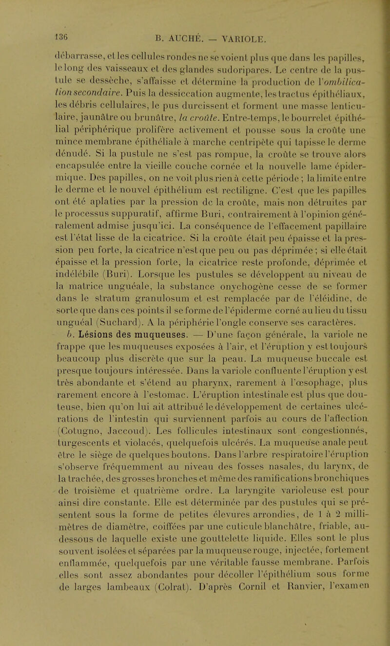 (Irbarrasso, el les cellules rondesne «c voieiiL plus que dans les papilles, lelong- des vaisseaux eL des giandes sudoriparcs. Le cenlrc de la pus- tule se desseche, s'an'aissc el delennine la production de Vombilica- tionsecondaire. Puis la dessiccation augmente, lestractus ('■pitlieliaux, lesd6bris cellulaires, le pus durcissent et Torment une masse lenticu- laire, jaunatre ou brunfltre, la croCile. Entre-temps, lebourrclet 6pith6- lial p6ripherique prolif6i-e activement et pousse sous la croiite une mince membrane (^pithelialc a marche centrip^te qui tapisse le dcrme denude. Si la pustule ne s'est pas rompue, la croute se trouve alors encapsulee entre la vieille couche cornee et la nouvellc lame epidcr- mique. Des papilles, on ne voitplusrieni cette periode; lalimiteentrc le derme et le nouvel epithelium est rectiligne. C'est que les papilles ont 6t6 aplaties par la pression dc la croute, mais non detruites par le processus suppuratif, affirme Buri, contrairement k I'opinion gene- ralement admise jusqu'ici. La consequence de FelTacement papillaire est Tetat lisse de la cicatrice. Si la croute elait peu 6paisse et la pres- sion peu forte, la cicatrice n'est que peu ou pas deprimee; si elleetait epaisse et la pression forte, la cicatrice reste profonde, d6primee et indelebile (Buri). Lorsque les pustules se developpent au niveau de la matrice ungueale, la substance onychogene cesse de se former dans le sti^atum granulosum et est remplac6e par de Teleidine, de sorte que dans ces points il so forme de I'c^piderme corne au lieu du tissu ungueal (Suchard). A la peripheric I'ongle conserve ses caracteres. b. Lesions des muqueuses. — D'une fagon generale, la variole ne frappe que les muqueuses exposees a I'air, et I'eruption y esttoujours beaucoup plus discrete que sur la peau. La muqueuse buccale est presque toujours interess6e. Dans la variole confluente I'eruption y est tr6s abondante et s'6tend au pharynx, rarement k Foesophage, plus rarement encore a I'estomac. L'eruption intestinale est plus que dou- teuse, bien qu'on lui ait attribue ledeveloppement de certaines ulce- rations de rintestin qui surviennent parfois au cours de raflection (Cotugno, Jaccoud). Les follicules intestinaux sont congestionnes,^ turgescents et violaces, quelquefois ulc6rcs. La muqueuse analepeut etre le siege de quelquesboutons. Dansl'arbre respiratoirel'e^ruption s'observe fr^quemment au niveau des fosses nasales, du larynx, de la trach^e, des grosses bronches et mcme des ramifications bronchiques de troisifeme et quatrieme ordre. La laryngite variolcuse est pour ainsi dire constanle. Elle est determin6e par des pustules qui se pre- sentent sous la forme de petites elevures arrondies, de 1 ci 2 milli- metres de diametre, coiff^es par une cuticule blanchatre, friable, au- dessous de laquelle existe une gouttelette liquide. Elles sont le plus souvent isol6es et separdes par la muqueuse rouge, injectee, forlement enflamm^e, quelquefois par une veritable fausse membrane. Parfois elles sont asscz abondantes pour decoller repithelium sous forme de larges lambeaux (Colrat). D'apr6s Cornil et Ranvier, Texamen