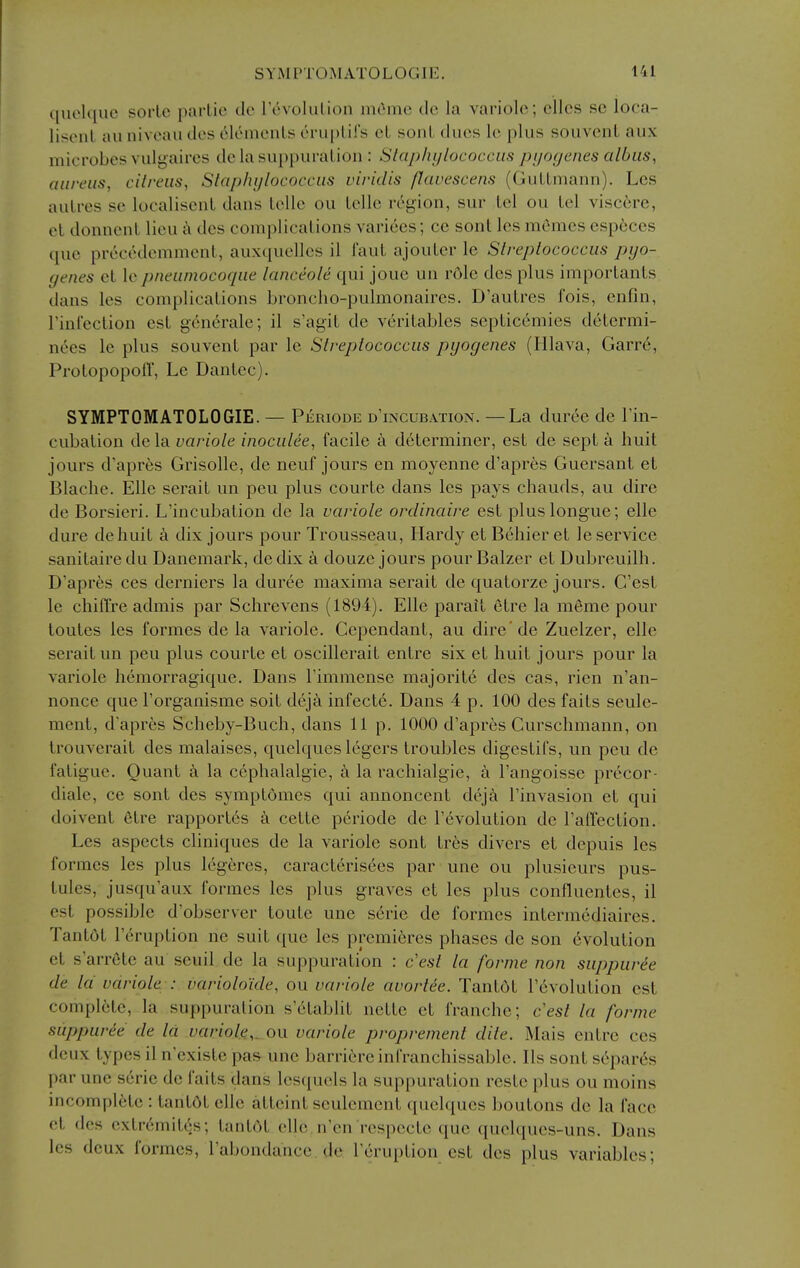 quolquc sorlc parlie tie rovolulion mc^me do la variolc; ellcs sc loca- lisenl an niveau des elements eruplifs eL sonL dues le plus souvenL aux microbes vulgaii-es dc la suppuration : Slaj)/n/lucocciis pyogenes albus, aureus, cilreus, Slaphijlococcus viridis flavescens (Guttmann). Les auLres se localisent dans telle ou telle region, sur tel ou tel viscere, el domient lieu c\ dcs complications varices; ce sont les mCmes cspeces que precedemment, auxqucllcs il faut ajouter le Streptococcus pyo- genes et \q pneumocoque lanceole qui jouc un r6le des plus importanls dans les complications broncho-pulmonaires. D'autrcs fois, enfin, rinCeclion est generale; il s'agit de verilables septicemics determi- nees le plus souvenL par le Streptococcus pyogenes (lilava, Garr6, Prolopopoff, Le Dantec). SYMPTOMATOLOGIE. — Periode d'incubation. — La duree de I'in- cubation dela variole inocutee, facile a d6terminer, est de sept a huit jours d'apres Grisolle, de neuf jours en moyenne d'apres Guersant et Blache. Elle serait un pen plus courte dans les pays chauds, au dire de Borsieri. L'incubation de la variole ordinaire est pluslongue; elle dure dehuit a dix jours pour Trousseau, Hardy et Behier et le service sanitairedu Danemark, dedix k douze jours pourBalzer et Dubreuilh. D'apres ces derniers la duree maxima serait de quatorze jours. G'est le chiffre admis par Schrevens (1894). Elle parait etre la meme pour toutes les formes de la variole. Cependant, au dire'de Zuelzer, elle serait un pen plus courte et oscillerait entre six et huit jours pour la variole hemorragique. Dans Timmense majorite des cas, rien n'an- nonce que I'organisme soil deja infecLe. Dans 4 p. 100 des fails seule- menl, d'apres Scheby-Buch, dans 11 p. 1000 d'apres Curschmann, on Irouverail des malaises, quelques legers troubles digestifs, un peu de fatigue. Quanl a la cephalalgie, a la rachialgie, a Tangoisse pr6cor- diale, ce sonl des symplomes qui annoncenl deja I'invasion el qui doivenl 6lre rapporl6s a cetle periode de r6volution de ralTection. Les aspects cliniques de la variole sont Ires divers el depuis les formes les plus Ic'geres, caraclerisees par une ou plusieurs pus- tules, jusqu'aux formes les plus graves el les plus confluenles, il est possible d'observer toule une serie de formes inlermediaires. Tanl6l r6ruplion ne suit que les premieres phases de son evolution et s'arrCte au scuil de la suppuration : c'esi la forme non suppurie de Id variole : varioloide, ou variole avortee. Tant6l revolution esl complete, la suppuration s'etablit netle el franche; cest la forme suppuree de la variole,, on variole proprement dite. Mais entre ces deux types il n'exisle pas une barri^reinfranchissable. lis sonl separ6s par une serie de fails dans lesquels la suppuration reste plus ou moins incomplete : tanlOl elle alleinl seulemenl quelques boutons de la face et des exlr6mil6s; lanldl elle, n'en respectc que quelques-uns. Dans les deux formes, I'abondancc. de I'eruplion est des plus variables;