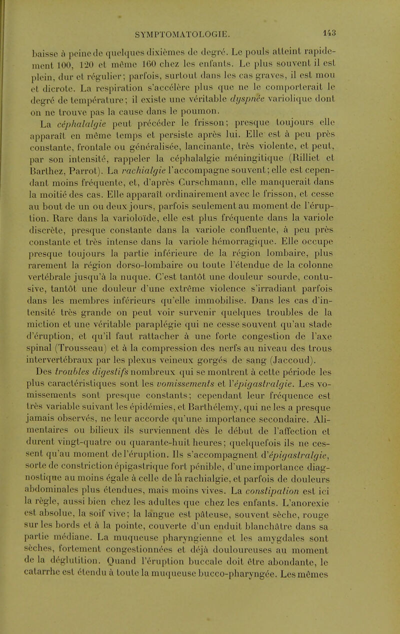 baisse a peine do queUpies dixiemes de degre. Lc pouls aLLeinL rapidc- ment 100, I'lO el mOmc 100 chez Ics enfanls. Le plus souvenl il esl plein, dur el rc^gulier; parlbis, surLoul dans Ics cas graves, il est mou el dici'ole. La respiralion s'acc616re plus que nc lc comporlerait lc degrc^ de lempc^ralure; il cxislc unc vdritablc dijspnee vai-ioliquc donl on ne Irouve pas la cause dans lc poumon. La cephalalgie peul pr6c6der lc frisson; presque loujours clle apparail en meme lemps el pcrsislc apres lui. Elle esl pcu pres conslanle, iVontale ou generalisec, lancinanlc, lrt;s violcnte, el peul, par son inlensite, rappelcr la cephalalgie meningilique (Rilliet el Barlhez, Parrol). La rac/z/rt/^/ie Taccompagne souvenl; elle est cepen- danl moins fr^quenle, el, d'apr^s Curschmann, elle manqucrail dans la moilie des cas. Elle apparail ordinairement avcc le frisson, el ecsse au bout de un ou deux jours, parfois seulement au moment de I'erup- lion. Rare dans la varioloide, elle esl plus frequenle dans la variolc discrete, presque conslanle dans la variolc confluenle, a pcu pres conslanle et Ires intense dans la variolc hcmorragiquc. Elle occupc presque loujours la partie inferieure de la region lombairc, plus rarement la region dorso-lombaire ou loule relendue de la colonne vertebrale jusqu'a la nuquc. C'est tantol unc doulcur sourdc, contu- sive, tantol unc doulcur d'unc extreme violence s'irradianl parfois dans les membrcs inferieurs qu'elle immobilise. Dans les cas d'in- lensite tr6s grande on peul voir survenir quelques troubles de la miction et unc veritable paraplegic qui ne cesse souvenl qu'au stadc d'eruption, el qu'il faut rattacher a unc forte congestion de I'axe spinal (Trousseau) et a la compression des nerfs au niveau des trous intervert6braux par les plexus veineux gorges de sang (Jaccoud). Des troubles digestifs nombreux qui se montrent k cette p6riode les plus caracteristiques sont les vomissements et Vepigastralgie. Les vo- missements sont presque constants; cependanl leur frequence est Ires variable suivant les epidemics, et Barthelemy, qui ne les a presque jamais observes, ne leur accorde qu'une importance secondairc. Ali- menlaires ou bilieux ils survienncnl des lc debut de I'affection el durent vingt-quatre ou quaranlc-huil heures; quelquefois ils ne ces- .sent qu'au moment der^ruption. Ils s'accompagnent cVepigaslralgie, sorle de constriction 6pigaslrique fort penible, d'unc importance diag- noslique au moins 6gale cclle de la racliialgie, et parfois de doulcurs abdominalcs plus elendues, mais moins vives. La constipation est ici la regie, aussi bien chez les adulles que chez les enfanls. L'anorexic est absolue, la soif vive; la languc esl pateuse, souvent s6chc, rouge sur les bords et k la poinle, couverlc d'un cnduit blanchatrc dans sa partie m^dianc. La muqueuse pharynglcnnc el les amygdales sont seches, fortement congcstionnees et deji doulourcuses au moment de la deglutition. Quand Teruption buccale doit 6trc abondantc, lc calarrhe est 6lendu loule la muciueuse bucco-pharyngec. Lcsmemes