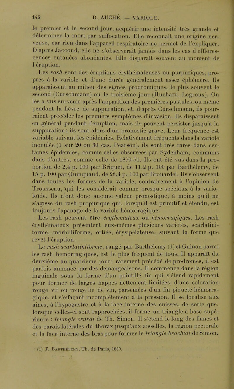 le premier el le second jour, acqu6rir unc inlensile Ires grandc el determiner la morl par suflbcalion. Elle reconnaU une origine ner- veuse, car rien dans I'appareil respiraloire ne permel de I'expliquer, D'apr{;s Jaccoud, elle ne s'observerail jamais dans les cas d'efflores- cences culan6es abondanles. Elle disparail souvenl au momenl de Teruplion. Les rash sont des cruplions 6rylh6maleuses ou purpuriques, pro- pres la variole et d'une duree gen^ralemenl assez 6ph6mere. lis apparaissent au milieu des signes prodromiques, le plus souvenl le second (Gurschmann) ou le Iroisieme jour (Huchard, Legroux). On les a vus survenir apres Tapparilion des premieres puslules, ou meme pendant la fi6vre de suppuration, el, d'apres Gurschmann, ils pour- raient prec6der les premiers symptdmes d'invasion. lis disparaissent en g6n6ral pendant I'druplion, mais ils peuvenl persister jusqu'^i la suppuration; ils sont alors d'un pronoslic grave. Leur frequence est variable suivant les epidemics. Relativ6ment frequents dans la variole inoculee (1 sur 20 ou 30 cas, Pearson), ils sont Ires rares dans cer- taines epidemics, comme celles observees par Sydenham, communs dans d'autres, comme celle de 1870-71. lis ont ete vus dans la pro- portion de 2,4 p. 100 par Briquet, de 11,2 p. 100 par Barlhelemy, de 15 p. 100 par Quinquaud, de 28,4 p. 100 par Brouardel. lis s observent dans toutes les formes de la variole, conlrairemenl a I'opinion de Trousseau, 'qui les considerail comme presque speciaux a la vario- loide. lis n'onl done aucune valeur pronostique, a moins qu'il ne s'agisse du rash purpurique qui, lorsqu'il est primilif et etendu, est toujours I'apanage de la variole hemorragique. Les rash peuvenl etre erylhemateiix ou hemorragiques. Les rash 6rythemateux presentenl eux-memes plusieurs vari6les, scarlatini- forme, morbilliforme, orliee, erysipelateuse, suivant la forme que revet T^ruption. Le rash scarlatiniforme, rang6 par Barlhelemy (1) el Guinon parmi les rash hemorragiques, est le plus frequent de tons. II apparail du deuxi6me au qualrieme jour; raremenl precede de prodromes, il est parfois annonce par des d6mangeaisons. II commence dans la region inguinale sous la forme d'un pointille fin qui s'6lend rapidement pour former de larges nappes neltemenl limilees, d'une coloration rouge vif ou rouge lie de vin, parsemees d'un fin piquets hemorra- gique, el s'effagant incompl6tement a la pression. II se localise aux aines, a I'hypogaslre el k la face interne des cuisses, de sorte que, lorsque celles-ci sont rapprochees, il forme un triangle a base supe- rieure : iriangle crural de Th. Simon, II s'elend le long des ilancs el des parois lal6rales du thorax jusqu'aux aisselles, la region pectoralc el la face interne des bras pour former le triangle brachial de Simon. (1) T. BAnxHiiLEsiY, Th. de Paris, 1880.