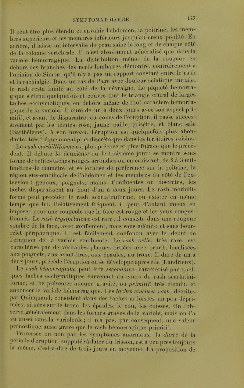 II pout Clrc plus 6lendu et envahir I'abdomen, la poilrine, les mcm- bres supt^rieurs et les mcmbres inf^rieurs jusqu'au creux poplit6. En arrifjre, il laisse un intervalle de peau sainc le long et dc chaque c6tc de la colonne vert6bralc. II n'esl absolumcnt generalise que dans la variolc hemorragique. La dislribuLion m6me de la rougeur en dehors des branches des nerfs lombaires d6montre, contrairement a I'opinion de Simon, qu'il n'y a pas un rapport constant entre le rash et la rachialgie. Dans un cas de Page avec douleur sciatique initiale, le rash resla limite au c6l6 de la n6vralgie. Le piquet6 h(^morra- gique s'etend quelquefois et couvre tout le triangle crural de larges taches ecchymotiques, en dehors meme de tout caractere hemorra- gique de la variole. II dure de un deux jours avec son aspect pri- mitif, et avant de disparaitre, au cours de I'^ruption, il passe succes- sivement par les teintes rose, jaune paille, grisatre, et blanc sale (Barthelemy). A son niveau, I'eruption est quelquefois plus abon- dante, tres frequemment plus discrete que dans les territoires voisins. Le ms/i morbilliforme est plus pr^coce et plus fugace que le prece- dent. II debute le deuxieme ou le troisieme jour; se montre sous forme de petites taches rouges arrondies ou en croissant, de 2 a 3 mil- limetres de diamctre, et se localise de preference sur la poitrine, la region sus-ombilicale de I'abdomen et les membres du c6t6 de I'ex- tension : genoux, poignets, mains. Confluentes ou discretes, les taches disparaissent au bout d'un deux jours. Le rash morbilli- forme pent prec6der le rash scarlatiniforme, ou exister en m6me temps que lui. Relativement frequent, il pent d'autant mieux en imposer pour une rougeole que la face est rouge et les yeux conges- tionn6s. Le rash erysipelateiix est rare; il consiste dans une rougeur sombre de la face, avec gonflement, mais sans adenite et sans bour- relet periph(^rique. II est facilement confondu avec le debut de r^ruption de la variole confluente. Le rash ortie, tres rare, est caracterise par de veritables plaques orti^es avec prurit, localis6es aux poignets, aux avant-bras, aux epaules, au tronc. II dure de un a deux jours, precede lY'ruption ou se developpe apres elle (Landrieux). Le rash hemorragique pent 6trc secondaire, caract6rise par quel- ques taches ecchymotiques survenant au cours du rash scarlatini- forme, et ne presenter aucune gravite, ou primitif, tres etendu, el annoncer la variole hemorragique. Les taches vineuses dccriles par Quinquaud, consistent dans des taches ardois6es un peu d6pri- mees, situees sur le tronc, les epaules, le cou, les cuisses. On Tob- serve g^neralemcnt dans les formes graves de la variole, mais on I'a vu aussi dans la varioloide; il n'a pas, par cons6quent, une valeur pronostique aussi grave que le rash hemorragique primitif. Travers6e ou non par les symptdmes anormaux, la diirde de la periode d'eruption, supput6e^dater du frisson, est^i peupres toujours la mcme, c'est-6-dire de trois jours en moyennc. La proposition dc