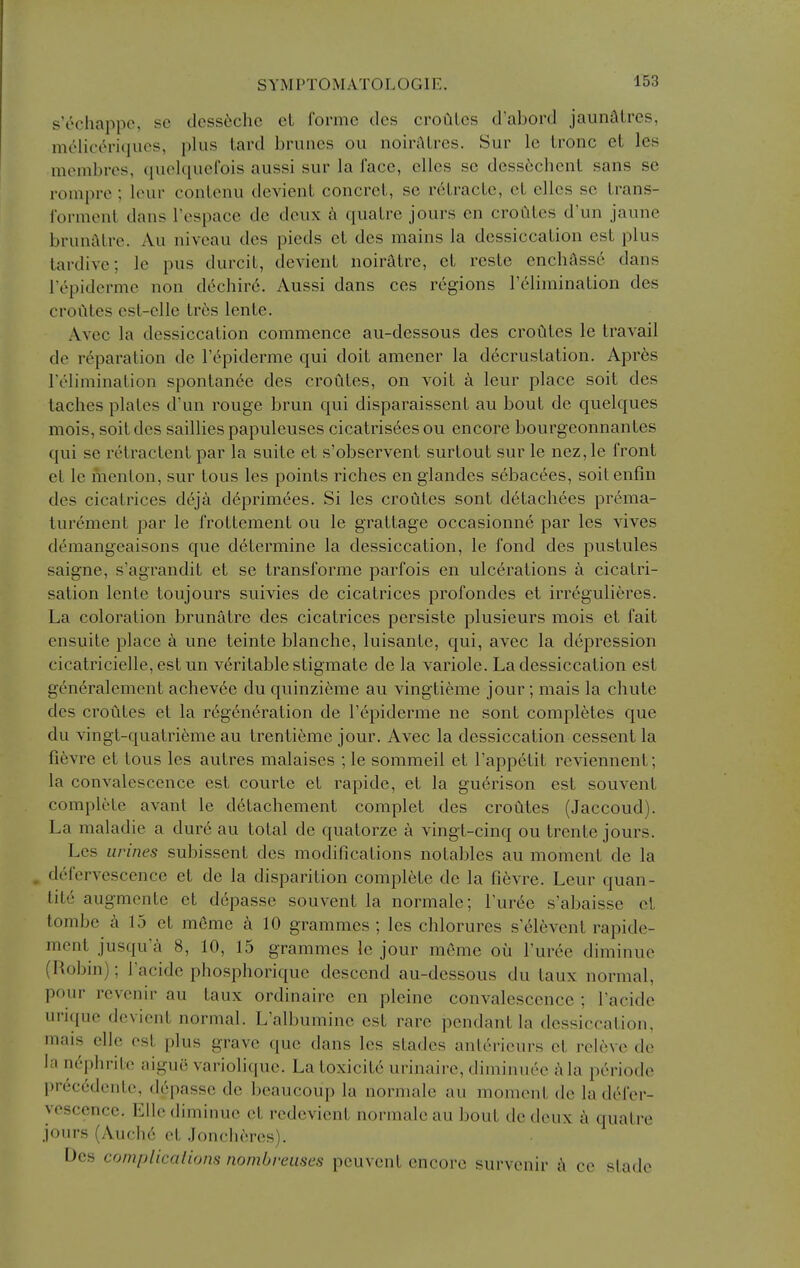 s'echappc, se dess6chc cL forme dcs croaics d'abord jaunatres, melict^ri(juos, plus tard brunes ou noiraires. Sur le tronc et les mtMiibres, quolquel'ois aussi sur la face, elles se dcsscchcnt sans se ronipro ; leur conlenu dcvienL concreL, se rcHracLc, cL ellcs se Lrans- formenl dans Tospace do deux qualre jours en crouLcs d'un jaune brunALrc. Au niveau des pieds et des mains la dessiccalion est plus tardive; le pus durcit, devient noiratre, et reste enchass6 dans I'epiderme non dechir6. Aussi dans ces regions I't^limination des croutes est-clle tr^s lente. Avec la dessiccation commence au-dessous des croCites le travail de reparation de I'epiderme qui doit amener la decrustation. Apr6s relimination spontanee des croutes, on voit k leur place soit des taclics plates d'un rouge brun qui disparaissent au bout de quelques mois, soit dcs sailliespapuleuses cicatris6esou encore bourgeonnantes qui se retractent par la suite et s'observent surtout sur le nez,le front et le nienlon, sur tons les points riches en glandes sebac^es, soitenfin des cicatrices deja d^primees. Si les croutes sont detachees pr^ma- turement par le frottement ou le grattagc occasionne par les vives demangeaisons que determine la dessiccation, le fond des pustules saigne, s'agrandit et se transforme parfois en ulcerations a cicatri- sation lente toujours suivies de cicatrices profondes et irregulieres. La coloration brunatre des cicatrices persiste plusieurs mois et fait ensuite place a une teinte blanche, luisantc, qui, avec la depression cicatricielle, est un veritable stigmate de la variole. La dessiccation est generalement achevee du quinzierae au vingtieme jour; mais la chute des croutes et la r6gcn6ration de I'epiderme ne sont completes que du vingt-quatrieme au trentieme jour. Avec la dessiccation cessent la fievre et tons les autres malaises ; le sommeil et rapp6tit reviennent; la convalescence est courte et rapide, et la gu^rison est souvent complete avant le d6tachement complet des croutes (Jaccoud). La maladie a dur6 au total de quatorze a vingt-cinq ou trente jours. Les urines subissent des modifications notables au moment de la . defervescence et de la disparition complete de la fievre. Leur quan- lite augmente et depasse souvent la normale; I'urde s'abaisse et tombc a 15 et meme k 10 grammes ; les chlorures s'(^16vcnt rapide- ment jusqu'a 8, 10, 15 grammes le jour meme ou I'uree diminue (Robin); I'acide phosphorique descend au-dessous du taux normal, pour revenir au taux ordinaire en pleine convalescence ; I'acide urique devient normal. L'albumine est rare pendant la dessiccation, mais elle est plus grave que dans les stades anterieurs et releve de la nephrite aigue variolique. Latoxicit6 urinaire, diminuee i\la pth'iode preccdente, depasse de beaucoup la normale au moment de la defer- vescence. Elle diminue et redevient normale au bout de deux a quatre jours (Auche et .Joncheres). Des complicalions nombreuses pcuvent encore survenir i\ ce slade