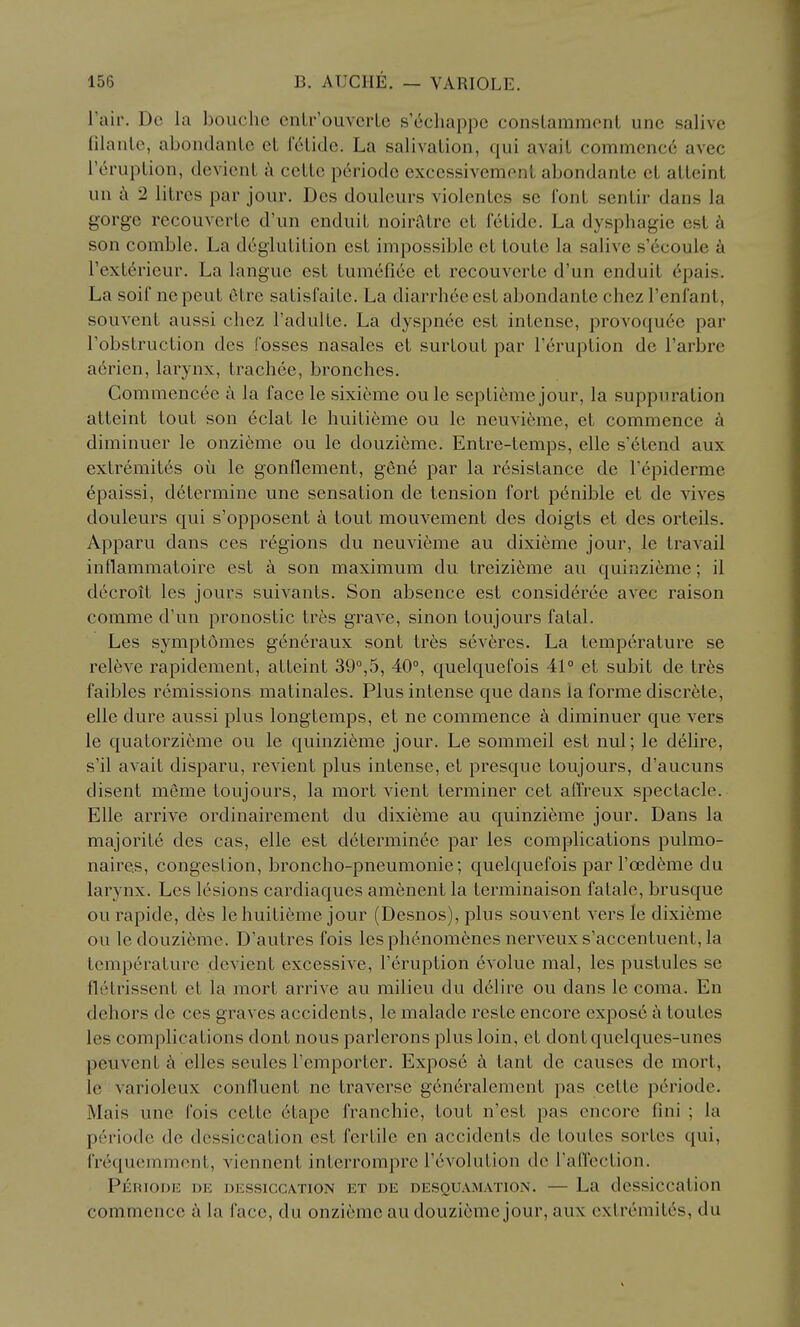 I'air. Dc la bouchc cnlr'ouvcrLe s cchappe conslammont une salive filanle, abondanLe et r^Lidc. La salivalion, qui avail commence avec rcruplion, dcvicnL k ceLlc periodc exccssivemonL abondanLe cL alleint un 2 litres par jour, Dcs doulcurs violenles se Conl senlir dans la gorge recouverLe d'un enduiL noiraire eL felide. La dysphagic est k son comble. La deglutition est impossible et toute la salive s'dcoule I'extdrieur. La langue est tumefiee et recouverte d'un enduit 6pais. La soif nepeut 6tre satisfaitc. La diarrheeest abondante chez I'enfanl, souvent aussi chez I'adulte. La dyspnce est intense, provoqu6e par Tobstruction des fosses nasales et surlout par I'eruption de I'arbre a6ricn, larynx, trachee, bronches. Commenc^e a la face le sixieme ou le septi6me jour, la suppuration atteint tout son 6clat le huitieme ou le neuvicme, et commence diminuer le onzieme ou le douzieme. Entre-temps, elle s'6tend aux extremites oii le gonflement, gen6 par la resistance de I'^piderme 6paissi, determine une sensation de tension fort penible et de vives douleurs qui s'opposent a tout mouvement des doigts et des orteils. Apparu dans ces regions du neuvicme au dixieme jour, le travail inflammaloire est a son maximum du treizieme au quinzieme; il dccroit les jours suivants. Son absence est consideree avec raison comme d'un pronostic tres grave, sinon toujours fatal. Les symptomes generaux sont tres sev6res. La temperature se releve rapidement, atteint 39°,5, 40°, quelquefois 41° et subit de tr6s faibles remissions matinales. Plus intense que dans la forme discrete, elle dure aussi plus longternps, et ne commence a diminuer que vers le qualorzieme ou le quinzi6me jour. Le sommeil est nul; le delire, s'il avait disparu, revient plus intense, et presque toujours, d'aucuns disent mcme toujours, la mort vient terminer cet affreux spectacle. Elle arrive ordinairement du dixieme au quinzieme jour. Dans la majorite des cas, elle est determinee par les complications pulmo- naires, congestion, broncho-pneumonie; quelquefois par I'oedeme du larynx. Les lesions cardiaques amenent la terminaison fatale, brusque ou rapide, des le huitieme jour (Desnos), plus souvent vers le dixieme ou ledouzi6me. D'autres fois lesph6nomenes nerveuxs'accentuent,la temperature devient excessive, I'eruption evolue mal, les pustules se fletrissent et la mort arrive au milieu du d61ire ou dans le coma. En dehors de ces graves accidents, le malade reste encore expos6 a toutes les complications dont nous parlerons plus loin, et dontquelques-unes peuvent a elles seules I'emporter. Expose tant de causes de mort, le varioleux confluent ne traverse g6neralement pas cette periode. Mais une fois cette 6tape franchie, tout n'est pas encore fini ; la periode de dessiccation est fertile en accidents de toutes sortes qui, frequemment, viennent interrompre revolution de I'afl'ection. Periode de dessiccation et de desquamation. — La dessiccation commence k la face, du onzieme au douzieme jour, aux extremites, du