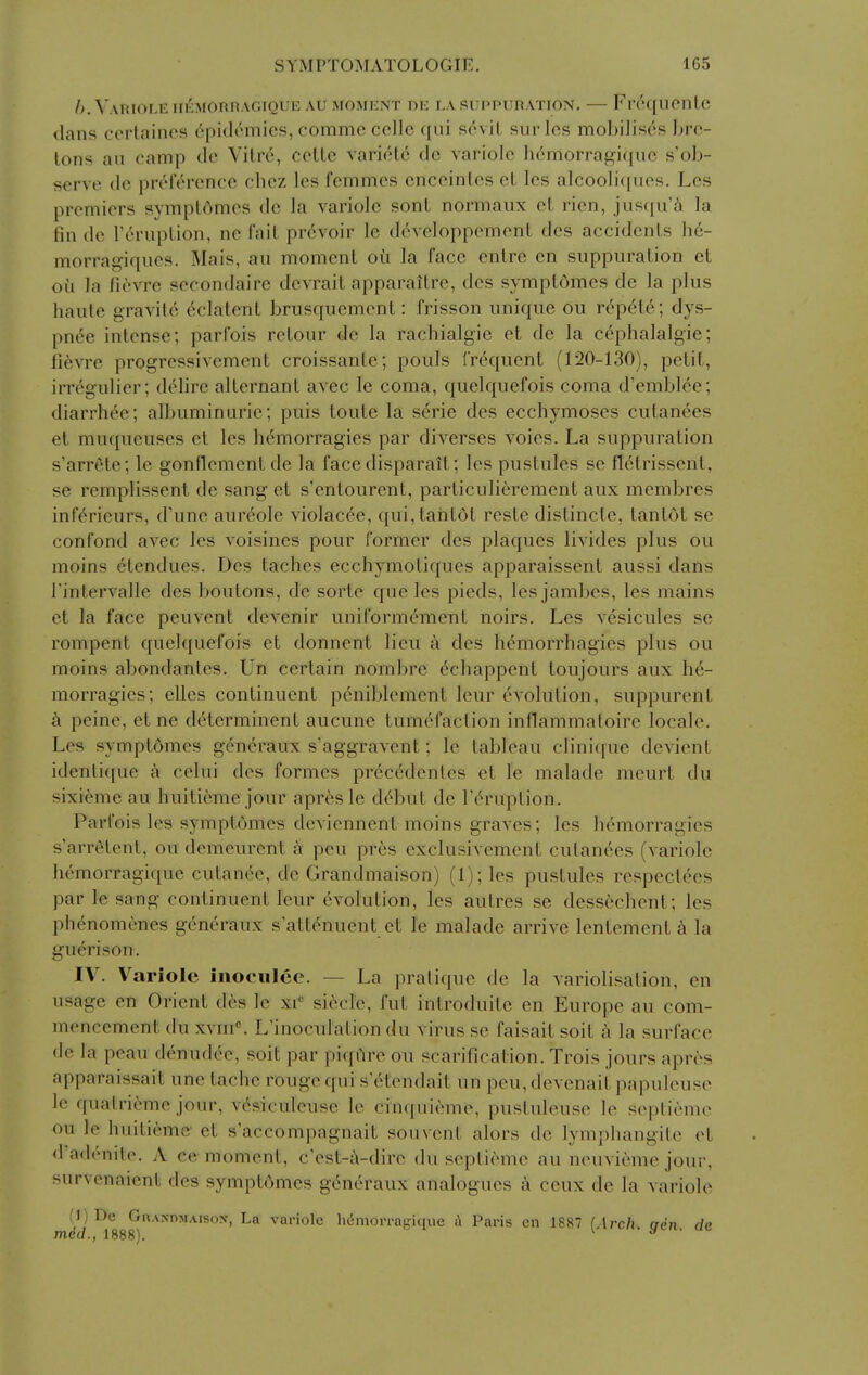 />. VaRIOLE IIl^MOnnAGIQUE AU MOMENT DE LA SUPPURATION. — FrdqUCntC dans certaines 6pitl6mies, commc colle qui sevil surlos mobilises bro- lons ail camp de Vitre, cotle variete de variole hdmorragiquc s'ob- serve de preference chez les fcmmes cnceinles ct Ics alcoolif[uos. Lcs premiers symptAmes de la variole sonl normaux ct rien, jiisqu'i la fin de rerupLion, ne fait prevoir le devcloppement dcs accidents h6- morragiqucs. Mais, au moment oil la face entre en suppuration et ou la fievre secondaire dcvrait apparaitre, dcs symptomes de la plus haute gravite 6clatent brusquement: frisson unique ou repete; dys- pnee intense; parfois retour de la rachialgie et de la c^phalalgie; fievre progressivemeut croissante; pouls frequent (120-130), petit, irregulier; delire alternant avec le coma, quelquefois coma d'emblee; diarrht'c; albuminuric; puis toute la serie des ecchymoses cutanees et muqueuses et les hemorragies par diverses voies. La suppuration s'arrete; le gonflement de la face disparait; les pustules se fletrissent, se remplissent de sang et s'entourent, particulierement aux membres inferieurs, d'une aureole violacee, qui,taiit6t reste distincte, tantot se confond avec les voisines pour former des plaques livides plus ou moins 6tendues. Des taches ecchymotiques apparaissent aussi dans rintervalle des boutons, de sorte que les pieds, les jambes, les mains et la face peuvent dcA'enir uniformdment noirs. Les vesicules se rompent quelquefois et donnent lieu a des hemorrhagies plus ou moins abondantes. Un certain nombre ^chappent toujours aux he- morragies; elles continuent peniblement leur evolution, suppurent peine, et ne determinent aucune tumefaction inflammatoire locale. Les symptdmes gcneraux s'aggravent; le tableau clinique devient identique a celui des formes precedentes et le malade meurt du sixieme au huitieme jour apr^s le debut de I'eruption. Parfois les symptomes dcviennent moins graves; les hemorragies s'arretent, ou demeurent a pen pres cxclusivement cutanees (variole hemorragiquc cutanee, de Grandmaison) (1); les pustules respectees par le sang continuent leur evolution, les autres se dessechcnt; les phenomenes generaux s'attenuent et I'e malade arrive lentement k la guerison. IV. Variole inociilee. — La pratique de la variolisation, en usage en Orient des le xi'= sidcle, fut introduite en Europe au com- mencement du \\m\ L'inoculation du virus se faisait soil k la surface (le la peau denudee, soit par piqfire ou scarification. Trois jours apres apparaissait une tache rouge qui s etendait un pen, devenait papuleuse le qualrieme jour, vesiculeuse le cinquieme, pustuleuse le seplieme ou le huitieme et s'aceompagnait souvent alors de lymphangite et d'adenite. A ce moment, c'est-i\-dire du septieme au neuvieme jour, survenaienl des symptCmes generaux analogues k ceux de la variole (l)De GnANDMAisoN, La variole Wmorragicme h Paris en 1887 (Arch, aen de mea., 1888). ^