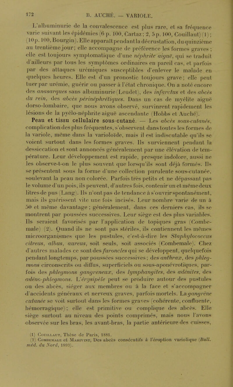 L'albuminiirio do la convalescence est plus rare, et sa frequence varie suivanL les epidemics (() p. 100, Cartaz; '2, 5 p. 100, Couillaul) fl) ; (lOp. 100, Bourgin). Elle apparailpendanlla decruslalion, dn (piinzieme au Irenli^mejour; elle accompaj^ne do preference les formes graves; elle est toujours symptomatique d'une nephrite aigue, ({ui se traduit d'ailleurs par lous les symptOmcs ordinaires en pareil cas, et parfois par des altaques uremiqucs susceplibles d'enlever le malade en (piekpies lieures. Elle est d'un pronostic toujours grave; elle peut luer par uremic, guerir ou passer I'etat chronique. On a note encore des cinasarqiies sans albuminuric(Leudet), des infarctiis et des ahces dii rem, des ahces perinephretiqiies. Dans un cas de myelite aigue dorso-lombaire, que nous avons observe, survinrent rapidement les lesions de la pyelo-nephrite aigue ascendante (Hobbs et Auche). Peau et tissu cellulaire sous-cutane. — Les ahces sous-culanes, complication des plus frequentes, s'observent dans toutes les formes de la variole, meme dans la varioloide, mais il est indiscutable qu'ils se voient surtout dans les formes graves. lis surviennent pendant la dessiccation etsont annonces gcneralement par une elevation de tem- perature. Leur developpement est rapide, presque indolore, aussi ne les observe-t-on le plus souvent que lorsqu'ils sont deja formes. lis sepresentent sous la forme d'une collection purulente sous-cutanee, soulevant la peau non coloree. Parfois tres petits et ne depassant pas le volume d'un pois, ils peuvent, d'autres fois, contenir un et memedeux litres de pus (Lang). lis n'ontpas de tendance a s'ouvrirspontanement, mais ils gucrissent vite une fois incises. Leur nombre varie de un k 50' et meme davantage; gencH^alement, dans ces derniers cas, ils se montrent par poussees successives. Leur siege est des plus variables, lis seraient favorises par Fapplication de topiques gras (Combe- male) ('i). Ouand ils ne sont pas st^riles, ils contiennent les memes microorganismes que les pustules, e'est-a-dire les Staphijlococciis citreiis, alhas, aureus, soit seuls, soit associes (Combemale). Chez d'autres malades ce sont des/w/'onc/es qui se developpent, quelquefois pendant longtemps, par poussees successives; des anthrax, des phleg- mons circonscrits ou diffus, superficiels ou sous-apon<5vrotiques, par- fois des phlegmons gangreneux, des Igmphangites, d«s adenites, des acleno-phlegmons. L'ergsipele peuB se produire autour des pustules ou des abc6s, sieger aux membres ou k la face et s'aecompagner d'accidents generaux et nerveux graves, parfois mortels. La gangrene culanee se voit surtout dans les formes graves (coherente, conlluenle, hemorragique); elle est primitive ou complique des abces. Elle sifege surtout au niveau des points comprim^s, mais nous Tavons observee sur les bras, les avant-bras, la partie anterieure des ciiisses, (1) CouiLLAUT, Those cle Paris, 1881. (2) GoMHEMALij cL Mahivint, Ucs abccs cons(Scutifs A rcruption variolique [Dull, med. du Nord, 1893).