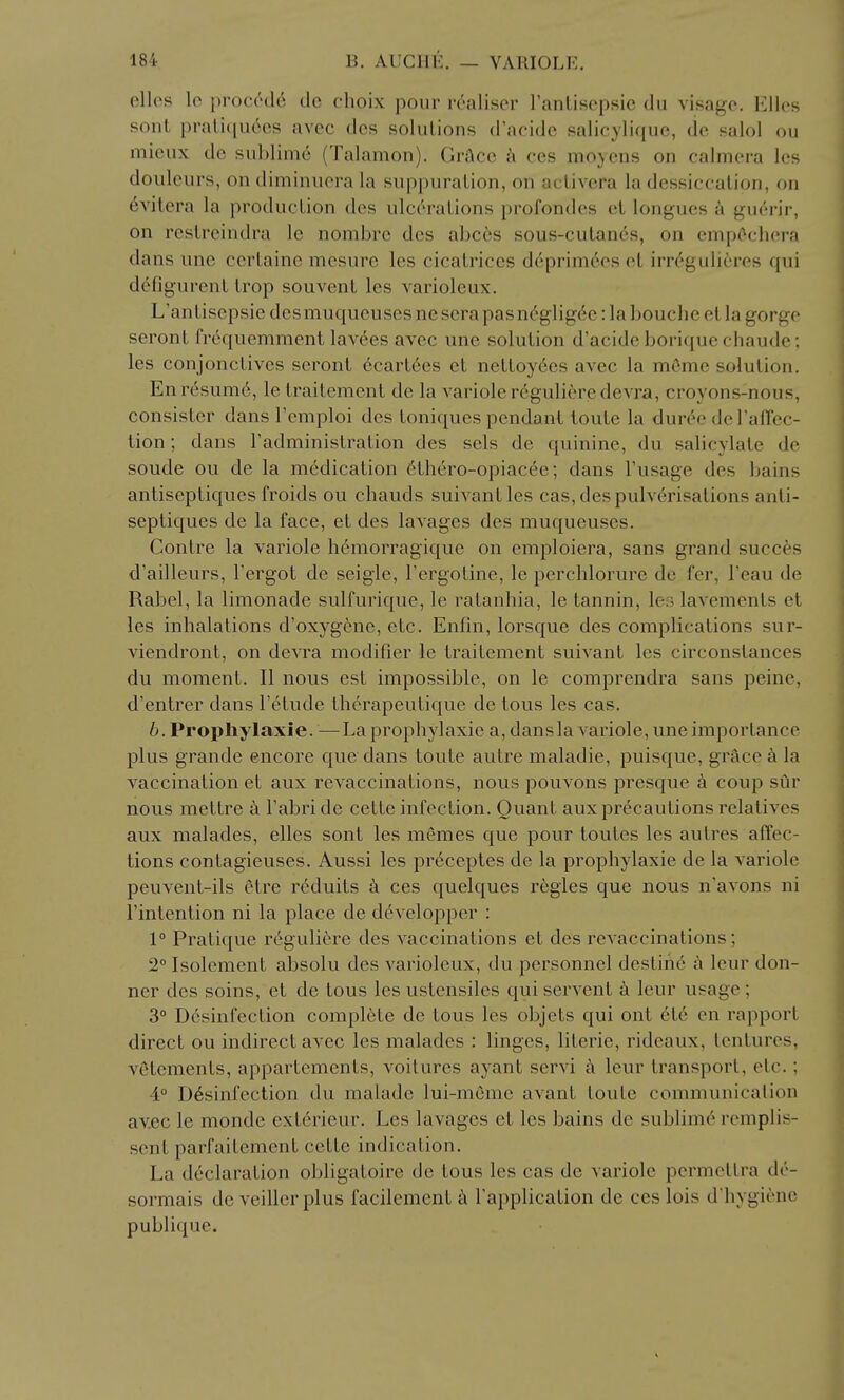 ellos Ic proc(^d6 de choix pour rcaliser ranlisepsic du visage. Elles sont prali(iu6cs avec des soluLions d'acide salicylique, dc salol ou miciix de sublime (Talamon). GrAce ces moycns on calinera Ics douleurs, on diminuera la suppuration, on aclivera la dessiccalion, on 6vitera la production des ulceraLions profondes el longues a guerir, on reslrcindra le nombrc des ahcbs sous-cutan6s, on empc^cliera dans une certaine mesure les cicatrices d6prim6es el irr(''gulieres qui defigurent Irop souvenl les varioleux. L'antisepsie desmuqucuses ne sera pas n(''glig6e :1a bouche el la gorge seront frequemmenl lavees avec une solution d'acide boriquechaude; les conjonctives seront ecart6es et ncttoyees avec la mOme solution. En resume, letraitement de la variolcregulieredevra, croyons-nous, consister dans Tcmploi des toniques pendant ioule la duree deFaffec- tion; dans Tadministration des sels de quinine, du salicylate de soude ou de la medication 6lhero-opiacee; dans Fusage des bains anliseptiques froids ou chauds suivantles cas, despulv6risations anti- septiques de la face, et des lavages des muqueuses. Contre la variole h6morragique on emploiera, sans grand succes d'ailleurs, Fergot de seigle, Fergotine, le percblorure de fer, Feau de Rabel, la limonade sulfurique, le ratanhia, le tannin, les lavements et les inhalations d'oxygene, etc. EnFui, lorsque des complications sur- viendront, on devra modifier le traitement suivant les circonstances du moment. II nous est impossible, on le comprendra sans peine, d'entrer dans Felude therapeutique de lous les cas. h. Prophylaxie. —La prophylaxie a, dansla variole, une importance plus grande encore que dans toute autre maladie, puisque, grace a la vaccination et aux revaccinations, nous pouvons presque a coup sur nous mettre a Fabri de cette infection. Quant aux precautions relatives aux malades, elles sont les memes que pour toutes les autres affec- tions contagieuses. Aussi les pr6ceptes de la prophylaxie de la variole peuvent-ils etre reduits ces quelques regies que nous n'avons ni Fintention ni la place de developper : 1° Pratique reguliere des vaccinations et des rcA accinations; 2°Isolement absolu des varioleux, du personnel destine a Icur don- ner des soins, et de tous les ustensiles qui servent k leur usage; 3° D6sinfection complete de tous les objets qui ont 616 en rapport direct ou indirect avec les malades : linges, literie, rideaux, tenturcs, vetements, appartcmenls, voitures ayant servi k leur transport, etc.; 4° Disinfection du malade lui-meme avant toute communication avec le monde exterieur. Les lavages et les bains de sublime remplis- sent parfaitement cette indication. La declaration obligatoire de tous les cas de variole permeltra de- sormais de veillcr plus facilement Fapplication de ces lois d'hygiene publique.