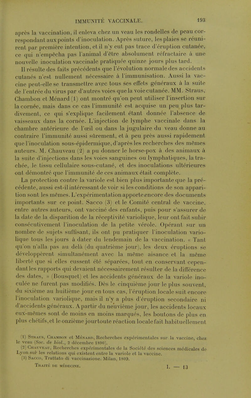 apres la vaccination, ii cnlcva chez un veau Ics rontlclles de peau cor- respondanl aux points tl'inoculation. Apri;s suture, lesplaics se reuni- rent par premiere intention, etil n'y eut pas trace d'6ruption cutan6e, ce qui n'cmpt^cha pas Tanimal d'tHre absolument r6fraclaire k une nouvellc inoculation vaccinale pratiqu(^c quinze jours plus tard. II resulle des I'aits preccVlents que revolution normaledes accidents culan^s n est nullement nc^ccssairc i\ rimmunisation. Aussi la vac- cine peut-elle se transmettre avec tous ses cdxits g6n6raux a la suite de I'enlree du virus par d'autres voies que la A'oiecutan6e. MM. Straus, Chambon et Menard (1) ont montr6 qu'on peut utiliser I'insertion sur la corn6e, mais dans ce cas rimmunite est acquise un peu plus tar- divement, ce qui s'explique facilement etant donn6e I'absence de vaisseaux dans la cornee. L'injection de lymphe vaccinale dans la chambre ant6rieure de I'oeil ou dans la jugulaire du veau donne au contraire I'immunite aussi surement, et a peu pres aussi rapidement que rinoculation sous-6pidermique,d'apres les recherches des memes auteurs. M. Chauveau (2) a pu donner le horse-pox a des animaux la suite d'injections dans les voies sanguines ou lymphatiques, la tra- chee, le tissu cellulaire sous-cutane, et des inoculations ulterieures ont demontre que I'immunite de ces animaux 6tait complete. La protection contre la variole est bien plus importante que la pre- cedente, aussi est-ilinteressant devoir si les conditions de son appari- tion sont les memes. L'experimentationapporteencore des documents importants sur ce point. Sacco (3) et le Comite central de vaccine, enlre autres auteurs, ont vaccine des enfants, puis pour s'assurer de la date de la disparition de la r6ceptivite variolique, leur ont fait subir consecutivement I'inoculation de la petite verole. Op(5rant sur un nombre de sujets suffisant, ils ont pu pratiquer I'inoculation vario- lique tous les jours a dater du lendemain de la vaccination. « Tant qu'on n'alla pas au dela (du quatri^me jour), les deux 6ruptions se developpcrent simultanement avec la meme aisance et la meme liberte que si elles eussent etc s6parees, tout en conservant cepen- dantles rapports qui devaient necessairement resulter de la diirerence des dates, » (Bousquet) et les accidents g6neraux de la variole ino- culee ne furent pas modifies. Des le cinquieme jour le plus souvent, du sixi6me au huiti^me jour en tous cas, I'cruption locale suit encore I'inoculation variolique, mais il n'y a plus d'eruption secondaire ni d'accidents generaux. Apartir du neuvieme jour, les accidents locaux cux-m6mes sont de moins en moins marques, les boutons de plus en plus clietirs,et leonzieme jourtoute reaction locale fait habituellement (1) Straus, Chamhon et MiiNAnn, Reclicrches cxperimcntales sur la vaccine, chez Ic veau (Soc. de hioL, 2 decembre 1890). (2) CuAi;vKAu, Recherches cxperimenlalcs dc la Societ(5 des sciences m<5dicales de Lyon sur les relations qui existent enlre la variole et la vaccine. (.i) Sacco, Trattato di vaccinazione. Milan, 1809, TitAITl': DE MEDECINE. 1 JO