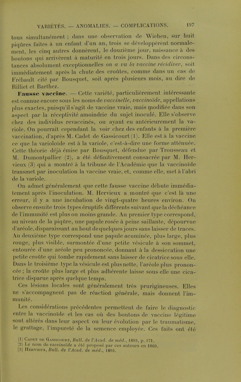 tons simuUanomonL ; dans uno observation do Wichen, sur huit piqilres I'aites A un enfant d'un an, trois se dcvelopp6rent normalc- ment, les cinq autres donnercnt, le douzienie jonr, naissance a des boulons qni arriverent a maturit6 en trois jours. Dans des circons- tances absolumcnt exceplionnelles on a vii la vaccine redeliver, soit immedialement apres la chute des croCites, comme dans un cas do Frebault cil6 par Bousquct, soit apres plusieurs mois, au dire do Rilliet et Barlhez. Fausse vaccine. — Cette vari^te, particuliercment intdressante est connue encore sous les noms de vaccinelle, vaccino'ide, appellations plus exactes, puisqu'il s'agit de vaccine vraie, mais modifiee dans son aspect par la rc^ceptivite amoindrie du sujet inocul6. Elle s'observe chez des individus revaccines, on ayant eu anterieurement la va- riole. On pourrait cependant la voir chez des enfants a la premiere vaccination, d'aprfes M. Cadet de Gassicourt (1). Elle est a la vaccine ce que la varioloide est k la variole, c'est-a-dire une forme attenuee. Cette theorie deja emise par Bousquet, defendue par Trousseau et M. Dumontpallier (2), a ete definitivement consacree par M. Her- vieux (3) qui a montr6 a la tribune de I'Acad^mie que la vaccinoide transmet par inoculation la vaccine vraie, et, comme elle, met a Tabri de la variole. On admet gen^ralement que cette fausse vaccine debute immedia- tement apres I'inoculation. M. Hervieux a montr6 que c'est la une erreur, il y a une incubation de vingt-quatre heures environ. On observe ensuite trois types 6ruptifs differents suivant que la dech^ance de rimmunite est plus ou moins grande. Au premier type correspond, au niveau de la piqure, une papule rosee a peine saillante, d^pourvue d'ar6ole,disparaissant au bout dequelques jours sans laisser de traces. Au deuxi6mc type correspond une papule acumin^e, plus large, plus rouge, plus visible, surmontee d'une petite vesicule a son sommet, entouree d'une areole peu prononcee, donnant a la dessiccation une petite croiite qui tombe rapidement sans laisser de cicatrice sous elle. Dans le troisieme type la v6sicule est plus nette, I'areoleplus pronon- cee ; la croute plus large et plus adherente laisse sous elle une cica- trice disparue apres quelque temps. Ges 16sions locales sont gen^ralement tr6s prurigineuses. Elles ne s'accompagnent pas de rdactioil gendrale, mais donnent I'im- munite. Les consid6rations pr6c6dentes permettent de faire le diagnostic entre la vaccinoide et les cas oil des boutons de vaccine legitime sont alt(''r6s dans leur aspect ou leur 6volution par Ic traumatisme, le grattage, Timpuretd de la semence cmployt^e. Ces faits ont etc (1) CAnp.T 1)15 Gassicourt, Bull, de iAcnd. de med., 1893, p. 371. (2) Lc nom de vaccinoide a 616 propose par ces auLcurs en 1860. (3) Heivvieux, Dull, de I'Acad, de med., 1803.