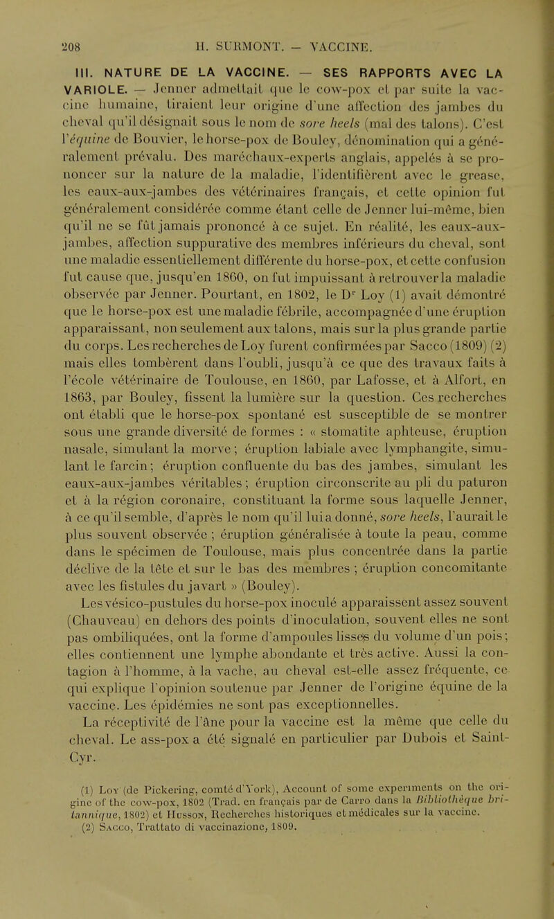 III. NATURE DE LA VACCINE. — SES RAPPORTS AVEC LA VARIOLE. — Jcnncr admcLlait que Ic cow-pox el par suite la vac- cine humaine, liraicnl leur origine d'unc afTeclion des jambes du clioval (lu'ildosignalL sous Ic nom de sore heels (mal des talons). Cost W^qiiine dc Bouvier, lehorsc-pox do IJoulev, denomination qui a g6n6- ralcment pr6valu. Des marcM-haux-expciis anglais, appel6s a se pro- nonccr sur la nature dc la maladie, ridentiOerent avec le grease, les eaux-aux-jambes des v^t^rinaires frangais, el cette opinion fut g(^n6ralcment consid^ree comme 6tant celle de Jenner lui-mOme, bien qu'il ne se fut jamais prononc6 k ce sujet. En r6alit6, les eaux-aux- jambes, affection suppurative des membres inf6rieurs du cheval, sont une maladie essentiellement didercnte du horse-pox, et cette confusion fut cause que, jusqu'en 1860, on fut impuissant retrouverla maladie observee par Jenner. Pourtant, en 1802, le D Loy (1) avait demontr6 que le horse-pox est une maladie f6brile, accompagneed'une eruption apparaissant, non seulement aux talons, mais sur la plusgrande partie du corps. Les recherches de Loy furent confirmees par Sacco(1809) (2) mais elles tomberent dans Toubli, jusqu'a ce que des travaux faits a I'ecole veterinaire de Toulouse, en 1860, par Lafosse, et ci Alfort, en 1863, par Bouley, fissent la lumiere sur la question. Ces recherches ont etabli que le horse-pox spontane est susceptible de se montrer sous une grande diversite de formes : « sLomatite aphteuse, 6ruption nasale, simulant la morve; Eruption labiale avec lymphangite, simu- lant le farcin; eruption confluente du bas des jambes, simulant les eaux-aux-jambes veritables; eruption circonscrite au pli du paturon et la r6gion coronairc, constituant la forme sous laquelle Jenner, a ce qu'il semble, d'apres le nom qu'il luia donn6, sore heels, I'aurait le plus souvent observee ; eruption generalisee k toute la peau, comme dans le specimen de Toulouse, mais plus concentree dans la partie d6clive de la tete et sur le bas des membres ; eruption concomitante avec les fistules du javart » (Bouley). Lcsv6sico-pustules du horse-pox inocule apparaissent assez souvent (Chauveau) en dehors des points d'inoculation, souvent elles ne sont pas ombiliqu(^es, ont la forme d'ampoules lissejs du volume d'un pois; elles contiennent une lymphe abondante et tr6s active. Aussi la con- tagion a Fhomme, a la vache, au cheval est-elle assez frequente, ce qui explique Topinion soutenue par Jenner de I'origine 6quine de la vaccine. Les cpidemies ne sont pas exceptionnelles. La receptivit6 de I'ane pour la vaccine est la meme que celle du cheval. Le ass-pox a et6 signale en particulier par Dubois et Saint- Cyr. (1) Loy (de Pickering, comtd d'York), Account of some experiments on the ori- gine of the cow-pox, 1802 (Trad, en franguis par de Carro dans hi BihlioUieqiie bri- iannique, 1802) et Husson, Recherches historiques etmedicales sur la vaccine. (2) Sacco, Trattato di vaccinazione, 1809.