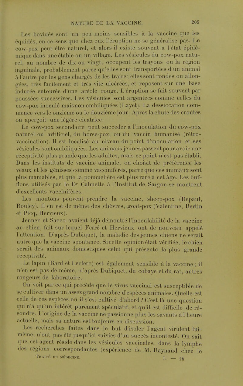 Les bovitles sont un pen moiiis soiisiblcs a la vaccine quo les o([uiclcs, on CO sens que chez cux renqjlion no so generalise pas. Le cow-pox pcuL elre naturel, eL alors il exisLc souvenL ii Tetat 6pid6- mique dans une cHable ou un village. Les v6sicules du cow-pox natu- rel, au nombre de dix ou vingt, occupenL les Irayons ou la region inguinale, probablement parce qu'elles sonL Lransport6es d'un animal a Taulre par les gens charges de les Irairc; elles sonl rondes ou allon- gees, Irtjs facilement et lr6s vite ulcerees, et reposent sur une base induroe enlouree d'une ar6ole rouge. L'erupLion se fait souvent par poussees successives. Les vesiculcs sont argent6es comme celles du cow-pox inocul6 maisnon ombiliquees (Layet). La dessiccation com- mence vers le onzieme ou le douzieme jour. Apres la chute des croutes on apcrgoit une 16gere cicatrice. Le cow-pox secondaire pent succ6der I'inoculation du cow-pox naturel ou artificiel, du horse-pox, ou du vaccin humanise (r^tro- vaccination). II est localis6 au niveau du point d'inoculation et ses vcsicules sont ombiliquees. Les animauxjeunes passentpour avoir une receptivitc plus grande que les adultes, mais ce point n'est pas etabli. Dans les instituts de vaccine animale, on choisit de preference les veaux et les genisses comme vacciniferes, parce que ces animaux sont plus maniables, et que la pommeliere est plus rare a cet age. Les buf- flons utilises par le D Calmette I'lnstitut de Saigon se montrent d'excellents vacciniferes. Les moutons peuvent prendre la vaccine, sheep-pox (Depaul, Bouley). II en est de meme des chevres, goat-pox (Valentine, Bertin et Picq, Hervieux). Jenner et Sacco avaient d6ja demontre Finoculabilite de la vaccine au chien, fait sur lequel Ferr6 et Hervieux ont de nouveau appele Tattention. D'apres Dubiquet, la maladie desjeunes chiens ne serait autre que la vaccine spontanee. Sicette opinion etait verifiee, le chien serait des animaux domestiques celui qui pr6sente la plus grande receptivity. Le lapin (Bard et Leclerc) est egalement sensible a la vaccine; il n'en est pas de meme, d'apres Dubiquet, du cobaye et du rat, autres rongeurs de laboratoire. On voit par ce qui precede que le virus vaccinal est susceptible de se cultiver dans un assez grand nonjbre d'especes animales. Quelle est cclle de ces esp6ces oil il s'est cultiv6 d'abord? C'est 1^ une question qui n'a qu'un int6rfit purement sp6culatif, et qu'il est difficile de re- soudre. L'origine de la vaccine ne passionne plus les savants a Theure actucUe, mais sa nature est toujours en discussion. Les recherches faites dans le but d'isoler Tagent virulent lui- mfime, n'ont pas ete jusqu'ici suivics d'un succes inconteste. On salt que cet agent reside dans les v6sicules vaccinales, dans la lymphe des regions correspondantes (experience de M. Raynaud chez le ThAITIJ de MliUEGINE. T I I