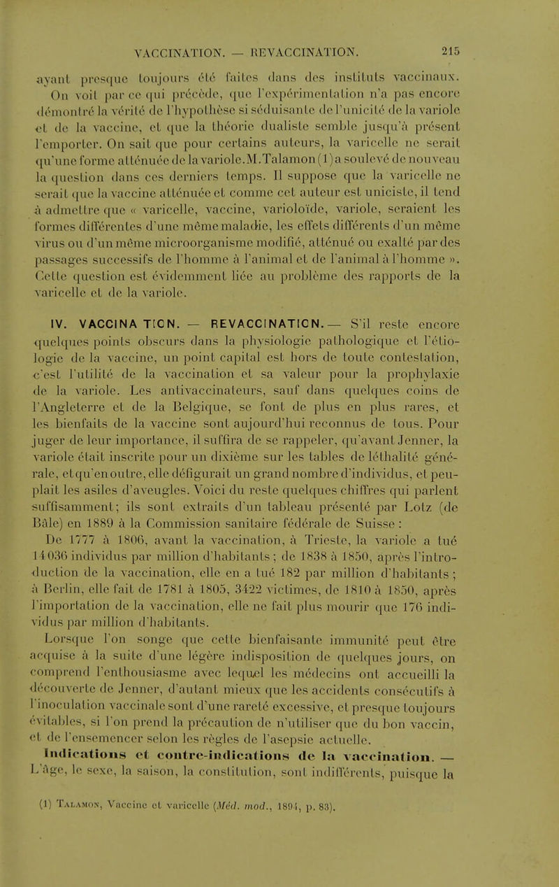 avant prosquc loujours 616 faiLos dans ties insLiLuLs vaccinaux. On voil par co (|ui pr6cctlo, que rexperinuMilalioii n'a pas encore (lemonlre la verile de riiypolheso si seduisanLe do runiciL6 de la variolc ol do la vaccine, cL que la thc^oric dualisLe semblc jusqu'A present remporter. On sait que pour certains auteurs, la varicellc nc serait ([u'unc I'orme attc^nuee de la variole.M.Talamon (l)a soulevi do nouveau la question dans ces derniers temps. II suppose que la varicclle ne serait que la vaccine attenuce et comme cet auteur est uniciste, il tend a admetlre que « varicclle, vaccine, varioloidc, variole, seraient les Ibrmes diderenlcs d'une mememalad-ic, les effets dilTerents d'un memo virus ou d'unmcmemicroorganismemodifie, attenuc ou exalte pardes passages successifs de riiomme a Tanimal et de I'animal a Thommc ». Cetle question est evidcmment lice au problcme dcs rapports de la varicclle et de la variole. IV. VACCINATION. — REVACCINATION.— S'il reste encore quelques points obscurs dans la physiologic pathologique et FcHio- logie do la vaccine, un point capital est hors de toute conteslalion, c'est I'uLilite de la vaccination et sa valeur pour la prophylaxie de la variole. Les antivaccinateurs, sauf dans quelques coins de TAngleterre et de la Belgique, se font de plus en plus rares, et les bienfaits de la vaccine sont aujourd'hui reconnus de tons. Pour juger de leur importance, il suffira de se rappeler, qu'avant Jenner, la variole etait inscritc pour un dixieme sur les tables de lethalite gen^- rale, etqu'enoutre, elle defigurait un grand nombred'individus, etpeu- plait les asiles d'aveugles. Voici du reste quelques chilTres qui parlent sulTisamment; ils sont extrails d'un tableau presenle par Lotz (de Bale) en 1889 k la Commission sanitaire federate de Suisse: De 1777 a 1806, avant la vaccination, a Trieste, la variole a ti\6 1 4036 individus par million d'habitants ; de 1838 a 1850, apres I'intro- duction do la vaccination, elle en a tue 182 par million d'habitants; a Berlin, elle fait de 1781 a 1805, 3422 victimes, dc 1810 a 1850, apr6s I'importation de la vaccination, rile ne fait plus mourir que 176 indi- vidus par million d'habitants. Lorsque Ton songe que cetle bicnfaisanle immunite pent cHre acquise h la suite d'une legere indisposition de quelques jours, on comprend I'enthousiasme avec lequjel les'm6decins out accueilli la decouverte de Jenner, d'autant mieux que les accidents consecutifs k I'inoculation vaccinalc sont d'une raret6 excessive, et presque toujours evitables, si Ton prend la precaution de n'utiliser que du bon vaccin, <d dc rensemcncer scion les regies de I'asepsie actuelle. Indications et contre-indications de la vaccination. — L'Age, le sexe, la saison, la conslitulion, sont indillcrents, puisquc la (1) Talamon, Vaccine cL varicclle {Mdd. mod., 189!, p. 83).