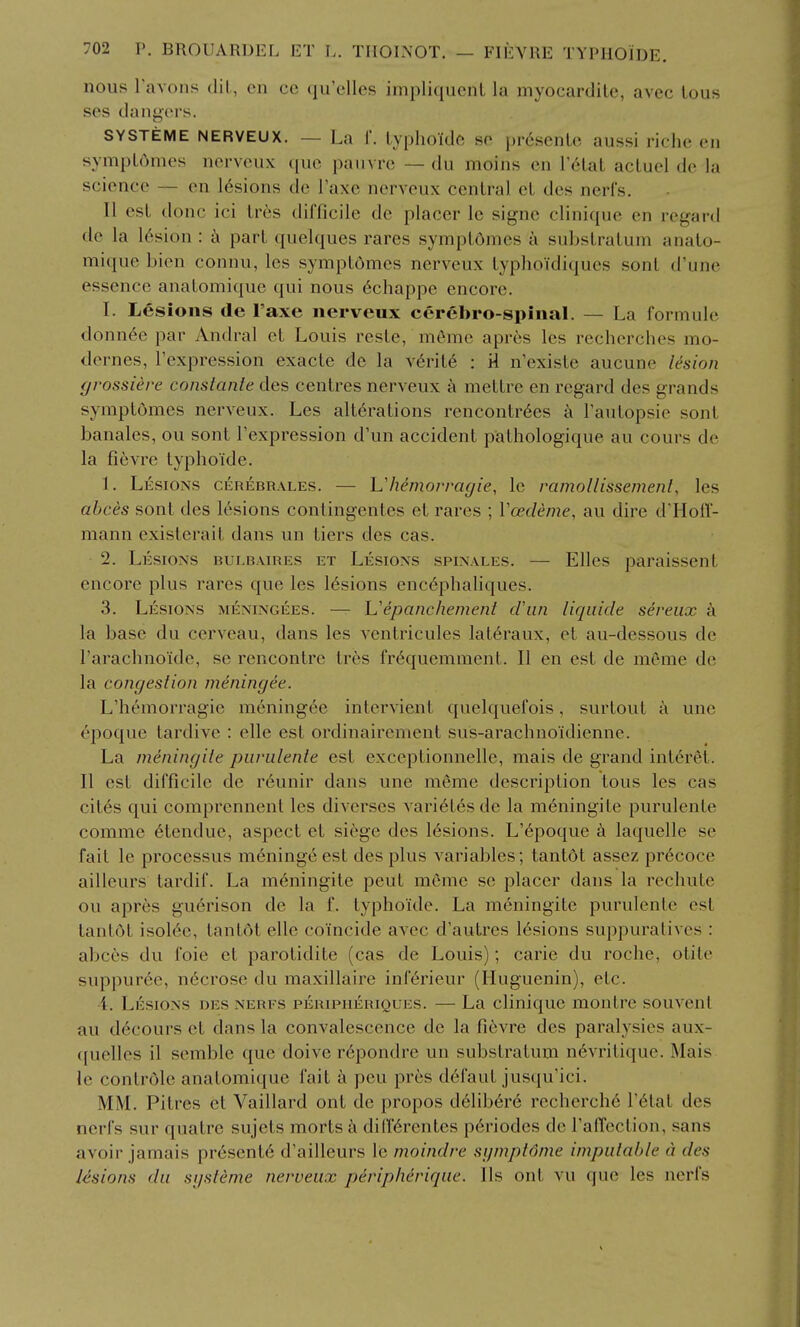 nous Tavoiis dil, en cc qu'elles inipliqucnL la myocardile, avec lous ses dnngcM's. SYSTEME NERVEUX. — La 1. Lvphoidc HO prescnlc aussi riche en sympL6mes nervcux que pauvrc — du moins en V61slI acluel de la science ~ en 16sions de I'axe nerveux central cL des nerfs. II est done ici lr6s difficile de placer Ic signe clinique en regard de la 16sion : part quelques rares symplomes a substratum anato- mique bion connu, les symptdmes nerveux lyphoidiques sont d'une essence anatomique qui nous 6chappe encore. I. Lesions de I'axe nervcux cerebro-spinal. — La formule donn6e par Andral et Louis reste, m6mc aprcs les recherches mo- dernes, I'expression exacte de la v6rit6 : 'A n'exisle aucune lesion (jrossiere consiante des centres nerveux k mettre en regard des grands symptomes nerveux. Les alterations rencontr6es a Fautopsie sonl banales, ou sont Texpression d'un accident pathologique au cours de la fievre typhoide. 1. Lesions cerebrales. — Vhemorragie, le ramollissement, les abces sont des lesions contingentes et rares ; Vcedeme, au dire d'Hofl- mann existerait dans un tiers des cas. 2. Lesions bulb.vires et Lesions spinales. — Elles paraissent encore plus rares que les lesions enc6phaliques. 3. Lesions meningees. — Uepanchement d'lin liqiiide sereux k la base du cerveau, dans les ventricules lat^raux, et au-dessous de I'arachnoide, se rencontre tres fr^quemment. II en est de meme de la congestion meningee. L'hemorragie meningee intervient quelquefois, surtout a une ^poque tardive : elle est ordinairement sus-aracbiioidienne. La meningiie piirulente est exceptionnelle, mais de grand interet. II est difficile de r6unir dans une meme description tons les cas cit^s qui comprennent les diverses varietes de la meningiie purulente coinme 6tendue, aspect et siege des lesions. L'6poque a laquelle se fait le processus meninge est des plus variables; tantdt assez pr6coce aillcurs tardif. La meningite pent meme se placer dans la rechute ou apres guerison de la f. typhoide. La meningite purulente est tantot isol6e, tantdt elle coincide avec d'autres lesions suppuralives : abctjs du foie et parotidite (cas de Louis); carie du roche, otite suppur6e, necrose du maxillaire inferieur (Huguenin), etc. •4. Lesions des nerfs peripheriques. — La clinique montre souvent au d6cours et dans la convalescence de la fievre des paralysies aux- ([uelles il semble que doive r6pondre un substratum n^vritique. Mais le controle anatomique fait a pen pres d6faut juscju'lci. MM. Pitres et Vaillard ont de propos d61iber6 recherche I'^tat des nerfs sur quatre sujets morts a diff^rentes p6riodes de raffcction, sans avoir jamais presents d'ailleurs le moindre sgmpldnie impulable a des lesions da si/sleme nerveux peripherique. lis ont vu que les nerfs