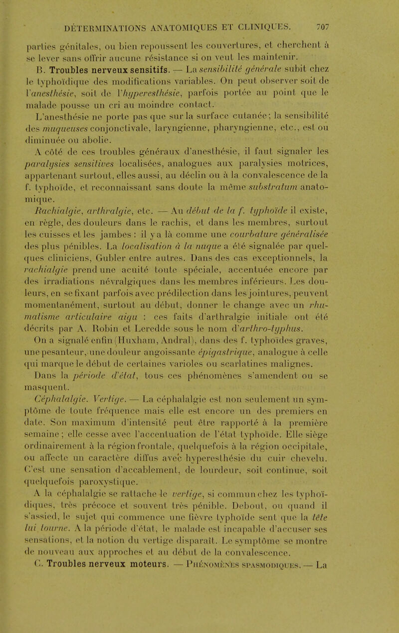 parlies genilales, ou bicii rcpoiissenL les couverUires, et cherchenl se lever sans ollVir aucune resistance si on veuL les mainlenir. B. Troubles nerveux sensitifs.— Lt\ sensihilile generale subit chez le typhoidiciue dcs niodificalions variables. On pent observer soil de I'anesthesie, soil dc Vhi/pcreslhesie, parl'ois porlee au poini rpie le nialade pousse un cri au moindrc conlacl. L'aneslhesie ne porte pas que sur la surface culan6e; la sensibilile des /72«g«eHses conjonclivale, laryngienne, pharyngienne, elc, est ou diniinuee ou abolie. A c6t6 de ces troubles g-6n6raux d'aneslh6sie, il faut signaler les paralijsies sensitives localis6es, analogues aux paralysies motrices, apparlenant surtout, ellesaussi, au declin ou ;x la convalescence de la r. typhoide, et reconnaissant sans doule la meme substratum anato- mique. Rachialgie, art/iralgie, etc. — Au debut de la f. typhoide il existe, en regie, des douleurs dans le rachis, et dans les merabres, surtout les cuisses etles jambes : il ya la comme une courbature generalisee des plus p^nibles. La localisation a la nuque a 616 signalee par quel- ques cliniciens, Gubler entre autres. Dans des cas exceptionnels, la rachialgie prend une acuit6 loute speciale, accentu6e encore par des irradiations nevralgiques dans les membres infdrieurs. Les dou- leurs, en se fixant parfois avec predilection dans les jointures, peuvent momentan6ment, surtout au debul, donner le cbange avec un rhu- matisme articulaire aigu : ces fails d'arthralgie initiale out el6 d6crits par A. Robin et Leredde sous le nom d'arthro-typhus. On a signals enfin (Huxham, Andral), dans des f. typhoides graves, une pesanteur, une douleur angoissante epigastrique, analogue a celle ([ui marque le d6but de cerlaines varioles ou scarlatines malignes. Dans la periode d'etat, tons ces ph6nomenes s'aniendent ou se masquent. Cephalalgie. Vertige. — La cephalalgie est non seulement un sym- pl5me dc toule frequence raais elle est encore un des premiers en dale. Son maximum d'intensiie pent etre rapporte a la premiere semaine; elle cesse avec I'accenluation de I'etat typhoide. Elle si^ge ordinaircment a la region fronlale, quelquefois a la region occipilale, ou alTectc un caractere dillus avec hypereslhesie du cuir chevelu. (est une sensation d'accablement, de lourdeur. soil continue, soil (juelquefois paroxysliciue. A la cephalalgie se rattache le vertige, si communchez les typhoi- di(iues, tr6s precoce et souvent Ires penible. Deboul, ou quand il s'assied, le sujet qui commence une fievrc typhoide sent (|uc la t^te lui lourne. A la p6riodc d'6tat, le malade est incapable d'accuser ses sensations, et la notion du vertige disparait. Le symptOme so montre de nouvciui aux approches el au debut de la convalescence. O. Troubles nerveux moteurs. — PiiENOMiiNiis spasmodiquks.— La