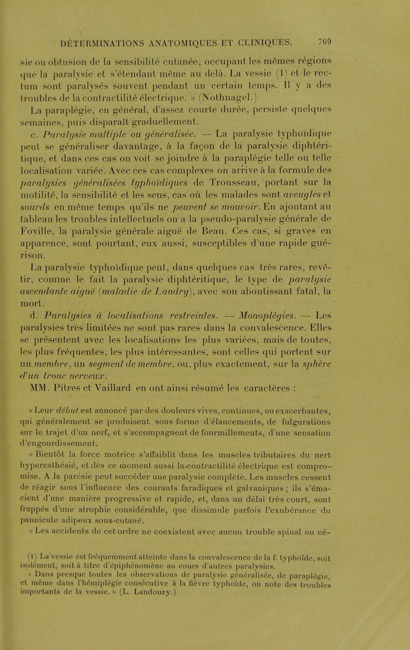 sio oil obtusion dc la sensibilil6 ciilan6o, occiijjani Ics mfimes regions (|iio la paralysie eL s'6tendanL memo au <Icl;i. La vcssic (1) cL le rec- tum sent paralyses souvcnt pendant un certain temps. II y a des troubles de la contractility ('■lectrique. » (Nothnagel.) La paraplegic, en general, d'assez courte dur(§c, persiste quekiues semaines, puis disparait graduellement. c. Paralysie multiple oil g^neralisee. — La paralysie typhoidique |ieut se gen6raliser davantage, la fa^on de la paralysie dipht^ri- tique, et dans ces cas on voit se joindre k la paraplegic telle ou telle localisation vari6e. Avec ces cas complexes on arrive k la formule des parali/sies gen^ralisees typhoidiqiies de Trousseau, portant sur la motilitt^ la sensibility et les sens, cas ou les malades sont aveugles et soards en meme temps qu'ils ne peiivent se mouuoir. En ajoutant au tableau les troubles intellectuels on a la pseudo-paralysie gen^rale de Foville, la paralysie generale aigue de Beau. Ces cas, si graves en apparence, sont pourtant, eux aussi, susceptibles d'une rapide gue- rison. La paralysie typhoidique pent, dans quelques cas trfes rares, reve- tir, comme le fait la paralysie diphteritique, le type de paralysie ascendanle aigue [maladie de Landry), avec son aboutissant fatal, la mort. d. Paralysies d localisations restreintes. — Monopligies. — Les paralysies tres limitees ne sont pas rares dans la convalescence. Elles se presentent avec les localisations les plus varices, mais de toutes, les plus fr^quentes, les plus intdressantes, sont cellos qui portent sur un.memhre, un segment de membre, ou,plus exactement, sur la sphere d\in tronc nerveux. MM. Pitres et Vaillard en ont ainsi resume les caract^res : «Leur dehul est annonce par des douleursvives, continues, ouexacerbantes, qui generalement se produisent sous forme d'elancements, de fulgurations sur le trajet d'un nerf, et s'accompagnent de fourinillements, d'une sensation d'engourdissement. » Bientot la force motrice s'affaiblit dans les muscles tributaires du nerl hyperesthesie, et des ce moment aussi laicontractilite electrique est compro- mise. A la paresie pent succt5der une paralysie complete. Les muscles cessent de reagir sous I'influence des courants faradiques et galvaniques; lis s'ema- cient d'une maniore progressive et rapide, et, dans un delai tr6s court, sont frappes d'une atrophic considerable, que dissimule parfois I'exuberance du pannicule adipeux sous-cutand. J) Les accidents de cet ordre ne coexistent avec aucun trouble spinal ou ce- (I) La vcssie est fi-t'qucmmentattcintc dans la convalescence dc la f. typhoidc, soit isoicmcnt, soit a litre d'epiphenoni6nc au cours d'autrcs paralysies.  Dans prcsque toutes les observations de paralysie generaliscie, dc parapliig'ic ct m6me dans riiemiplegie consecutive A la fi6vre typhoi'de, on note des troubles iniportants dc la vcssie. » (L. Landouzy.)