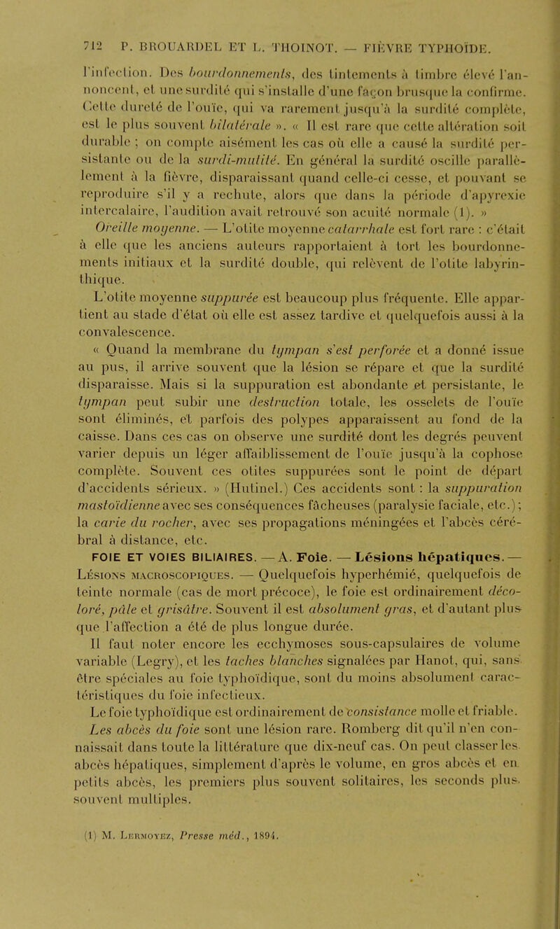 rinfoction, Des bourdonnemenis, dcs linlemenls a timbre 6\cy6 Van- noncenl, el une surdity qui s'insLalle d'unc I'ayon brusque la confirme. ('.elle durel6 de Touic, qui va rarement jusqu'ji la surdite complete, est le plus souvent bilalerale ». « II est rare que cctte alteration soit durable ; on compto ais6nient les cas oi^i elle a cause la surdite per- sistanle ou de la surcli-iniitilc. En general la surdit6 oscille paralle- lement a la fi6vre, disparaissant quand celle-ci cesse, et pouvant sc reproduire s'il y a rechute, alors que dans la periode d'apyrexie intercalaire, I'audition avait retrouve son acuit6 normale (1). » Oreille moyenne. — L'otite moycnne calarrhalc est fort rare : c'6tait k elle que les anciens auteurs rapportaient k tort les bourdonne- ments initiaux et la surdite double, qui relevent de l'otite labyrin- thique. L'otite moyenne siippuree est beaucoup plus Crequente. Elle appar- tient au stade d'6tat oil elle est assez tardive et quelquei'ois aussi a la convalescence. « Quand la membrane du tympan s'est perforce et a donn6 issue au pus, il arrive souvent que la 16sion se r6pare et que la surdite disparaisse. Mais si la suppuration est abondante et persistante, le tympan pent subir une destruction totale, les osselets de I'ouie sont elimines, et parfois des polypes apparaissent au fond de la caisse. Dans ces cas on observe une surdity dont les degres peuvent varier depuis un leger alTaiblissement de I'ouie jusqu'a la cophose complete. Souvent ces otites suppurees sont le point de depart d'accidents serieux. » (Hutinel.) Ces accidents sont: la suppuration mastoidienneaxec ses consequences facheuses (paralysie faciale, etc.); la carie du rocher, avec ses propagations mening6es et I'abces cere- bral a distance, etc. FOIE ET VOIES BILIAIRES. — A. Foie. — Lesions hepatiques.— Lesions macroscopiques. — Quelquefois hyperhemi6, quelquefois de teinte normale (cas de mort pr^coce), le foie est ordinairement deco- lore, pale et grisdtre. Souvent il est absolument gras, et d'autant plus que I'affection a 616 de plus longue duree. II faut noter encore les ecchymoses sous-capsulaires de volume variable (Legry), et les laches blanches signalecs par Hanot, qui, san.« 6lre speciales au foie typhoidique, sont du moins absolument carac- t^ristiques du foie infectieux. Le foie typhoidique est ordinairement de consislance moUe et friable. Les abcis du foie sont une lesion rare. Romberg ditqu'il n'en con- nai.ssait dans toute la litt6raturc que dix-neuf cas. On pent classerles. abces hepatiques, simplement d'apres le volume, en gros abces et en petits abces, les premiers plus souvent solitaires, les seconds plus, souvent multiples. (1) M. Leumoyez, Presse med., 1894.