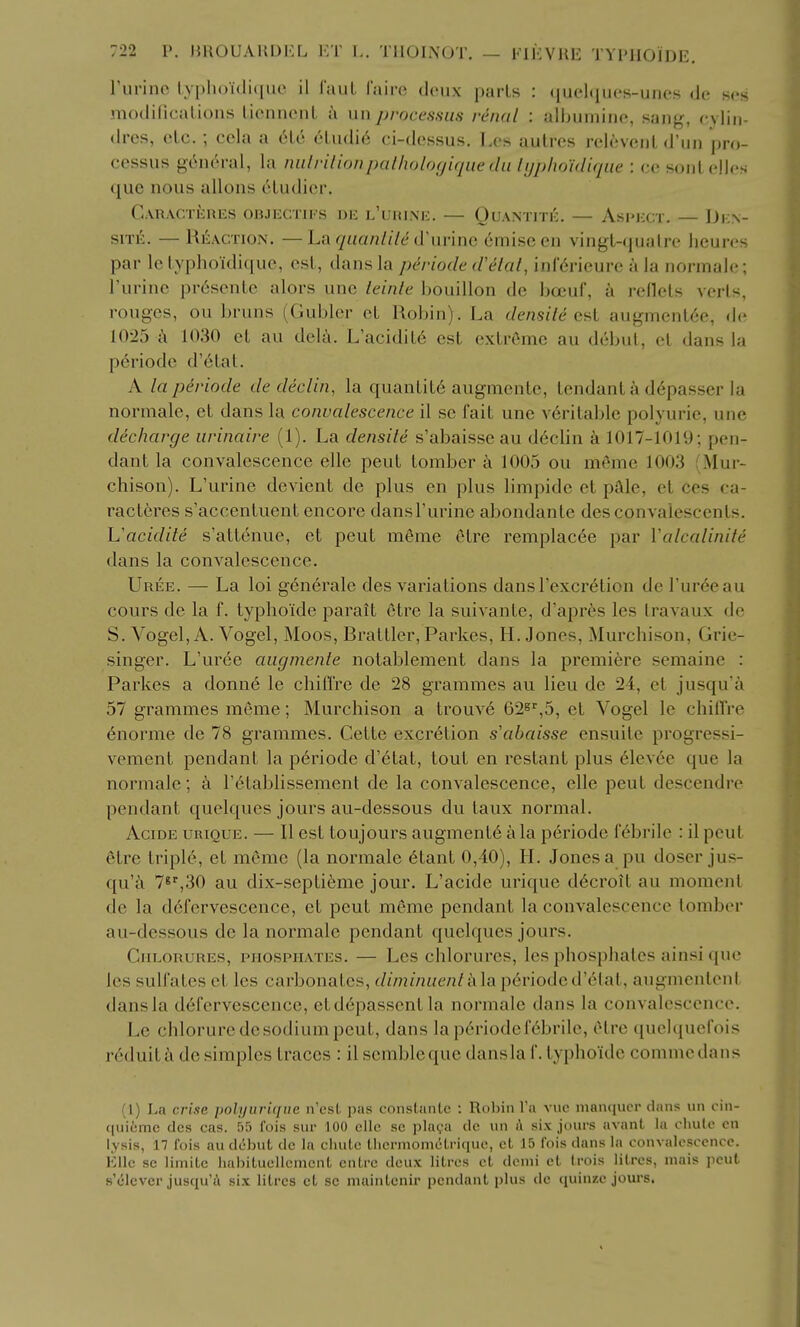 Turino lyplioulique il laiiL fairc deux parLs : (juehiues-unes de ses modHicalious lienntMiL a unprocessus renal : allHimino, sang, rylin- drcs, etc. ; ccla a tMe 6Ludi6 ci-dossus. Los aulrcs relincnl d'lin pro- cessus gcnoral, la nnlrilionpalhologique du lijphoidiqiie : soul cMcs que nous allons eludici. CaRACTERES OBJECTIFS DE l'uHINE. — QuANTITK. — AsPKCT. — DkN- siTi!:. — Reaction. —haqaanlile Cim-'mQ (imiseen vingt-qualre heures par le lyphoidiquc, est, dans la periode d'^lal, inf^rieurc a la normaie; I'urine prescnlc alors unc leinle bouillon de bocuf, k reflets verts, rouges, ou bruns (Gublcr el Robin). La densile c<,l augment6e, <le 1025 a 1030 el au delji. L'acidit6 est extreme an <l(-])nl, el dans la p6riode d'6lat. A la pdriode de declin, la quanlil6 augmente, lendanl a d6passer la normaie, el dans la convalescence il se fait une v6rilable polyurie, une decharge urinaire (1). La densite s'abaisse au ddclin a 1017-1019; pen- dant la convalescence elle peul lomber k 1005 ou meme 1003 (Mur- chison). L'urine devienl de plus en plus limpide el pale, el ces ea- racleres s'accenluent encore dansl'urine abondanle des convalescents. Vacidite s'atlenue, et pent meme elre remplac^e par Valcalinite dans la convalescence. Uree. — La loi generale des variations dansI'excr^tion de I'ur^eau cours de la f. typhoide parait 6tre la suivante, d'apres les Iravaux de S. Vogel, A. Vogel, Moos, Brattler, Parkes, H. Jones, Murchison, Grie- singer. L'uree augmente notablement dans la premiere semaine : Parkes a donn6 le chiffre de 28 grammes au lieu de 24, et jusqu'a 57 grammes meme; Murchison a trouv6 62^'',5, et Vogel le chiflre 6norme de 78 grammes. Cette excretion s'abaisse ensuile progressi- vement pendant la periode d'6tat, tout en restant plus 61evee que la normaie; k I'^tablissement de la convalescence, elle pent descendre pendant quelques jours au-dessous du laux normal. AcmE urique. — II est toujours augment6 a la periode febrile : il peul elre triple, et memo (la normaie 6lanl 0,40), IL Jones a pu doser jus- qu'a 7«'',30 au dix-sepli6me jour. L'acide urique d6croil au moment de la defervescence, et peul meme pendant la convalescence tomber au-dessous de la normaie pendant quelques jours. Chlorures, phosphates. — Les chlorures, les phosphates ainsi que les sulfates el les carbonates, diminuenlk]a p6rioded'6lal, augnienlcnl dansla defervescence, etd6passentla normaie dans la convalescence. Le chloruredesodiumpeul, dans laperiodefcbrile, elre quel([uefois reduitc\ de simples traces : il sembleque dansla L typhoide commedans (1) La crise polyurique n'est pas constiinte : Robin Yn viie manqucr dnns un cin- ([uicme des cas. 55 fois sur 100 cllc sc plava dc un i\ six jours avanL la cluilo cn lysis, 11 fois au debut de la chute tiiermometrique, et 15 I'ois dans la convalescence. Kile se limitc liabituellcmcnt cntre deux litres et dcnii et trois litres, mais pout s'elever jusqu'a six litres et sc maintcnir pendant plus de quinzc jours.