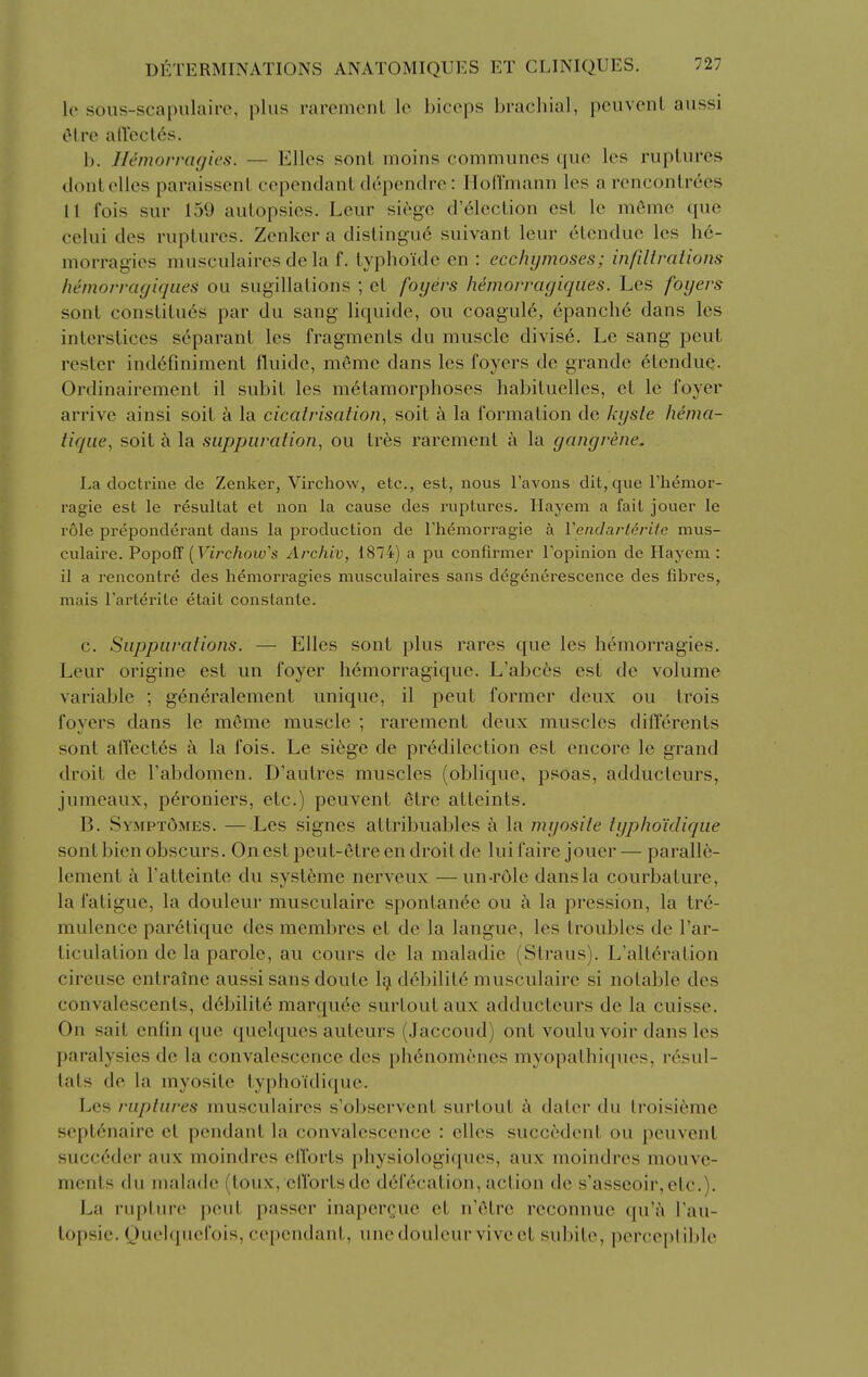 le soiis-scapulaii-e, plus raremcnt Ic biceps brachial, pcuvenl aussi el re alTcct^s. h. Jlemorragies. — Elles sonl moins communes que les ruptures dontelles paraissenl cependanl dcpendre: IloH'mann les a renconlrees 11 fois sur 159 autopsies. Leur siege d'61ection est le m6mc que celui des ruptures. Zenker a distingu6 suivant leur etendue les h6- morragies musculaires dc la f. typhoide en : ecchymoses; infillralions hemorrcujiqiies ou sugillations ; et foyers hemorrayiqiies. Les foyers sont constitu6s par du sang liquide, ou coagule, cpanch6 dans les interstices separant les fragments du muscle divis6. Le sang peut rester ind6finiment fluide, meme dans les foyers de grande 6tendue. Ordinairement il subit les metamorphoses habituelles, et le foyer arrive ainsi soit a la cicatrisation, soit a la formation de kyste hema- tiqiie, soit a la suppuration, ou tres rarement a la gangrene. La doctrine de Zenker, Virchow, etc., est, nous I'avons dit, que Themor- ragie est le resultat et non la cause des ruptures. Hayem a fait jouer le role pi-eponderant dans la production de rhemorragie a Vendai-lerile mus- culaire. PopofT (Ftrc/iow's Archiv, 1874) a pu confirmer Topinion de Hayem : il a rencontre des hemorragies musculaires sans degenerescence des fibres, niais I'arterite etait constante. c. Suppurations. — Elles sont plus rares que les hemorragies. Leur origine est un foyer hemorragique. L'abces est de volume variable ; generalement unique, il peut former deux ou trois foyers dans le meme muscle ; rarement deux muscles differents sont affectes k la fois. Le si6ge de predilection est encore le grand droit de I'abdomen. D'autres muscles (oblique, psoas, adducteurs, jumeaux, p6roniers, etc.) peuvent 6tre atteints. B. Sympt6mes. — Les signes attribuables a la myosite typho'idique sont bien obscurs. On est peut-etre en droit de lui faire jouer — paralle- lement a I'atteinte du systeme nerveux —un-role dans la courbature, la fatigue, la douleur musculaire spontan6c ou a la pression, la tre- mulence par^tique des membres et de la langue, les troubles de I'ar- ticulation de la parole, au cours de la maladie (Straus). L'alt^ration cireuse entraine aussi sans doute 1^ d6bilit6 musculaire si notable des convalescents, d6bilit6 marqu6e surtoutaux adducteurs de la cuisse. On sait enfin ({ue quelques auteurs (Jaccoud) out vouluvoir dans les ])aralysies de la convalescence dos phenomcncs myopathiques, rcsul- tats de la myosite typlioidique. Les ruptures musculaires s'observent surtout a dater du troisi6me sept6naire et pendant la convalescence : elles succ6dcnt ou peuvent succ6der aux moindres efforts physiologi([ues, aux moindres mouve- ments du maladc (toux, eflbrtsde defecation,action de s'asseoir,ctc.). La rupture peut passer inapergue et n'(5tre reconnuc quW I'au- lopsie. Quelquefois, cependant, uncdouleur vivect subitc, perceptible