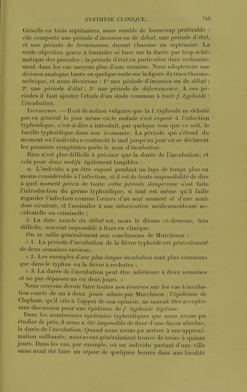 Grisollc on Irois scpLenaircs, nous sembk; dc bcaucoup pr^lcrablc : olle comporte une periode lVinvasion ou dc debiil, une periode d'e/a/, el unc periode do terminaison, durant chacunc un seplenaire. La seule objection grave t\ formulcr sc base sur la durec par Lrop schc- mali([ue des periodcs : la periode d'elalen parliculier diii-c ordinairc- menl dans les cas moyens plus d'une scmainc. Nous adoplerons unc division analogue basee en quelque sorLe sur la figure du trace thermo- melrique, et nous decrirons : 1° unc periode d'invasion ou do debut ; 2° une periode d'etat; 3° unc periode dc defervescence. A ces pe- riodcs il faut ajouter I'etude d'un stade commun toute f. typho'ide : Vincubation. I.NCUBATioN. — II est dc notion vulgairc que la f. typhoide ne debute pas en general le jour memc otile malade s'est expose a Finfection typhoidique, c'est-a-dire a introduit, par quelque voie que ce soit, le bacille typhoidique dans son economic. La p6riode qui s'etend du moment ou I'individu a contracte le mal jusqu'au jour oi^i sc declarent les premiers symptomes porte le nom d'incubation. Rien n'est plus difficile a pr6ciser que la duree de I'iticubation, et cela pour deux motifs 6galement tangibles : a. L'individu a pu etre expose pendant un laps de temps plus ou moins considerable h Tinfection, et il estde toute impossibilite de dire a quel moment precis de toute cette periode dangereuse s'est faite Tintroduction du germc typhoidique, si tant est memc qu'il faille regarder I'infection comme Voeuvre d'un seal moment et d'une seule dose virulente, et I'assimiler a une intoxication m^dicamenteuse ac- cidentelle ou criminelle ; b. La date exacte du debut est, nous le dirons ci-dessous, trcs difficile, souvent impossible a fixer en clinique. On se rallie generalemcnt aux conclusions de Murchison : « 1. La periode d'incubation de la fi^vre typhoide est generalement de deux semaines environ; n 2. Les exemples d'une plus tongue incubation soul plus communs que dans le typhus ou la fievre k rechutes ; )> 3. La d uree de Tincubation peut Stre inferieure a deux semaines et ne pas d^passerun ou deux jours. » Nous croyons devoir faire toutes nos reserves sur les cas k incuba- tion courte de un k deux jours admis par Murchison ; repidemie de Clapham, qu'il cite a I'appui de son opinion, ne saurait etreacceptec sans discussion pour unc epidemic de /'. typhoide legitime. Dans les nombreuses epidemics typhoidiques que nous avons pu <>tudier dc pr6s, il nous a et6 impossible dc fixer d'unc fa^on absolue, la duree de I'incubation. Quand nous avons pu arriver c\ unc approxi- mation suffisanlc, nous avons gtmeralcment trouv6 de treizc a quinze jours. Dans les cas, par exemplc, oii un individu partant d'unc villc same avait etc faire un s6jour dc quelqucs hcures dans unc localite