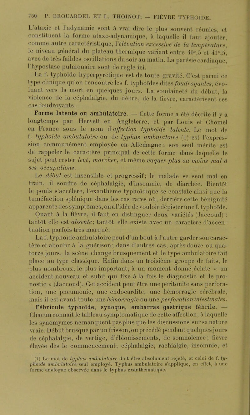 L'ataxie oL Tadynamic sonL a vrai dire le plus soiivenL reunies, et consliluenL la ibrme alaxo-adynami(iuc, i laquellc il faul ajoiiler, commc autre caracL6risLiquo, Velcvation excessive de la lemperalure, le niveau general du plateau thcrmique variant entrc 10°,5 et 41°,5, avec dc tr6s faibles oscillations du soir au matin. La par6sic cardiaque, I'hypostase pulmonaire sont de r6gle ici. La f. typhoidc hyperpyretiquc est de toute gravity. Cost parmi ce type clinique qu'on rencontre les f. typhoides diiefi foiidro ij an I es, evo- luant vers la raort en quclques jours. La soudainet6 du debut, la violence de la c6phalalgie, du ddlire, de la fievre, caracterisent ces cas foiidroyants. Forme latente ou ambulatoire. — Gette forme a el^, d^crite il y a longtemps par Hervett en Angleterre, ct par Louis el Chomel en France sous le nom d'affection lijpho'ide latente. Le mot de f. tijpho'ide ambulatoire ou de typhus ambulatoire (1) est I'expres- sion communement employee en AUemagne ; son seul merite est de rappeler le caractere principal de cette forme dans laquelle le sujet pent rester /eye, marcher, et meme vaquer plus ou moins mat a ses occupations. Le debut est insensible et progressif; le malade se sent mal en train, il souffre de cephalalgie, d'insomnie, de diarrhee. Bientdt le pouls s'accel6re, I'exanth^me typhoidique se constate ainsi que la tumefaction splenique dans les cas rares ou, derriere cette benignity apparente des symptdmes, onal'idee de vouloir d(^pister une f. lyphoide. Ouant a la fievre, il faut en distinguer deux varieles (.Jaccoud) : tantot elle est absente; tantdt elle existe avec un caractere d'accen- tiiation parfois tr6s marque. La f. typhoide ambulatoire pent d'un bout a I'autre garder son carac- tere et aboutir k la guerison; dans d'autres cas, apres douze ou qua- torze jours, la sc6ne change brusquement et le type ambulatoire fait place au type classique. Enfin dans un troisieme groupe de faits, le plus nombreux, le plus important, ci un moment donnc Relate « un accident nouveau et subit qui fixe a la fois le diagnostic et le pro- nostic » (Jaccoud). Get accident peutStre une pc^ritonite sans perfora- tion, une pneumonic, une cndocardite, une hemorragie cerebrale, mais il estavant toute une/ze'morm^/e ou une perforation inleslinales. Febricule typhoide, synoque, embarras gastrique febrile. — Ghacun connait Ic tableau symptomatique de cello alfcclion, a kujuelle les synomymes nemanquentpasplusque les discussions sursa nature vraie. D6but brusque par un frisson, ou precede pendant quelquos jours de cephalalgie, de vertige, d'6blouissemcnts, de somnolence; fifevre 6\Qy6e d6s le commencement; c6phalalgie, rachialgie, insomnie, et (1) Le mot dc typhus ainbulaloire doit eti'C aljsolument rcjctii, ct celui dc f. ly- pho'ide nml)ul;iloire soul employd. Typhus nmbulatoire s'appliquc, en elTct, & une forme analogue obscrvic dans le typhus exanthcmatiquc.