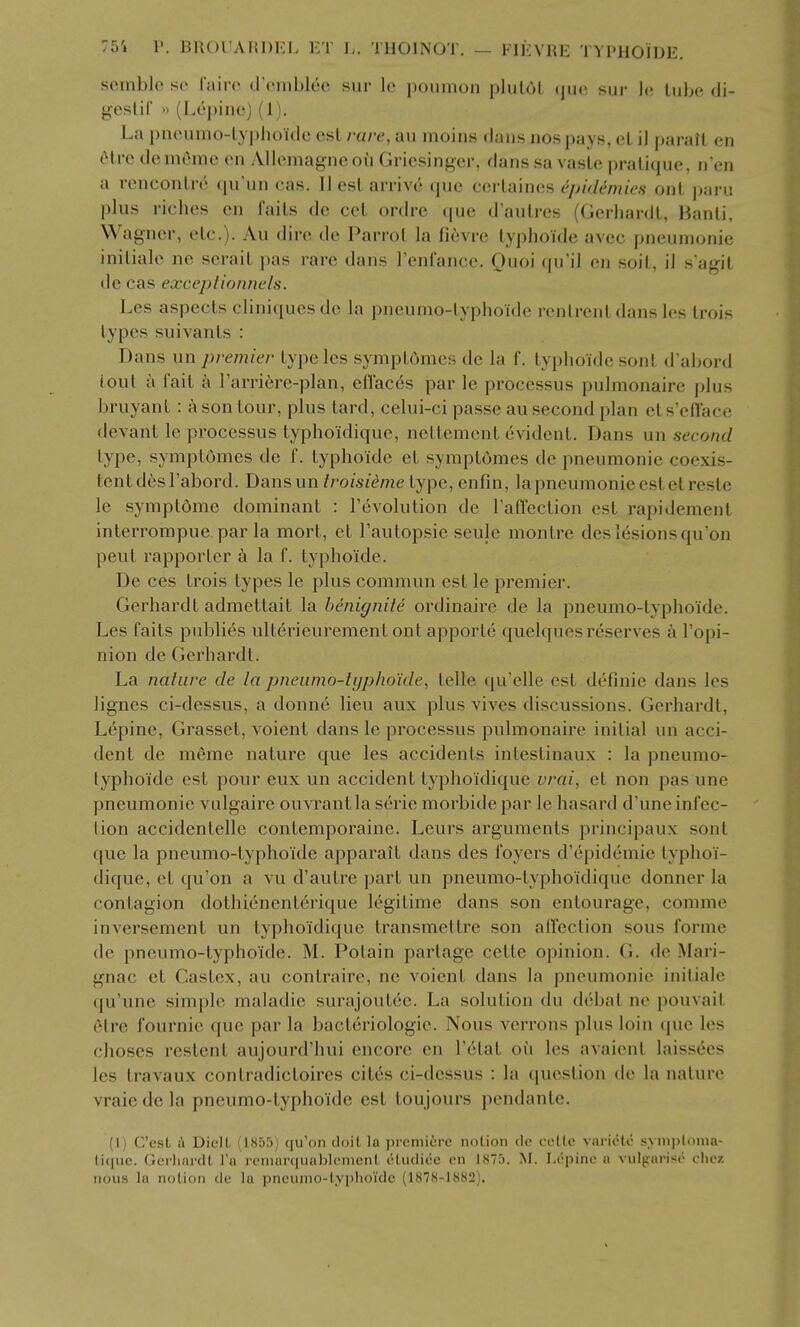 sembJc so fjurc (roiiiblec sur \o jioninon pliilol tjiic siir Ji; lube di- gestif n (Lepine) (1). La pneumo-lyphoklc esl rare, au moins dans nospays, oL il parail cn 6l.rc demOmc cn Allcmagneou Griesinger, dans sa vasle pratique, n'en a renconlr^ qu'un cas. II esl arrive que cerlaines epidemics onl paru plus riches en i'ails de eel ordrc (pie d'autres (Gerhardl, Banli, Wagner, etc.). Au dire de Parrot la fievre lyphoide avec pneumonic inilialc ne serail pas rare dans renfancc. Quoi qii'il en soil, il s agil de cas exccplionnels. Les aspects cliniquesdc la pneumo-lyphoide ronlrcnl dansles Irois types suivanls : Dans un premier type les symptomcs de la f. lyphoide sonl d abord ioul a fail a I'arrifere-plan, effaces par le processus pulmonaire plus bruyant : a son tour, plus lard, celui-ci passe au second plan els'cti'ace devant le processus typhoidique, nettcmcnl evident. Dans un second type, symptomcs de f. lyphoide el symplomes de pneumonic coexis- tent desl'abord. Dansun troisieme type, enfin, lapneumoniceslclrestc le symptdmc dominant : revolution de raffection est rapidcmenl inlcrrompue par la mort, el Tautopsic seule montrc dcs lesions qu'on peul rapporter k la f. lyphoide. De CCS Irois types le plus commun est le premier. Gerhardl admeltail la benignite ordinaire de la pneumo-lyphoide. Les fails publics ullerieurcmcnt onl apporte quelqucs reserves a Topi- nion de Gerhardl. La nature de la pneumo-typho'ide, telle qu'clle esl definic dans les lignes ci-dessus, a donnc lieu aux plus vives discussions. Gerhardl, Lepine, Grassel, voicnl dans le processus pulmonaire initial un acci- dent de mSmc nature que les accidents intcslinaux : la pneumo- lyphoide esl pour cux un accident typhoidique vrai, el non pas une pneumonic vulgairc ouvrantla scric morbide par Ic hasard d'une infec- tion accidenlelle conlemporainc. Lcurs arguments principaux sonl que la pneumo-lyphoide apparait dans dcs foyers d'cpidcmie typhoi- dique, el qu'on a vu d'autre part un pneumo-lyphoidique donner la contagion dolhicncnlerique legitime dans son entourage, comme invcrsemenl un typhoidique Iransmetlrc son alTcction sous forme de pneumo-lyphoide. M. Polain partage celle opinion. G. de Mari- gnac el Gaslcx, au conlrairo, ne voicnl dans la pneumonic inilialc qu'unc simple maladie surajoulcc. La solution du debal nc pouvail clrc fournie que par la baclcriologic. Nous verrons plus loin que les choses reslenl aujourd'hui encore en Tclat oii les avaienl laiss(5es les Iravaux conlradicloires cil6s ci-dcssus : la question de la nature vraicdela pneumo-lyphoide esl loujours pcndantc. (1) C'csL i DielL (1855) qu'on doil, la preniiire notion do coLlo varicte s.ymjjtoma- lique. GcrliardL I'a rcninrquablcment cludice cn 1875. M. I.epinc a vnlgarisc chcz nous la nolion de la pncunio-lyplioidc (187S-1882).