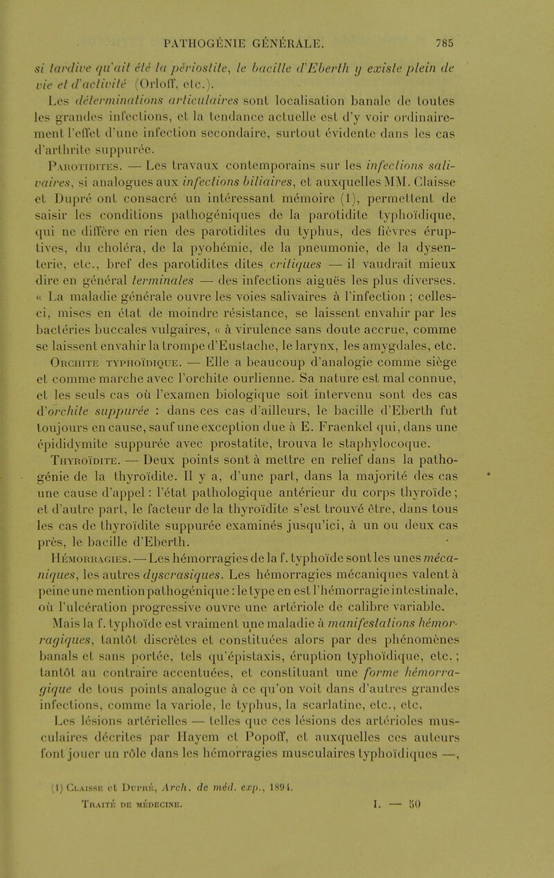 si Icivdive quail tHe la perioslile, le bacille cVEberlh y exisle plein de ric el d\icliiu'le (OrlolT, elc.)- Los dclerininalions arlicalaires sont localisation banale de louLes les graiulos iul'cctions, et la tendance acLuelle est d'y voir oi'dinaire- mcnl rolVol d'unc infection secondaire, surtout 6vidente dans les cas d'arthrile suppuree. Pahoth^itus. — Les travaux contemporains sur les infeclions sali- vaires, si analogues aiix infeclions biliaires, et auxquelles MM. Claisse et Diipre onL consacr6 un interessant m6moire (1), permettent de saisir les conditions pathogeniques de la parotidite typlioidique, qui ne ditlere en rien des parotidites du typhus, des ficvres 6rup- tives, du cholera, de la pyohemie, de la pneumonic, de la dysen- teric, etc., bref des parotidites dites criliques — il vaudrail mieux dire en general levminales — des infections aigues les plus diverses. « La maladie gen^rale ouvre les voies salivaires a I'infection ; celles- ci, mises en etat de moindre resistance, se laissent envahir par les bacteries buccales vulgaires, « a virulence sans doute accrue, comme se laissent envahir la trompe d'Eustache, le larynx, les amygdales, etc. Orchite TYPHoimouE. — Elle a beaucoup d'analogie comme si6ge et comme marclie avec Torchite ourlienne. Sa nature est mal connue, et les souls cas oti I'examen biologique soit intervenu sont des cas d'orchile suppuree : dans ces cas d'ailleurs, le bacille d'Eberth fut loujours en cause, saufune exception due a E. Fraenkel qui, dans une epididymite suppuree avec prostatite, trouva le staphylocoque. Thyroidite. — Deux points sont a mettre en relief dans la patho- genic de la thyroidite. II y a, d'une part, dans la majorite des cas une cause d'appel: r6tat pathologique ant^rieur du corps thyroide; et d'autre part, le facteur de la thyroidite s'est trouv6 etre, dans tous les cas de thyroidite suppuree examines jusqu'ici, a un ou deux cas pres, le bacille d'Eberth. Hemorragies. — Les h6morragies de la f. typhoide sont les unes meca- niques, les autres dyscrasiques. Les hemorragies mecaniques valent a peine une mention pathogenique: le type en est I'hemorragieintestinale, oil rulc6ration progressive ouvre une arteriole de calibre variable. Mais la f. typhoide est vraiment une maladie a manifeslalions hemor- rayiques, tantdt discr6tes et constitutes alors par des ph6nomenes banals et sans portcc, tels qu'(^pistaxis, eruption typhoidique, etc.; tantdt au contraire accentuees, et constituant une forme hemorra- yique de tous points analogue ce qu'on voit dans d'autres grandes infections, comme la variole, le typhus, la scarlatine, etc., etc. Les lesions arterielles — tclles que Cos lesions des arterioles mus- culaires d6crites par Hayem et PopolT, et auxquelles ces auteurs font jouer un r6le dans les hemorragies musculaires typhoidiques —, [\) Ci>Aissi', ct Dui'ui'j, Arch, de mdil. ex/j., 189i. Thaitk Tin medecine. 1. — 50