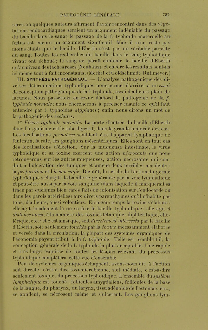 rai'cs ou quelqucs auleurs affirment I'avoir rcnconlrd clans dcs V(5ge- talions endocariliaqucs scraicnt un arg-umcnL intlcniable du passage du bacille dans le sang; Ic passage dc la f. lyphoklc malernelle au roetus est encore un argumenl significalif. Mais il n'en resLo pas moins cHabli que le bacille d'Eberlh n'csL pas un vcriLable parasite du sang. Toules les recherclics du bacille dans le sang lyphoi'dique vivant ont 6choue; le sang ne parait conlenir le bacille d'Eberlh ((u'au niveau des laches roses (Neuhaus), et encore les r^sulLals sont-ils ici meme tout k fait inconstanls, (Merkel et Goldschmidt, Rutimeyer.) III. SYNTHESE PATHOGENIQUE. — L'analysc patliogcnique des di- verses determinations typhoidiques nous permet d'arriver k un essai de conception patliogcnique dela f. typhoide, essai d'ailleurs plein de lacunes. Nous passerons en revue d'abord la pathogenic de la f. typhoide normale; nous chercherons a preciser ensuite ce qu'il faut entendre par f. typhoides alypiqiies; enfin nous dirons un mot de la pathogenic des rechiites. \° Fievre typhoide normale. La porte d'entree du bacille d'Eberth dans Forganisme estle tube digestif, dans la grande majorit6 des cas. Les localisations premieres semblent 6tre I'appareil lymphatique de Tintestin, la rate, les ganglions mesenteriques. Elles sont en tout cas des localisations d'election. Sur la muqueuse intestinale, le virus typhoidique et sa toxine exercent une action necrosante que nous retrouverons sur les autres muqueuses, action necrosante qui con- duit a I'ulceration des tuniques et amene deux terribles accidents : la perforation et Vhemorragie. Bientdt, le cercle de Taction du germe typhoidique s'elargit: le bacille se generalise par la voie lymphatique et peut-etre aussi par la voie sanguine (dans laquelle il marquerait sa trace par quelques bien rares faits de colonisation sur Fendocarde ou dans les parois arterielles) aux divers parenchymes qu'il n'habite pas tons, d'ailleurs, aussi volontiers. En meme temps la toxine s'elabore : elle agit localement la oil se fixe le bacille typhoidique; elle agit a distance aussi, ^lamani6re des toxines tetanique, diphteritique, cho- lerique, etc.; et c'estainsi que, soit directement intdresses par le bacille d'Eberth, soit seulement touches par la toxine incessamment elaborCe et versCe dans la circulation, la plupart des systemes organiques de I'economie payent tribut la f. typhoide. Telle est, semble-t-il, la conception gcn6rale de la f. typhoide la plus acceptable. Une rapide el Ires large esquisse de toules les lesions relevant du processus typhoidique completera cette vue d'ensemblc. Pen de syst6mes organiques 6chappenl, avons-nous dit, Taction soit directe, c'est-^i-dire toxi-microbienne, soit mediate, c'est-i\-dire seulement toxique, du processus typhoidique. L'ensemble du systeme lymphatique est louche : follicules amygdaliens, folliculcs de la base de la langue, du pharynx, du larynx, lissu adenoide de Teslomac, etc., se gonflenl, se necrosent mOme et s'ulccrent. Les ganglions lym-