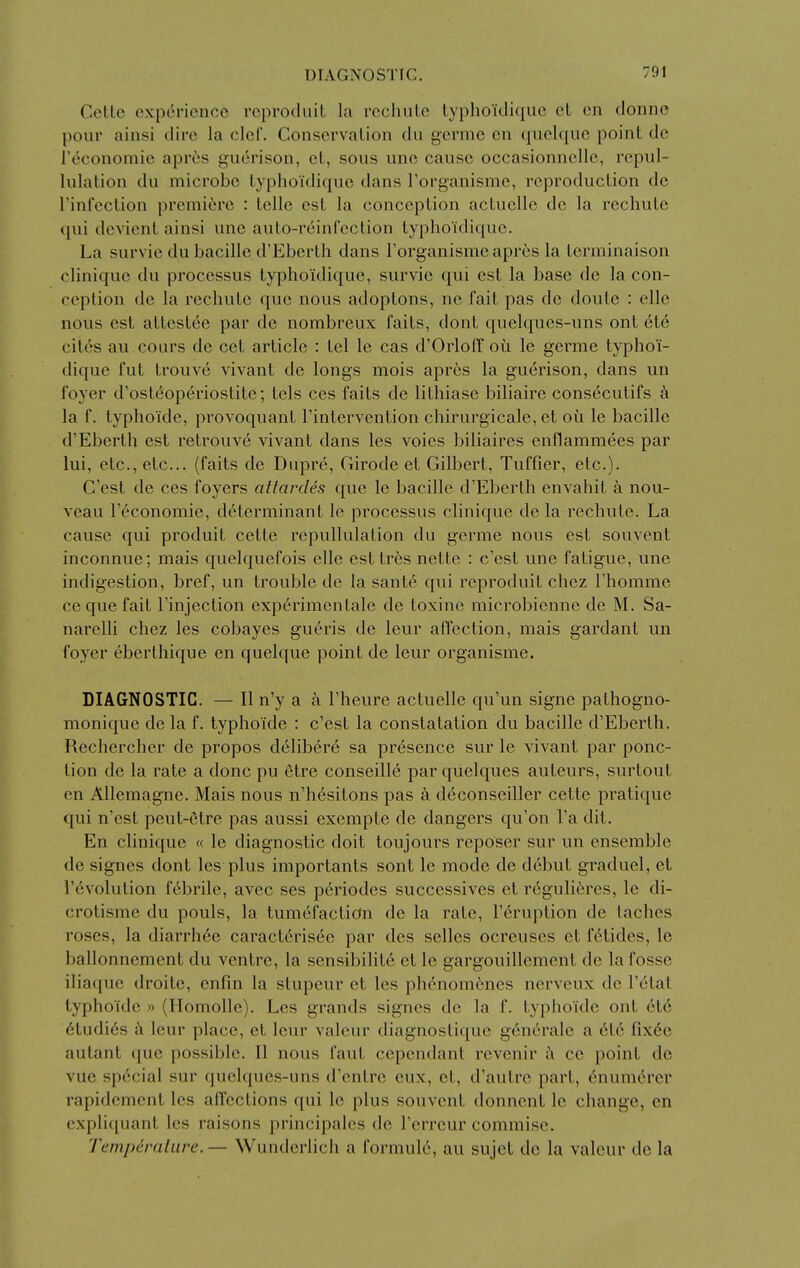 Celte experience reproduit la rechiile typhoidiquc et en donne pour ainsi dire la clef. Conservation du germe en quchjuc point dc reconomic apr^s guc3rison, et, sous unc cause occasionnelle, repul- lulation du microbe typhoidiquc dans I'organisme, reproduction dc rini'ection preraicjrc : telle est la conception actuelle dc la rechute qui devient ainsi une auto-r6infection typhoidiquc. La survic du bacille d'Eberth dans I'organisme apres la terminaison clinique du processus typhoidiquc, survie qui est la base dc la con- ception de la rechute que nous adoptons, ne fait pas de doutc : elle nous est attestee par de nombreux faits, dont ([uelques-uns ont et6 cites au cours de cet article : tel le cas d'Orloff ou le germe typhoi- diquc fut trouve vivant de longs mois apres la gucrison, dans un foyer d'osteop6riostitc; tels ces faits de lithiasc biliaire consecutifs k la f. typhoide, provoquant I'intervention chirurgicale, et oii le bacille d'Eberth est retrouv6 vivant dans les voies biliaires enflammees par lui, etc., etc... (faits de Dupre, Girode et Gilbert, Tuffier, etc.). C'est de ces foyers altardes que le bacille d'Eberth envahit a nou- veau I'economie, determinant le processus clinique de la rechute. La cause qui produit cette repullulation du germe nous est souvent inconnue; mais quelquefois ellc csttres nette : c'est une fatigue, une indigestion, bref, un trouble de la sant6 qui reproduit chez I'homme ceque fait I'injection experimentale de toxine microbienne de M. Sa- narelli chez les cobayes gueris de leur affection, mais gardant un foyer eberthique en quelque point de leur organisme. DIAGNOSTIC. — II n'y a a I'heure actuelle qu'un signe pathogno- monique de la f. typhoide : c'est la constatation du bacille d'Eberth. Rechercher de propos delibere sa presence sur le vivant par ponc- tion de la rate a done pu 6tre conseille par quelques auteurs, surtout en Allcmagne. Mais nous n'hesitons pas a deconseiller cette pratique qui n'est peut-etre pas aussi exempte de dangers qu'on I'a dit. En clinique « le diagnostic doit toujours reposer sur un ensemble de signes dont les plus importants sont le mode de debut graduel, et revolution febrile, avec ses periodes successives et reguli^res, le di- crotisme du pouls, la tumefactidn de la rate, I'^ruption de taches roses, la diarrh6e caract6risee par des selles ocreuses et f^tides, le ballonnement du ventre, la sensibility et le gargouillement dc la fosse iliaque droite, enfin la stupeur et les ph^nom^nes nerveux de I'etat typhoide » (Homolle). Les grands signes de la f. typhoide ont etc 6tudi6s k leur place, et leur valeur diagnostique genc'rale a 6t6 fix(5e autant que possible. II nous faut cependant rcvenir a ce point de vue special sur (juelques-uns d'entre eux, et, d'autre part, 6numerer rapidement les affections qui le plus souvent donncnt le change, en expli(iuant les raisons principalcs de I'errcur commisc. Temperaliire. — Wunderlich a formula, au sujet de la valour dc la