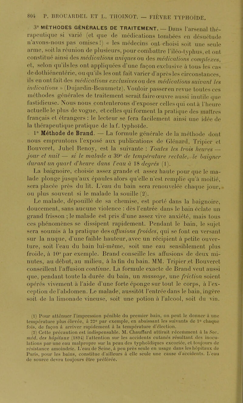 :\° METHODES GENERALES DE TRAITEMENT. — DailS I'arscnal Ihv- rapeuliquc si vario (cL (luo de medicalions loniljces en d6sueLudc n'avons-nous pas omiscs!) « les medecins uiiL choisi soil unc scule arnie, soil la reunion de plusieurs, pour combalLrc rileo-lypluis, el onl constitue ainsi des medications uniques ou des medicalions complexes, et, scion qu'ilsles onL appliquees d'une fagon exclusive a lous les cas dedoLhienenlerie, ou qu'ils les ont fait varier d'apresles circonslances, ils en ont fait des medications exclusives oudes medications suivanl les indications » (Dujardin-Bcaumclz). Vouloir passeren revue toutesccs mclhodcs gcn6ralcs de Iraitemcnt serait fairc oeuvrc aussi inutile ([ue faslidicuse. Nous nous contcnterons d'exposcr cellos qui onla I heure actuellele plus de vogue, etcelles qui forment la pratique des maitres frangais et 6trangers : le lecteur se fera facilement ainsi une id6e de la th6rapeutique pratique do laf. lyphoide. 1° Methode de Brand. — La formule g6nerale de la methodc donl nous emprunlons rcxpos6 aux publications de Glenard, Tripier el Bouveret, Juliel Renoy, est la suivante : Toutes les trois heures — jour et miit — si le malade a 39° de temperature rectale, le baigner durant un quart dlieure dans I'eau d IS degres (1). La baignoire, choisie assez grande et assez haute pour que le ma- lade plonge jusqu'aux (!»paules alors qu'elle n'est remplie qu'a moitie, sera placee pres du lit. L'eau du bain sera renouvelee chaque jour, ou plus souvent si le malade la souille (2). Le malade, d6pouille de sa chemise, est porte dans la baignoire, doucement, sans aucune violence : des I'entree dans le bain eclate un grand frisson ; le malade est pris d'une assez vive anxiete, mais tons ces ph6nomenes se dissipent rapidement. Pendant le bain, le sujet sera soumis a la pratique des affusions froides, qui se font en versanl sur la nuque, d'une faible hauteur, avec un rdcipient a petite ouver- ture, soil l'eau du bain lui-meme, soil une eau sensiblement plus froide, k 10 par exemple. Brand conseille les affusions de deux mi- nutes, au debut, au milieu, a la fin du bain. MM. Tripier et Bouveret conseillent I'afTusion continue. La formule exacte de Brand vcut aussi que, pendant toute la duree du bain, un massage, une friction soienl op6rcs vivement a I'aide d'une forte eponge sur tout le corps, a I'ex- ceplion del'abdomen. Le malade, aussitdt I'entree dans le bain, ingorc soil de la limonade vineuse, soit une potion i I'alcool, soil du vin. (1) Pour attcnuei' rimpression pcnibic du ppcmiei- bain, on peut Ic donncr A une temperature plus clevce, a 22 par exemple, en abaissant les suivants dc 1° chaque I'ois, de fagon A arriver rapidement A la temperature d'(51ection. (2) Cctte precaution est indispensable. M. ChaulTard attirait rccoiiimont A la Soc. med. des lwj)ilaiix (ISO'i) I'attention sur les accidents cutancs resultant des inocu- lations par unc eau malpropre sur la peau des typlioidiques cxcoriee, et loujours dc resistance amoindrie. L'eau de Seine, A peu pr6s seule en usaj^e dans Icshnpilaux de Paris, pour les bains, constitue d'ailleurs A elle sculc une cause d'accidents. L'eau dc source dcvra toujours 6tre prcfcrec.