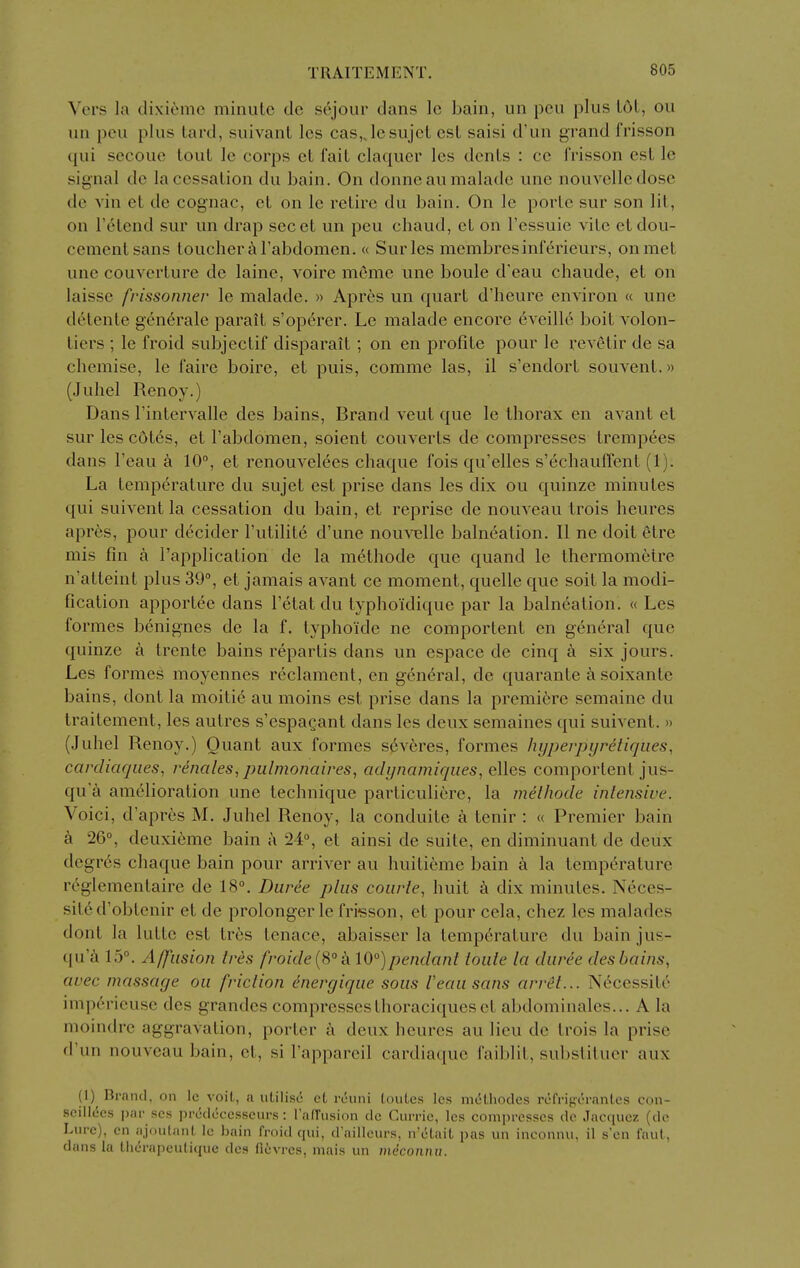 Vers la di\-i(>mc minulc dc sejour dans Ic bain, un pen plus 161, ou un pen plus lard, suivant les cas„Icsujcl csL saisi d'un grand frisson qui secouc tout Ic corps cl I'aiL claquer les dents : cc frisson est Ic signal dc la cessation du bain. On donne au malade une nouvelledosc de vin at de cognac, et on Ic retire du bain. On le porte sur son lit, on I'etend sur un drap secet un peu chaud, cl on I'essuie vile etdou- cementsans toucher Tabdomcn. « Sur les membresinferieurs, on met une couverture de laine, voire meme une boule d'eau chaude, et on laisse frissonner le malade. » Apres un quart d'heure environ « une detente generale parait s'op6rer. Le malade encore eveillo boit volon- tiers ; le froid subjectif disparait; on en profile pour le revetir de sa chemise, le faire boire, et puis, comme las, il s'endorl souvent.» (Juhel Renoy.) Dans Tintervalle des bains, Brand veut que le thorax en avant et sur les cotes, et I'abdomen, soient converts de compresses trempees dans I'eau a 10°, et renouvelces chaque fois qu'elles s'echauffent (1). La temperature du sujet est prise dans les dix ou quinze minutes qui suivent la cessation du bain, et reprise de nouveau trois heures apres, pour decider I'ulilite d'une nouvelle balneation. II ne doit etre mis fin a I'applicalion de la methode que quand le thermometre n'atteint plus 39°, et jamais avant ce moment, quelle que soil la modi- fication apportee dans I'elat du lyphoidique par la balneation. « Les formes benignes de la f. lyphoide ne comportenl en general que quinze a Irente bains repartis dans un espace de cinq a six jours. Les formes moyennes reclament, en general, de quarante a soixante bains, dont la moitic au moins est prise dans la premiere semaine du traitement, les autres s'espagant dans les deux semaines qui suivent. » (Juhel Renoy.) Ouant aux formes s^veres, formes hypevpyretiqiies, cardiaqiies, renales, pulmonaives^ acUjnamiques, eWes comportenl jus- qua amelioration une technique parliculiere, la melhode inlensive. Voici, d'apres M. Juhel Renoy, la conduite a tenir : « Premier bain k 26°, deuxieme bain j\ 24°, et ainsi de suite, en diminuant de deux degr6s chaque bain pour arriver au huilieme bain a la temperature rcglementaire de 18°. Durde plus coiirle, huit k dix minutes. Ncces- siled'oblenir et de prolonger le frisson, et pour ccla, chez les malades dont la lutlc est tres tenace, abaisser la temperature du bainjus- qu'a 15°. Affusion ires froide {S° k 10°)pendant iouie la duree des bains, avec massage ou fviclion dnergique sous I'eau sans arv&t... Necessite impericuse des grandes compressesthoraciqueset abdominales... A la moindre aggravation, porter a deux heures au lieu dc trois la prise d'un nouveau bain, et, si I'appareil cardiaque faiblit, subslitucr aux (1)^ Brand, on Ic voit, a utilise et rciini Ionics les mdLhodes refriperanles con- scillccs par scs predeccsscurs : TalTusion dc Cui-ric, les compresses de Jacqucz (do Lure), en ajouLanl Ic bain froid qui, d'ailleurs, n'ctait pas un inconnu. il s'cn faul, dans la tiierapculique des ficvres, mais un miconnu.