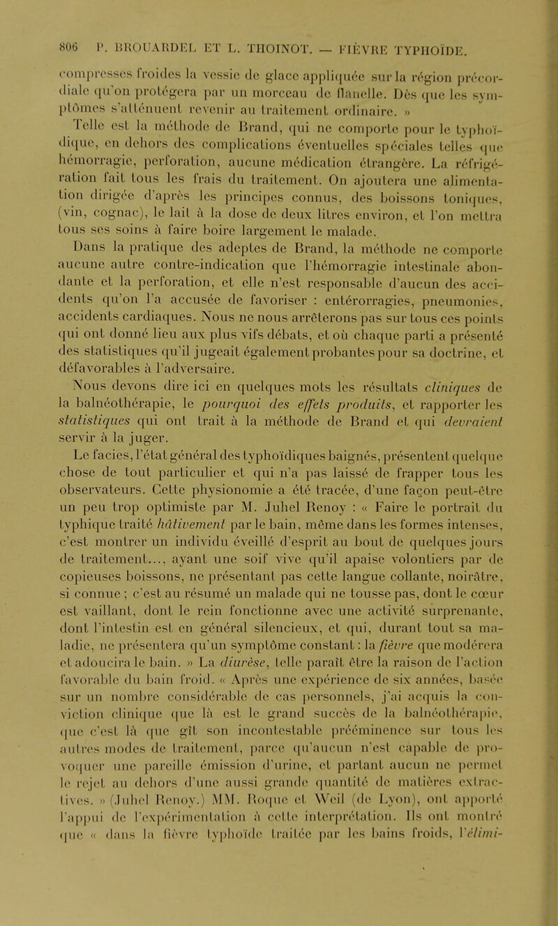 compresses froides la vessic do glace appliqu6e surla region pivcor- diale qii'on proU^gcra par un morceau dc flanelle. Des que les syiu- pl6mes s'allenuenL rcvenir au traitemenL ordinaire. » Telle est la mcLhode de Brand, ([ui ne comporlc pour le typlioT- dique, en dehors des complications eventuelles sp6ciales telles que; hcmorragie, perforation, aucune m6dication 6trangere, La refrige- ration fait tons les frais du traitement. On ajoutera une alimenta- tion dirigee d'aprcs les principes connus, des boissons toni(|U('s, (vin, cognac), le lait a la dose de deux litres environ, et I'on mettra tous ses soins i\ faire boire largement le malade. Dans la pratique des adeptes de Brand, la m6thode ne comporte aucune autre contre-indication que I'hemorragie intestinale abon- dante et la perforation, et elle n'est responsable d'aucun des acci- dents qu'on I'a accusec de favoriser : ent6rorragies, pneumonies, accidents cardiaques. Nous ne nous arreterons pas sur tous ces points qui ont donne lieu aux plus vifs d6bats, et oii chaque parti a presente des statistiques qu'il jugeait egalementprobantespour sa doctrine, et defavorables a I'adversaire. Nous devons dire ici en quelques mots les resultats clinigues de la balneotherapie, le poiivqiioi des effeis procliiits, et rapporter les statistiques qui ont trait a la m^thode de Brand et qui devraienl servir a la juger. Le facies, I'etat general des typhoidiques baignes, presentent quelque chose de tout particulier et qui n'a pas laiss6 de frapper tous les observateurs. Cette physionomie a 6t6 tracee, d'une faQon peut-etre un peu trop optimiste par M. Juhel Renoy : « Faire le portrait du typhique traite hcilivement par le bain, meme dans les formes intenses, c'est montrer un individu eveille d'esprit au bout de quelques jours de traitement..., ayant une soif vive qu'il apaisc volontiers par de copieuses boissons, ne presentant pas cette langue collante, noiratre, si connue ; c'est au resume un malade qui ne tousse pas, dont le coeur est vaillant, dont le rein fonctionne avec une activit6 surprenantc, dont I'intestin est en gen6ral silencieux, et qui, durant tout sa ma- ladie, no presentera qu'un symptdme constant: la fievre quemoderera etadoucira le bain. » La cliarese, Idle parait etre la raison de Taction favorable du bain froid. « Aprcs une experience de six ann6es, basee sur un nombre considerable de cas personnels, j'ai acquis la con- viction clinique que la est le grand succ6s de la balneothc'^rapie, <[ue c'est 1^ que git son incontestable pr6eminence sur tous les autres modes de traitement, parce qu'aucun n'est capable de pro- voquer une pareille emission d'urine, et partant aucun ne permet le rejet au dehors d'une aussi grande quantity de mati^res exlrac- tives. » (.luhel Renoy.) iMM. Roque et Weil (de Lyon), ont ajiporlr I'appui de rexperimentation h cette interpretation. lis ont monire (jue « dans la fievre typlio'ide traitee par les bains froids, Vclimi-