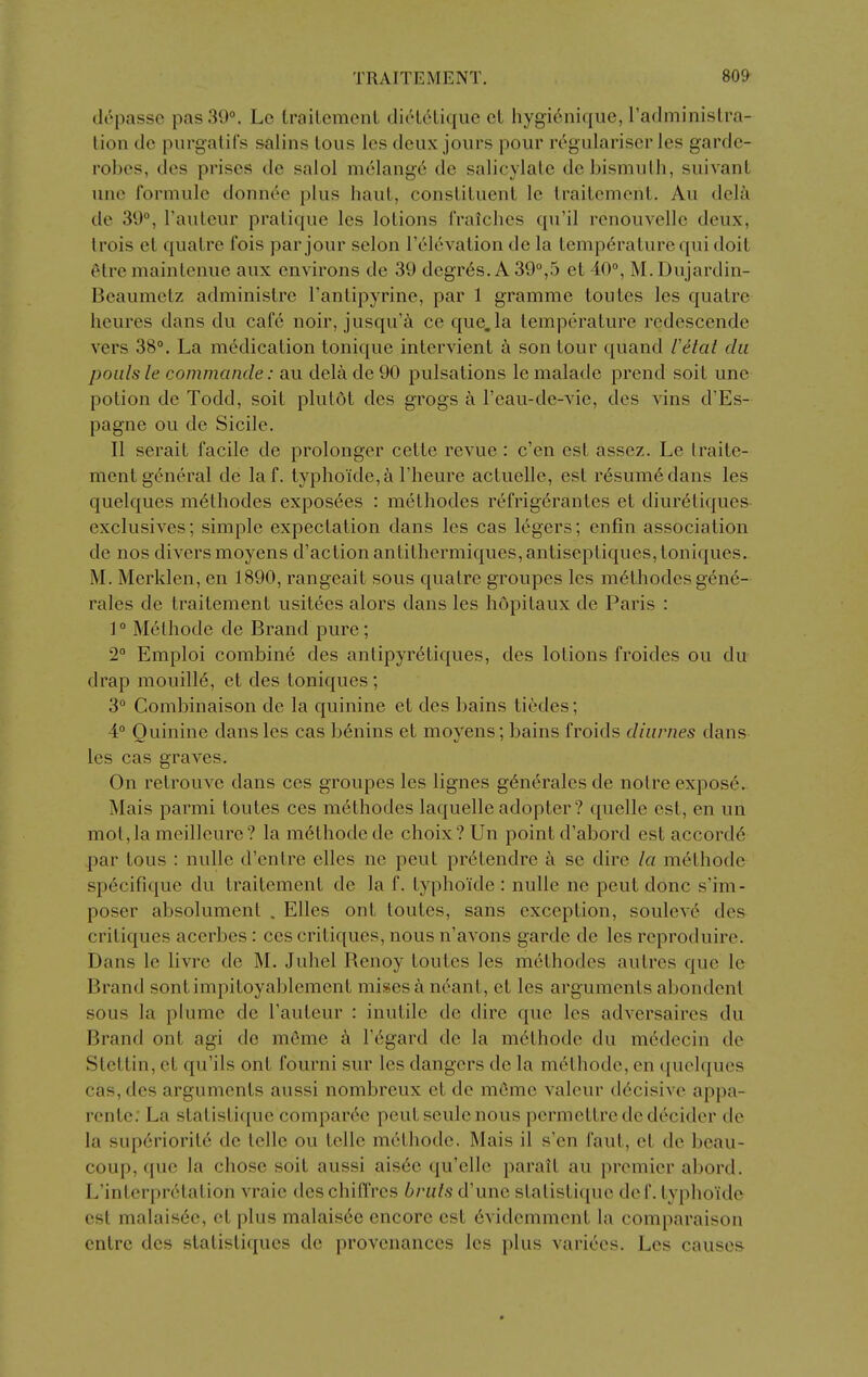 tlrpasso pas 39°. Lc LrailcmenL diiHoLique cL hygi6niqiie, radminislra- lion do purgatifs salins tons les deux jours pour rcgulariser les garde- robes, des prises de salol melange de salicylalc debismulh, suivant une formule donnee plus haut, consLituent le Irailement. Au del^i de 30°, I'auleur pratique les lotions fraiches qu'il renouvelle deux, trois et qualre fois par jour selon I'elevation de la temperature qui doit etre maintenue aux environs de 39 degres. A 39°,5 et 40°, M. Dujardin- Bcaumetz administrc I'antipyrine, par 1 gramme toutes les quatrc heures dans du cafe noir, jusqu'a ce que,la temperature redescende vers 38°. La medication tonique intervient a son tour quand letat du pOLilsle commande: au dela de 90 pulsations le malade prend soit une potion de Todd, soit plut6t des grogs a I'eau-de-vie, des vins d'Es- pagne ou de Sicile. II serait facile de prolonger cette revue : e'en est assez. Le traite- ment general de laf. typhoide,^i I'heure actuelle, est r6sum6dans les quelques m6thodes exposees : methodes refrig6rantes et diur^tiques exclusives; simple expectation dans les cas legers; enfin association de nos divers moyens d'action antithermiques, antiseptiques, toniques. M. Merklen, en 1890, rangeait sous quatre groupes les methodes gene- rales de traitement usitees alors dans les hdpitaux de Paris : 1 ° Methode de Brand pure; 2° Emploi combin6 des antipyretiques, des lotions froides ou du drap mouilld, et des toniques; 3° Combinaison de la quinine et des bains ticdes; 4° Quinine dans les cas benins et moyens; bains froids diurnes dans les cas graves. On retrouve dans ces groupes les lignes g6n6rales de noire expos6. Mais parmi toutes ces methodes laquelle adopter? quelle est, en un mot,la meilleure? la methode de choix?Un point d'abord est accords par tons : nulle d'entre elles ne peut pr6tendre a se dire la methode specifique du traitement de la f. typhoide : nulle ne peut done s'im- poser absolument . Elles ont toutes, sans exception, soulev6 des critiques acerbes : ces critiques, nous n'avons garde de les reproduire. Dans le livre de M. Juhel Renoy toutes les methodes aulres que le Brand sontimpitoyablement misesaneant, et les arguments abondent sous la plume de I'auteur : inutile de dire que les adversaires du Brand ont agi de meme Fegard de la methode du m6decin de Stettin, et qu'ils ont fourni sur les dangers de la methode, en quelques cas, des arguments aussi nombreux et de memo valeur decisive appa- i-ente; La statisti([ue comparec peut seule nous pcrmcttrede decider de la sup6riorite de telle ou telle methode. Mais il s'en faut, et de beau- coup, que la chose soit aussi ais6e qu'ellc parait au premier abord. L'interpretation vraie des chiiTres bnils d'une statisti([ue de f. typhoide est malais6c, et plus malaisde encore est 6videmment la comparaison entrc des stalisliques de provenances les plus varices. Les causes