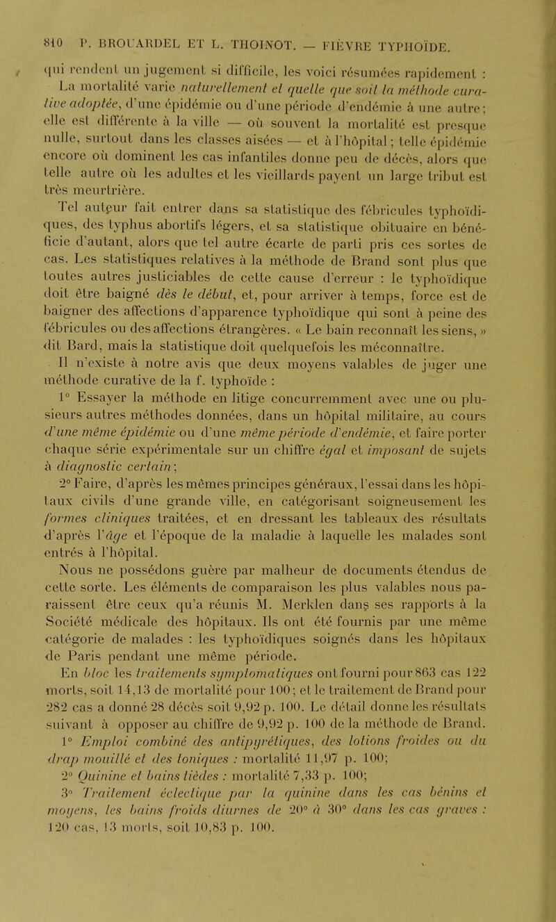 qui rendcnL un jugcment si dirficile, les voici r6sum(^es rapidemcnl : La mortalile varie naliirellement el quelle que soil la meihode cura- tive adoplee, d'unc c^pid6niie ou d'une p6riode d'cnddmic une autre; elle est dincrontc a la villc — oil souvent la mortalitc'i est prcsquo luille, siirtoiit dans les classes aisdcs — et a I'hdpital; telle epidemie encore oti dominent les cas infantiles donne pen de d(5ces, alors que telle autre ou les adultes et les vieillards paycnt un large tribut est tr6s meurtriere. Tel autpur fait entrer dans sa statistique des f^bricules typhoidi- ques, des typhus abortil's 16gers, et sa statistique obituairc en b6n6- ficie d'autant, alors que tel autre 6carte de parti pris ces sortes de cas. Les statistiques relatives a la methode de Brand sont plus que toutes autres justiciables de cette cause d'erreur : le typho'idiquc doit 6tre baign6 des le debut, et, pour arriver a temps, force est de baigner des affections d'apparence typhoidique qui sont a peine des febricules ou des affections 6tranger es. <( Le bain reconnait les siens, >> <lit Bard, mais la statistique doit quclquefois les meconnaitre. II n'existe h notre avis que deux moyens valables de juger une m6tliode curative de la f. typhoide : 1° Essayer la methode en litige concurremment avcc une ou plu- sieurs autres mc'thodes donnees, dans un hopital militaire, au cours d'uiie meme epidemie ou d'une memeperiode d'endemie, et fairc porter chaque s^rie experimentale sur un chiffre egal et imposant de sujets a diagnostic certain; 2° Faire, d'apres les m^mcs principes gen^raux, Tessai dans les hopi- taux civils d'une grande ville, en cat6gorisant soigneusement les formes cliniques trait^es, et en dressant les tableaux des r6sultats d'apres Vdge et I'epoque de la maladie k laquelle les malades sont entres a I'hopital. Nous ne poss6dons guere par malheur de documents 6tendus de cette sorte. Les 616ments de comparaison les plus valables nous pa- raissent etre ceux qu'a r6unis M. Merklen dang ses rapports la Societe medicale des hopitaux. lis ont et6 fournis par une meme categoric de malades : les typhoidiques soignes dans les hopitaux de Paris pendant une meme periode. En bloc les traiiemenls symplomatiques ont fourni pour 863 cas 122 morts, soit 14,13 de mortality pour 100; et le traitement de Brand pour 282 cas a donne 28 d6c6s soit 9,92 p. 100. Le detail donne les resultats suivant a opposer au chiffre de 9,92 p. 100 de la methode de Brand. 1° Emploi combine des antipgreliques, des lotions froides ou du drap mouille et des loniques : mortalitc 11,97 p. 100; 2 Quinine el bains tiedes : mortalite 7,33 p. 100; 3 Ti-ailement ecleclique par la quinine dans les cas benins el moyens, les bains froids diurnes de 20° d 30° dans les cas graves : 120 cas, !3 morls, soit 10,83 p. J 00.