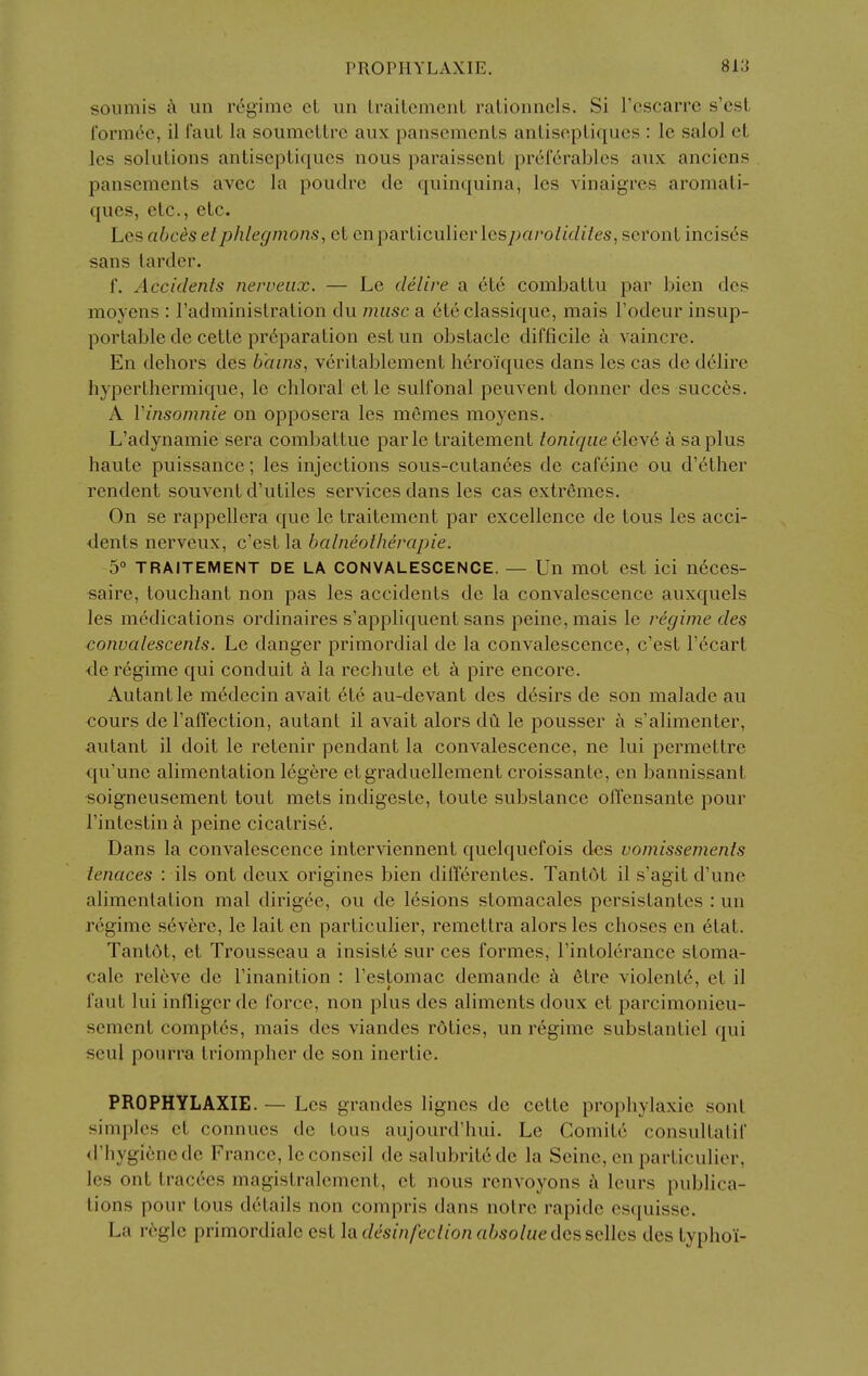 soumis c\ un regime et iin LrailemenL ralionncls. Si I'escarre s'est I'orm^e, il I'aut la soumeLLrc aux pansements anlisepLiques : le salol et les solutions antiseptiques nous paraissent pref6rablcs aux ancicns pansements avec la poudre do quinquina, les vinaigres aromati- ques, etc., etc. Les abc^s et phlegmons, et en particulier lespavolidiles, seront incis6s sans larder. f. Accidents nerveiix. — Le delire a ete combattu par bien des moyens : I'administration du muse a ete classiquc, mais Fodeur insup- portable de cette pr6paration est un obstacle difficile a vaincre. En dehors des b'ains, veritablement h(^roiques dans les cas de d61ire hyperthermique, le chloral et le sulfonal peuvent donner des succ6s. A Vinsomnie on opposera les m6mes moyens. L'adynamie sera combaltue parte traitement toniqiie eleve a saplus haute puissance; les injections sous-cutanees de cafeine ou d'ether rendent souvent d'utiles services dans les cas extremes. On se rappellera que le traitement par excellence de tons les acci- dents nerveux, c'est la balneotherapie. 5° TRAITEMENT DE LA CONVALESCENCE. — Un mot est ici n6ces- saire, touchant non pas les accidents de la convalescence auxquels les medications ordinaires s'appliquent sans peine, mais le regime des convalescents. Le danger primordial de la convalescence, c'est I'ecart de regime qui conduit a la rechute et a pire encore. Autant le medecin avait 6te au-devant des d^sirs de son malade au cours de I'affection, autant il avait alors du le pousser a s'alimenter, autant il doit le retenir pendant la convalescence, ne lui permettre ({u'une alimentation 16gere etgraduellement croissante, en bannissant soigneuseraent tout mets indigeste, toute substance offensante pour I'intestin peine cicatrise. Dans la convalescence interviennent quelquefois des vomissements ienaces : ils ont deux origines bien differentes. Tantot il s'agit d'une alimentation mal dirigee, ou de lesions stomacales persistantes : un regime s6v6re, le lait en particulier, remettra alors les choses en 6tat. Tantdt, et Trousseau a insiste sur ces formes, I'intolerance stoma- cale relive de I'inanition : I'estomac demande k 6tre violent^, et il faut lui infliger de force, non plus des aliments doux et parcimonieu- scment compt6s, mais des viandes rdties, im regime substantiel qui seul pourra triompher de son inertie. PROPHYLAXIE. — Les grandes lignes de cette prophylaxie sont simples ct connues de tous aujourd'hui. Le Comite consultatif d'hygienede France, leconseil de salubritede la Seine, en particulier, les ont tracees magistralement, et nous renvoyons h leurs publica- tions pour tous details non compris dans noire rapide esquissc. La regie primordiale est hdesinfeclionabsoluedessQllcs des lyphoi-