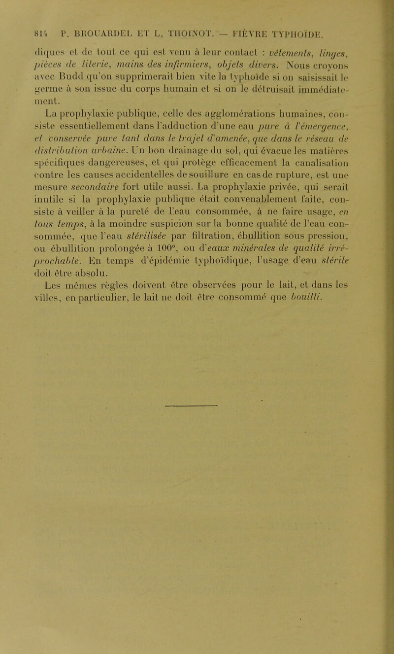 81'i P. BROUARDEL ET L. TIIOINOT. — FIEYRE TYl'lIOIDE. (lii[U(>s el de lout cc qui esl vcnu k leur conlacl : vdtemenls, linges, pieces de lilerie, mains des inftrmiers, objels dii'ers. Nous croyons a\ ec Budd qu'on supprimerail bicii vile la lyphoidc si on saisissail Ic i;orme a son issue du corps humain el si on le dclruisail iinmc'dialc- nienl. La prophylaxic publiquc, cello des agglomeralions humaiiies, con- sisle csscnliellemenl dans Tadduclion d'unc eau pure a ieineiujence, el conservee pure lanl dans le Irajel d'amenee, que dans le reseau de dislribution urbaine. Un bon drainage du sol, qui 6vacue les malieres specifiques dangereuses, et qui prolege efficacemenl la canalisation conlre les causes accidentelles desouillure en casde rupture, est une mcsure secondaire fort utile aussi. La prophylaxie priv6e, qui serail inutile si la prophylaxie publique etait convenablement faile, con- siste a veiller a la purete de I'eau consommee, a ne faire usage, en lous temps, a la moindre suspicion sur la bonne qualite de Teau con- sommee, que I'eau stirilisee par fdtration, ebullition sous pression, ou ebullition prolong6e a 100°, ou d'ea«£C minerales de qualite irre- prochable. En temps d'epidemie lyphoidique, I'usage d'eau sterile doit etre absolu. Les memes regies doivent etre observees pour le lait, el dans les villes, en particulier, le lait ne doit etre consomme que bouilli.
