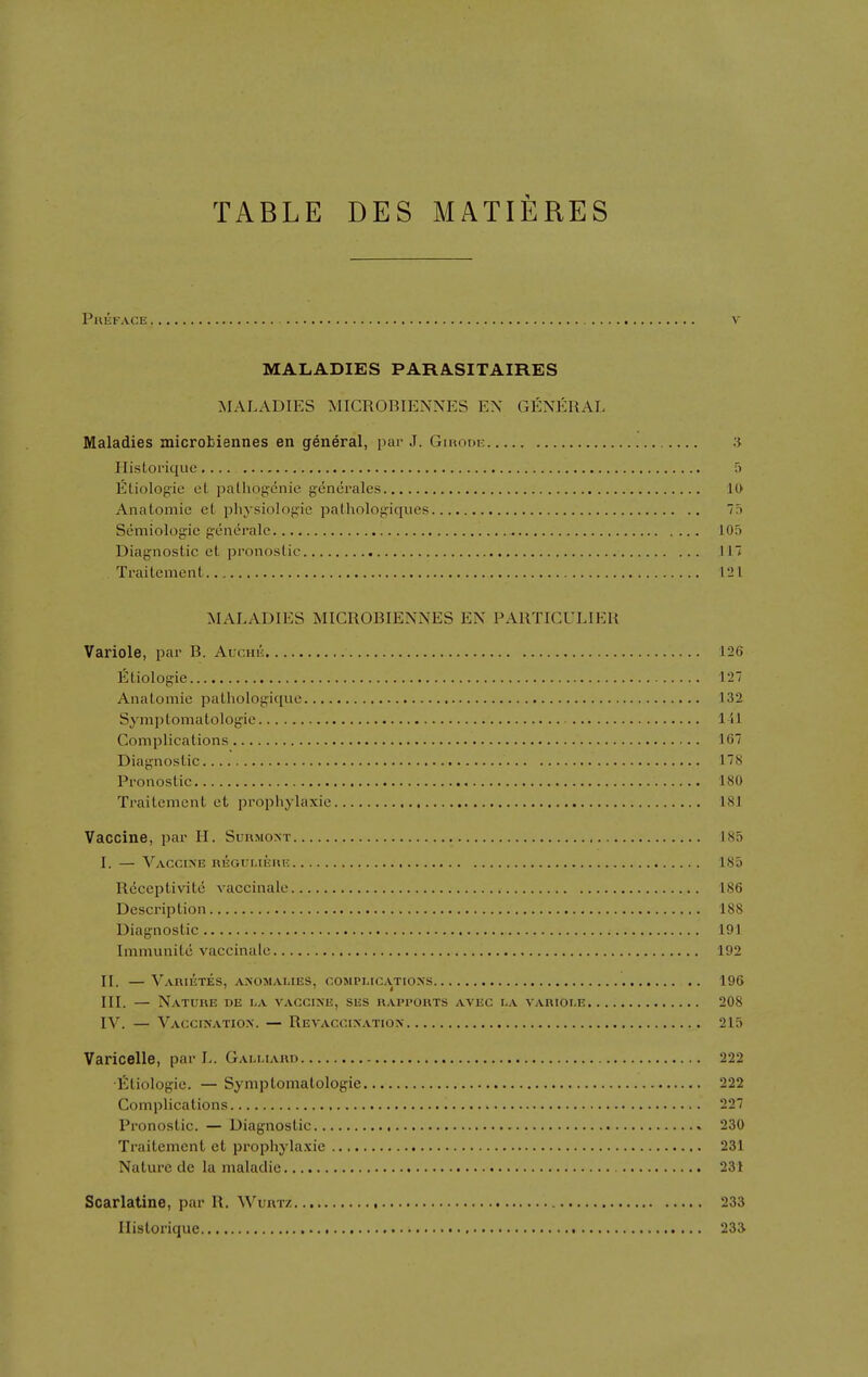 TABLE DES MATIERES PniirvcE v MALADIES PARASITAIRES ■MALADIES MICROBIENNES EN GENERAL Maladies microbiennes en general, par J. Ginoni: :i HisLorique.... 5 Etiologie oL palhog-cnie generales 10 Anatomic el physiologic patholop^iques 75 Scmiologic p-cneralc 105 Diagnostic et pronostic 117 Traitement 121 MALADIES MICROBIENNES EN PARTICULIER Variole, par B. Auchk 126 Eliologie 127 Anatomic pathologique 132 Symptomatologie 1-11 Complications 167 Diagnostic 178 Pronostic 180 Traitement ct prophylaxie 181 Vaccine, par H. Surmoxt 185 I. — Vaccine regulieiu-. 185 Reccptivite vaccinale 186 Description 188 Difignostic 191 Immunitc vaccinale 192 II. — VAnmTES, ANOMALIES, COMPLICATIONS 196 III. — Nature de la vaccine, ses rapports avec la variole 208 IV. — Vaccination. — Revaccination 215 Varicelle, par L. Galmard 222 Eliologie. — Symptomatologie 222 Complications 227 Pronostic. — Diagnostic 230 Traitement et prophyla.\ic 231 Nature tie la maladie 231 Scarlatina, par R. Wurtz 233 Ilistorique 233