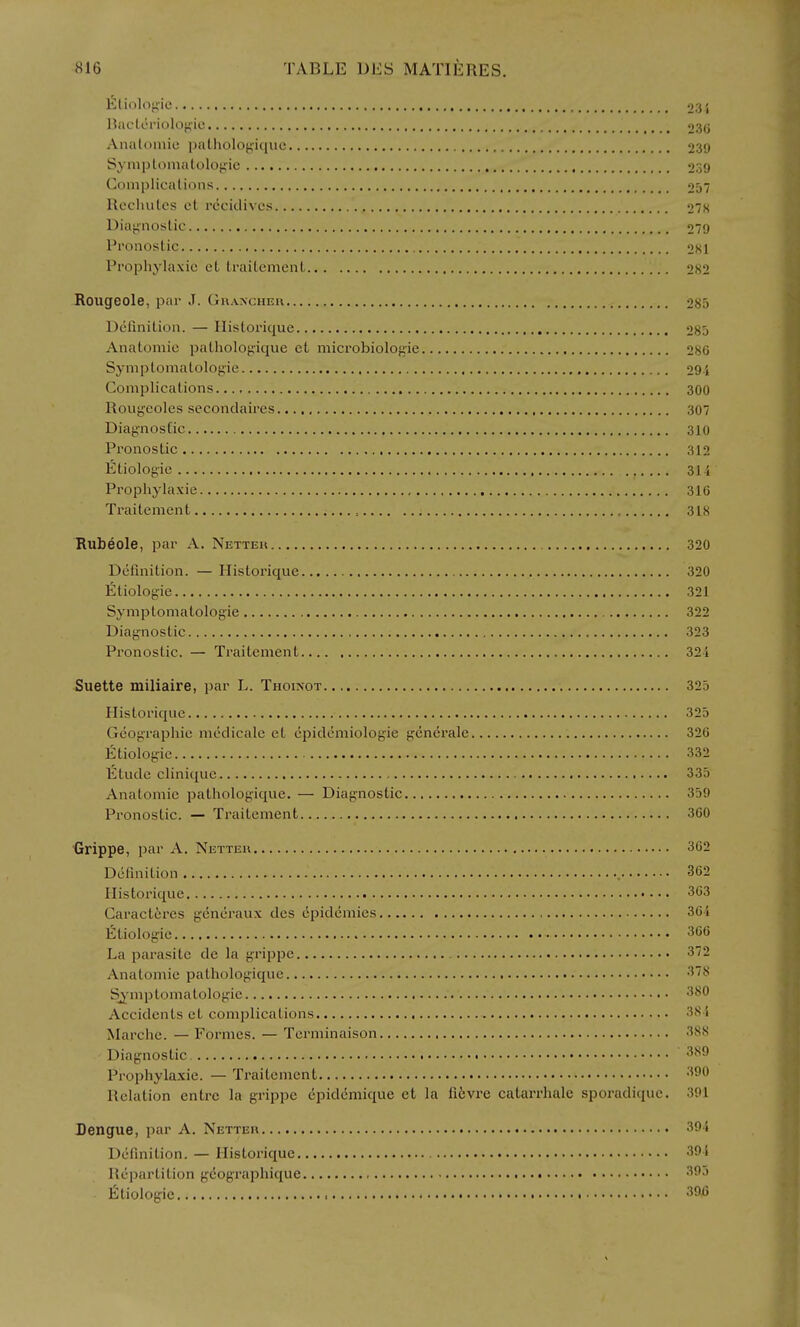 liltiolof'ie 23 i llacLeriolof<ic 230 Analoniio pnllioloj;iquc 239 Symptonialolojiie 239 Coniplicalions 257 Recluilcs et rccidivcs 2S Diagnostic 279 Pronostic 2K1 Prophylaxic et traitement 282 Rougeole, par J. GuAXCHEn 285 Definition. — Ilislorique 285 Anatomic pathologique et microbiolofiie 286 Syniptomatologie 29 i Complications 300 Rouj^eoles secondaires 307 Diagnostic 310 Pronostic 312 litiologie 31 i Prophylaxic 316 Traitement , 318 Rubeole, par A. Nettek 320 Definition. — Historique 320 Etiologie 321 Symptomatolog-ie 322 Diagnostic 323 Pronostic. — Traitement 32i Suette miliaire, par L. Thoixot 325 Historique 325 Geographic medicalc et epidemiologic gcnerale 326 Etiologie 332 Etude clinique 335 Anatomic pathologique. — Diagnostic 359 Pronostic. — Traitement 360 Grippe, par A. Nettek 362 Dcfmition 362 Historique Caracteres gcncraux des epidemics Etiologie La parasite de la grippe Anatomic pathologique S^-mptomatologie Accidents et complications Marche. — Formes. — Terminaison Diagnostic Prophylaxic. — Traitement Relation entrc la grippe cpidcmique et la li6vre catarrhale sporadique. 301 Dengue, par A. Netteh 391 Dcfmition. — Historique 39 i Repartition geographique 395 Etiologie 39i5 36i 366 372 378 380 38-1 388 389