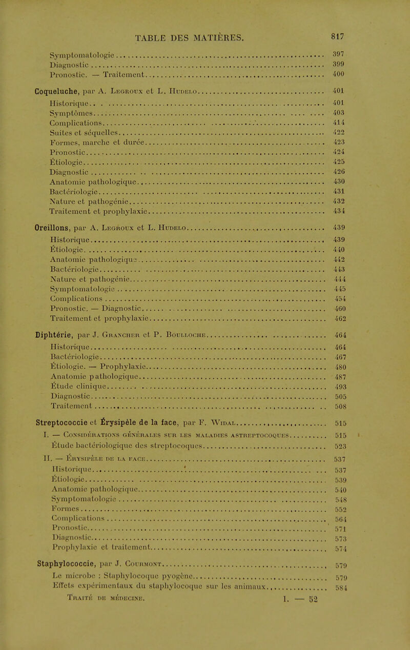 SymplonuUologie 3^7 Diajjnoslic 399 Pi'onoslic. — Traitcment 400 Coqueluche, par A. Legrou.x et L. IIudei.o ■iOl Ilistorique 'iOl Symplomcs 403 Complications 414 Suites et scquelles 422 Formes, marche et duree 423 Pronostic 424 liltiologie 425 Diagnostic 426 Anatomic pathologique 430 Bacteriologie 431 Nature et pathogenic 432 Traitcment et pi'ophylaxie 434 Oreillons, par A. Legroux et L. Hudelo 439 Historique 439 Etiologie 440 Anatomic pathologiqu3 442 Bacteriologie 443 Nature ct pathogenic 444 Symptomatologic 445 Complications 454 Pronostic. — Diagnostic 460 Traitcment ct prophylaxie 462 Diphterie, par J. Graxcheh ct P. Boulloche 464 Historique 464 Bacteriologie 467 Etiologie. — Prophylaxie 480 Anatomic pathologique 487 Etude clinique 493 Diagnostic 505 Traitcment 508 Streptococcie ct £rysipele de la face, par F. Widal 515 I. — COXSIOERATIOXS GENERALES SUR LES SIALADIES ASTREPTOCOQUES 515 Etude bactcriologique dcs streptocoqucs 523 II. — EnYSiriiiLE nE i-a face 537 Ilistorique '. 537 Etiologie 539 Anatomic pathologique 540 Syniptomatologie 548 Formes 552 Complications 564 Pronostic 57] Diagnostic 573 Prophylaxie et traitcment 57.5 Staphylococcie, par J. Courmont 579 Le microbe : Staphyloco({uc pyog6ne 579 EfTcts expcrimentaux du staphyloco(iuc sur Ics animaux 584 TrAITE de MI^nECINE. I. — 52