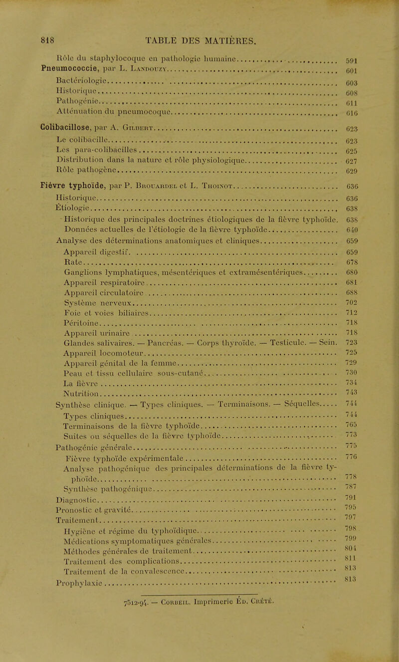 Role clu slaphylocoquc en palholojfie liuiiiaine 591 Pneumococcie, par L. Laxdouzv qqi Bactorioloj^ie 503 Ilistoi'ique qqj^ Pathogenic AUenualion du pneumocoque 015 Colibacillose, par A. Gildeut 023 Le colibacille 023 Lcs para-colibacilles 025 Distribution clans la nature et I'olc physiologiquc 027 Role pathogene , 029 Fievre typhoide, par P. Buouai«dijl ct L. Tuoi.not 036 Historique 636 Etiologie 638 -Historique cles principales doctrines ctiologiques de la fievre typhoide. 638 Donnees actuelles de I'etiologie de la fievi'e typhoide...., 640 Analyse des determinations anatomiques et cliniques 659 Appareil digestif 659 Rate 678 Ganglions lymphatiqucs, mcscnteriqucs et extramesenteriques 680 Ajjpareil respiratoire 681 Appareil circulatoire 688 Systenie nerveux 702 Foie et voies biliaires 712 Pei'itoine 718 Appareil urinaii'c 718 Glandes salivaircs. — Pancreas. — Corps thyroide. — Testicule. — Sein. 723 Appareil locomoteur 725 Appareil genital de la femme 729 Peau et lissu cellulaire sous-cutane 730 La fievre 31 Nutrition 'IS Synth6se clinique. — Types cliniques. — Terminaisons. — Sequelles 7-ii Types cliniques  Terminaisons de la fitvre typhoide 65 Suites ou sequelles de la fi6vre typhoide ■ 3 Pathogenic gendrale Fievre typhoide experimentale i^^ Analyse pathogenique des principales determinations de la fievre ty- phoide '^ Syntliese pathogcnique Diagnostic ^^ Pronostic et gravile ^^ Traitement Hygiene et regime du typhoi'dique '^^ Medications syniptomali{[ues gcnerales Mdthodes gcncralcs de traitement ^^ '^ oil Traitement des complications y I 'J Traitement dc la convalescence „ , , . 813 Prophylaxie 75i2-f)1. — CouuiiiL. Iinprinicric Eu. CuiiTi:.