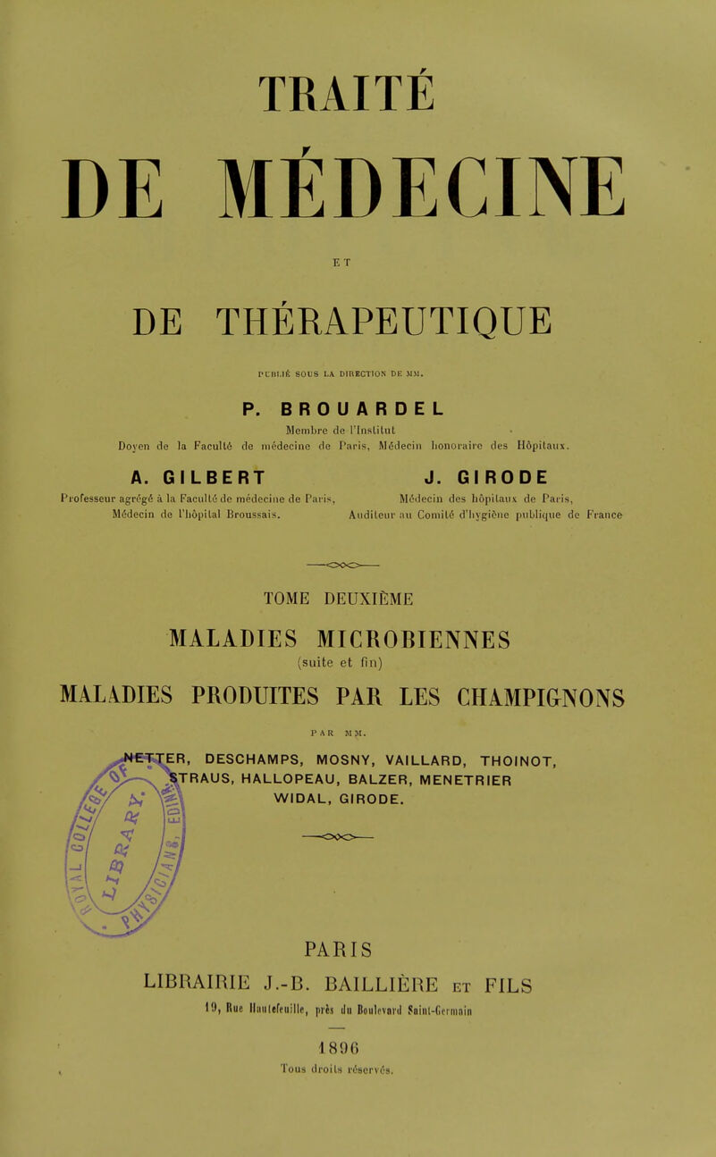 TRAITfi DE MEDECINE E T DE THERAPEUTIQUE PCBI.Ilt SOUS L\ DIRECTION DE M.M. P. BROUARDEL Membrc de I'lnslitul Doyen de la FacuU6 de niedeciiie de Paris, M(5decin lionorairc des Hopitaux. A. GILBERT J. GIRODE Piofesseur agn-gfi a la FaciiUu de medeciiie de Paris, M(5decin des hopilaiix de Paris, M6decin de I'liopilal Broussais. Audilcur an Comili5 d'liygitiie piiblique de France TOME DEUXIEME MALADIES MICROBIENNES (suite et fin) MALiDIES PRODUITES PAR LES CHAMPIGNONS DESCHAMPS, MOSNY, VAILLARD, THOINOT, JRAUS, HALLOPEAU, BALZER, MENETRIER WIDAL, GIRODE. PARIS LIBRAIRIE J.-B. BAILLIERE et FILS 19, Rue lliiiilefeiiille, pris ilit Boulevard Saiiil-fioriiiniii 1896 Tous droils rdserviJs.