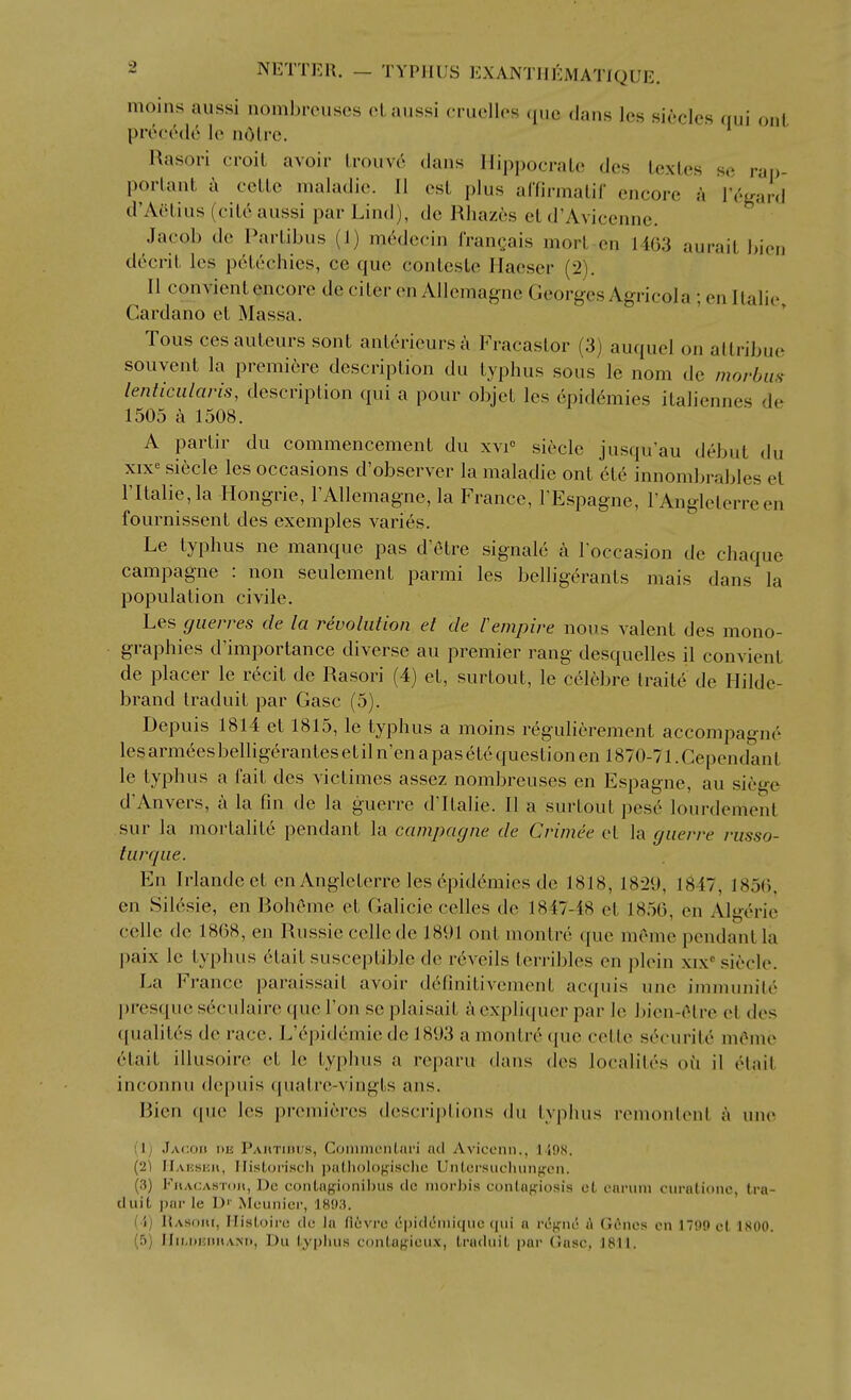 moins aussi nombrcuscs oLaussi cruclles que dnns los sicclcs qui out prociWlo le nOlre. Rasori croil avoir Lrouv6 dans Ilippocrato des texles se rap- porlant i ceLLe maladic. II est plus arfinnalif encore a lY'gard d'Aelius (cil6 aussi par Lind), do Rliazes cL d'Avicenne. Jacob de Parlibus (1) mc'^decin IVangais morl en 1463 aurait bien decril. les pctcchics, ce que conlcsle Ilaoser (2). II convientencore de ciler en Allemagne Georges Agricola ; en llalie, Cardano el Massa. Tous cesauteurs sont anL6rieursc\ Fracaslor (3) auquel on allribne souvent la premiere description du typhus sous le nom de morbus lenticiilaris, description qui a pour objet les epidemics italiennes de 1505 a 1508. A partir du commencement du xvi° siecle juscju'au debut du xix« siecle les occasions d'observer la maladie ont et6 innombrables et ritalie,la Hongrie, I'AUemagne, la France, I'Espagne, I'Anglelerreen fournissent des exemples varies. Le typhus ne manque pas d'etre signale a I'occasion de chaque campagne : non seulement parmi les belligerants mais dans la population civile. Les giierres de la revolution et de Vempire nous valent des mono- graphies d'importance diverse au premier rang desquelles il convient de placer le r6cit de Rasori (4) et, surtout, le cclebre traite de Hilde- brand traduit par Gasc (5). Depuis 1814 et 1815, le typhus a moins regulierement accompagne les armees belligerantes et il n'en a pas 6te question en 1870-71. Cependan t le typhus a fait des victimes assez nombreuses en Espagne, au siege d'Anvers, a la fin de la guerre d'ltalie. II a surtout pese lourdement sur la mortalite pendant la campagne de Crimee et la guerre russo- turque. En Irlandeet en Angleterre les epidemics de 1818, 1829, 1847, 185(), en Sil6sie, en BohOme ot Galicic celles de 1847-48 et 1856, en Algerie celle de 1868, en Russie celle de 1891 ont montre que mOme pendant la paix le typhus etait susceptible de reveils terribles en plein xix siecle. La France paraissait avoir definitivement acquis uno immunitc presque seculaire ({uc Ton se plaisait a cxpli(pier par le bien-(^tre et des (pialit(>s de race. L'epidcmie do 1893 a montre ({ue celle securite ukMuc etait illusoire et le typhus a reparu dans des localites oii il elait inconnu depuis quatre-vingts ans. Bien que les premieres dcscrij)tions du typhus remontent a vme (Ij Jacoii de Pahtiihjs, CommenUiri ml Avioomi., 1198. (2] IIaksiwi, IlisLoi'iscIi ])a(lH)lf)f;'iscIie Untoi'siiclnin},^oii. (3) FnACASToit, Uc conLagi()niI)iis <lc iiiorMs (•()n(a;;i()sis ol cariini ciiralioiie, tra- duit par le D'' Mcunicr, 1893. (4) IlASOHt, Ilistoinj do la (iuvi'o ('|)i<lciiii([iK'. (iiii a rcyiu' A Gt^nes cn 17!)9 ct ISOO. (5) lIii.KKimAM), Du typhus conta^ioux, traduit par (lasc, J811.