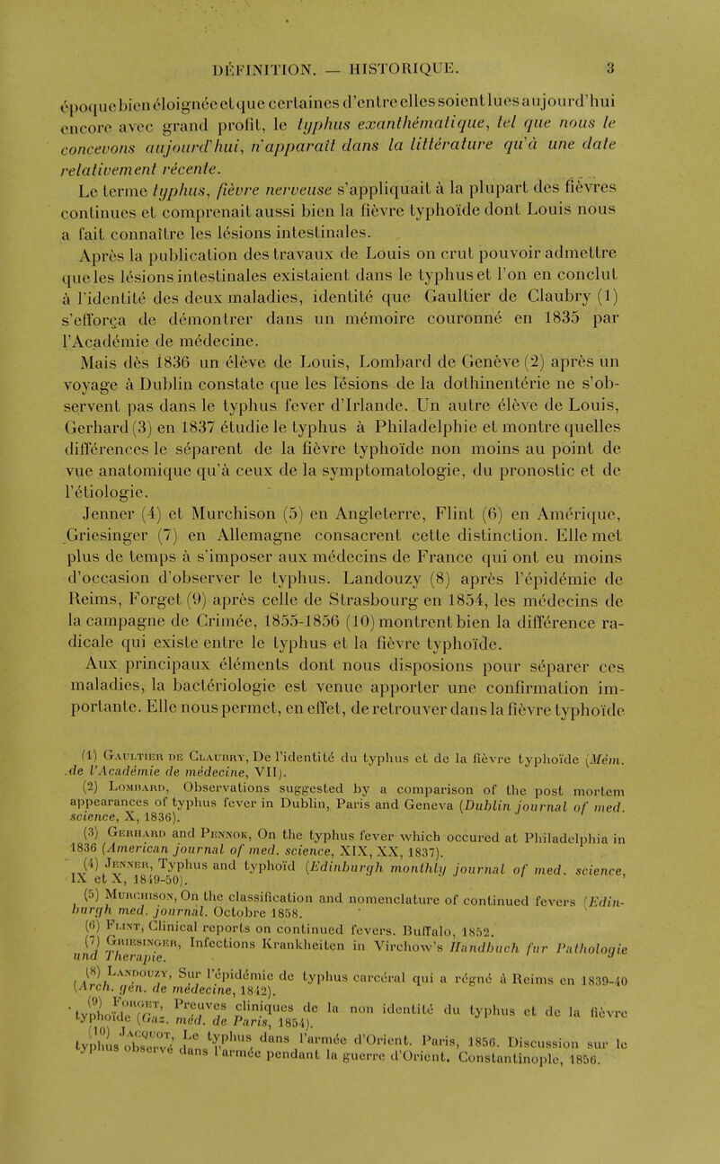 6poquc bien (^loign6c eL que ccrlaines (I'cntre elles soient lues aujourd'hui encore avcc grand profit, le typhus exanlhematique, tel que nous le concevons aujounrimi, napparait dans la litterature qu'ci une date relativemenl recenle. Le lerme typhus, fievre nerveuse s'appliquait a la plupart des fi^vres continues et comprenait aussi bien la fievre typhoide dont Louis nous a fait connaitre les lesions intestinales. Apres la publication des travaux de Louis on crut pouvoir admettre que les lesions intestinales existaient dans le typhus et Ton en conclut ridcntite des deux maladies, identite que Gaultier de Glaubry (1) s'efforQa de demon trer dans un memoire couronne en 1835 par TAcademie de medecine. Mais des 1836 un eleve de Louis, Lombard de Gen6ve (2) apres un voyage a Dublin constate que les Ksions de la dothinent^rie ne s'ob- servent pas dans le typhus fever d'Irlande. Un autre eleve de Louis, Gerhard (3) en 1837 6tudie le typhus a Philadelphie et montre quelles differences le s6parent de la fievre typhoide non moins au point de vue anatomique qu'a ceux de la symptomatologie, du pronostic et de I'etiologie. Jenner (4) et Murchison (5) en Angleterre, Flint (6) en Am6rique, Gricsinger (7) en Allemagne consacrent cette distinction. Ellemet plus de temps a s'imposer aux m^decins de France qui ont eu moins d'occasion d'observer le typhus. Landouzy (8) apres I'epid^mie de Reims, Forget (9) apres celle de Strasbourg en 1854, les medecins de lacampagne de Grimee, 1855-1856 (10) montrentbien la difference ra- dicate qui existe entre le typhus et la fievre typhoide. Aux principaux elements dont nous disposions pour separer ccs maladies, la bacteriologie est venue apporter une confirmation im- portante. Elle nous permet, en effet, de retrouver dans la fievre typhoide (1) Gaultier de Glauury, De riclentit<i du typhus et de la fievre typhoide {Mem. .de I'Academie de medecine, Vllj. (2) LoMnAnn, Observations sugfyested by a comparison of the post mortem appearances of typhus fever in Dublin, Paris and Geneva (Dublin jounial of med science, X, 1836). (3) Gerhard and Pennok, On the typhus fever which occured at Philadelphia in 1836 (American journal of med. science, XIX, XX, 1837). (4) Jenner, Typhus and typhoid {Edinburgh monthly journal of med. science, (5) Murchison, On the classification and nomenclature of continued fevers fj^rfin- hurcjh med. journal. Octobre 1858. ' (0) Flint, Clinical reports on continued fevers. Buffalo, 1852. (-) Grusslnger, Infections Krankheiten in Virchow's Handbuch fur Patholoqie una Iherapie. ^ (8) Landouzy, Sur repid(5mic dc typhus carc6ral qui a rc^gne A Reims en 1839-/.0 \Arcn. (jen. de medecine, 1812). 'tyll/ldrir!: !;''rf identite du typhus ct de la liovre typnoKic [Uaz. med. de Pans, 1854). typhL'oW^d dfn ''•1-'''' l»«cussion sur le ypnus obsc.v6 dans lurmOe pendant la guerre d'Orient. Constantinople, 1856.