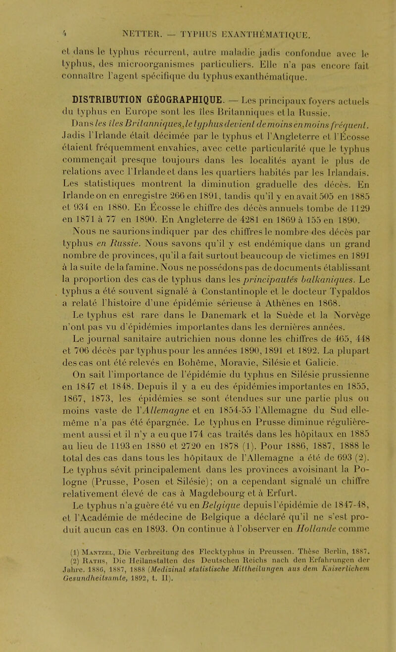 oL dans Ic Lyphus recurronL, auLrc inaladio jadis conl'ondue avcc le typhus, des microorganismcs paiiiculicrs. Elle n'a pas encore fail connailro Fagcnt sp6cifiquc du lyphus exanlhemalique. DISTRIBUTION GEOGRAPHIQUE. — Lcs principaux foyers acluels du lyphus en Europe sonl lcs ilcs BriLanni<pies el la Uussie. Dans les ilesBvilanniques.le lyphus devienl demoins en mains frequent. Jadis rirlande 6lail d6cniicc par Ic lyphus el rAnglelcrre cl TEcossc 6taienl fr6quemment envahies, avec celle parlicularilc que le lyphus commeneail presquc toujours dans les locahl^s ayant le plus do relations avec Flrlandeel dans les quarliers habil6s par les Irlandais. Les slalistiques montrent la diminution graduclle des deces. En Irlandeon en enregislre 2G6 en 1891, landis qu'il y en avail 505 en 1885 et 934 en 1880. En Ecossele chiffre des deces annuels lombe de 1129 en 1871 a 77 en 1890. En Angleterre de 4281 en 1869 a 155 en 1890. Nous ne saurions indiquer par des chiffres le nombre des deces par typhus en Russie. Nous savons qu'il y est endemique dans un grand nombre de provinces, qu'il a fait surtout beaucoup de viclimes en 1891 a la suite de la famine. Nous nepossedonspas de documents 6tablissant la proportion des cas de typhus dans les principauies hcdkaniques. Le typhus a 6te souvent signale a Constantinople et le docteur Typaldos a relate I'histoire d'une epidemic serieuse a Athenes en 1868. Le typhus est rare dans le Danemark et la Su6de et la Norv6ge n'ont pas vu d'epidt^mies imporlantes dans les dernieres annees. Le journal sanitaire autrichien nous donne les chiffres de 465, 448 et 706 dec6s par typhus pour les annees 1890,1891 et 1892. La plupart des cas out eterelev6s en Boheme, Moravie, Silesie et Galicie. On sail I'imporlance de I'epid^mie du typhus en Silesie prussienne en 1847 et 1848. Depuis il y a eu des epidemics importantcs en 1855, 1867, 1873, les epidemics se sonl ctendues sur une parlie plus on moins vaste de YAllemagne et en 1854-55 rAllemagne du Sud elle- m6me n'a pas 6te 6pargnee. Le typhus en Prusse diminue reguli6re- ment aussi et il n'y a eu que 174 cas traites dans les hopilaux en 1885 au lieu de 1193 en 1880 et 2720 en 1878 (1). Pour 1886, 1887, 1888 le total des cas dans lous lcs hopilaux de I'AlIemagne a etc de 693 (2). Le typhus s6vit principalcmenl dans les provinces avoisinanl la Po- logne (Prusse, Posen et Silesie); on a cependant signale un chiffre relalivement elcv6 de cas a Magdebourg et Erfurt. Le typhus n'a gu(!;re 616 vu enBelgique depuis r6pidemie de 1847-48, et rAcad6mie de m6decine de Belgique a d6clar6 qu'il nc s'est pro- duit aucun cas en 1893. On continue ii I'observer en Ho I lande comme (1) Mantzei>, Die Vcrbreitung des Flccklyplius in Prcusscn. Thisc llerlin, 1887. (2) Ratiis, Die Ileilanstaltcn des DcuLsclicn Rciclis nach den Krfahrunf^cn dcr Jahrc. 1880, 1887, 1888 (Mcdizinal sUilislische MiUhdlungen mis deni Kniscrlichcm Oesutidheilsainle, 1892, t. II).