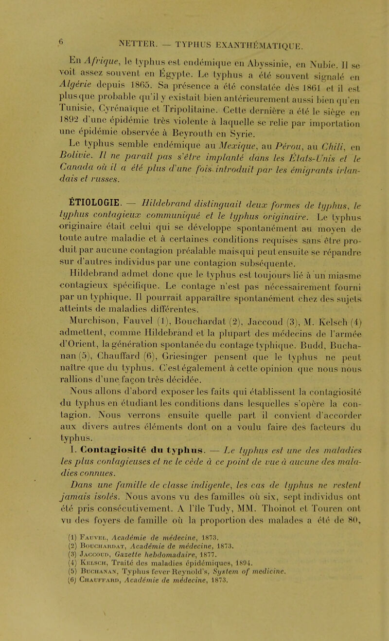 En Afrique, Ic lyplms est end<''miquc cii Abyssinie, en Nubie. II se voit assez souvent en l^gyplc. Le typhus a a6 souvent sif,mal6 en Algirie dcpuis 1805. Sa presence a 6t6 constat('iC des 18(31 et il est plusquc probable (pfil y existait l)ien anl^rieurement aussi bien qu'en Tunisie, Cyrenauiue et Tripolitaine. Cettc derniere a 616 le siege en 1892 d'unc Epidemic tr6s Aiolentc a laquelle se relie par importation une 6pidcmie observ6e Beyrouth en Syrie. Le typhus semble end6mique au Mexique, au P^rou, au Chili, en Bolivie. II ne parait pas s'itre implante dans les Eials-Unis et le Canada oii il a ete plus d\ine fois^inirodiiit par les emigrants irlan- dais et russes. ETIOLOGIE. — Hildebrand distinguait deux formes de typhus, le typhus contagieux communique et le typhus originaire. Le typhus originaire 6tait celui qui se d6veloppe spontanement au nioyen de toute autre maladie et certaines conditions requises sans Mrepro- duitpar aucune contagion prealable maisqui peutensuite se r6pandre sur d'autres individus par une contagion subsequente. Hildebrand admet done que le typhus est toujours li6 a un miasme contagieux spccifique. Le contage n'est pas necessairement fourni par un typhique. II pourrait apparaitre spontanement chez des sujets atteints de maladies differentes. Murchison, Fauvel (1), Bouchardat (2), Jaccoud (3), M. Kelsch (4) admettent, comme Hildebrand et la plupart des medecins de Tarm^e ■d'Orient, la generation spontaneedu contage typhique. Budd, Bucha- nan (5), Chauflard (6), Griesinger pensent que le typhus ne pent naitre que du typhus. C'estegalement a cette opinion que nous nous rallions d'une I'agon tr6s decidee. Nous allons d'abord exposer les faits qui 6tablissent la contagiosil6 <\u typhus en 6tudiant les conditions dans lesquelles s'opere la con- tagion. Nous verrons ensuite quelle part il convient d'accorder aux divers autres elements dont on a voulu faire des facteurs du typhus. I. Contag-iosite du typhus. — Le typhus est une des maladies les plus contagieuses et ne le cede a ce point de vue a aucune des mala- dies connues. Dans une famille de classe indigente, les cas de typhus ne restent jamais isoles. Nous avons vu des families ou six, sept individus ont 6t6 pris consccutivement. A File Tudy, MM, Thoinot et Touren ont vu des foyers de famille ou la proportion des malades a 616 de 80, (1) FAitvi!!,, Acaddmie de mMecine, 1873. (2) BduciiAimAT, Acaddmie de mddecinc, 1873. (3) JAc.cfuii., Gazelle hehdomadaire, 1877. (4) Khlscii, Truitc des maladies (ipidcmiqucs, 189i. (5) BiJfiiiANAN, Ty|)luis fever Reynold's, System of medicine. (6) CiiAUFFAun, Acaddmie de mddecine, 1873. V