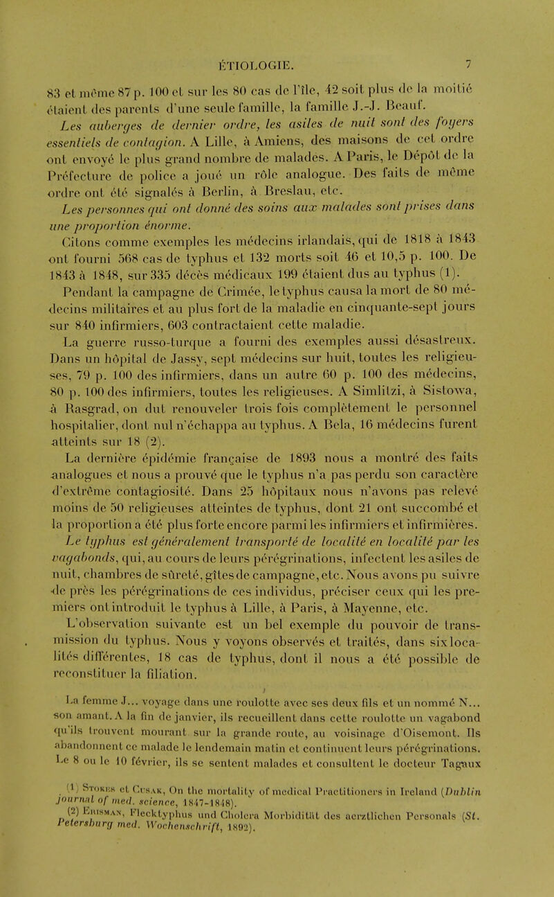 83 cl. nirnic 87 p. 100 oL sur les 80 cas do I'llc, 42 soit plus do la moiLi6 claionl dos paronls d'une soule Camillo, la famille J.-.J. Beaiil'. Les anherges de dernier ordre, les asiles de miit sont des foyers essenliels de contagion. A Lille, a Amiens, des maisons de ceL ordre ont envoy6 le plus grand nombre de malados. A Paris, Ic Depot do la Prefeclure de police a joue un role analogue. Des fails de mCme ordre ont 6t6 signalos Berlin, a Breslau, etc. Les personnes qui ont donne des soins aux malades sont prises dans line proportion ^nornie. Citons comme exemples les mMecins irlandais, qui do 1818 a 1843 ont fourni 568 cas de typhus et 132 morts soit 46 et 10,5 p. 100. De 1843 a 1848, sur 335 d^ces m(5dicaux 199 etaient dus au typhus (1). Pendant la campagne de Crimee, le typhus causa la mort de 80 me- decins militaires et au plus fort de la maladie en cinquante-sept jours sur 840 infirmiers, 603 contractaient cette maladie. La guerre russo-turque a fourni des exemples aussi desastreux. Dans un hopital de Jassy, sept medecins sur huit, toutes les religieu- ses, 79 p. 100 des infirmiers, dans un autre 60 p. 100 des medecins, 80 p. 100 des infirmiers, toutes les religieuses. A Simlilzi, a Sistowa, a Rasgrad,on dut renouveler trois fois completement le personnel hospitalier, donl nul n'cchappa au typhus. A Bela, 16 medecins furent atteints sur 18 (2). La dernicre epidemic frauQaise de 1893 nous a montre des fails analogues et nous a prouve que le typhus n'a pas perdu son caractere d'extrcme contagiosite. Dans 25 hopitaux nous n'avons pas relev(^ moins de 50 rehgieuses atteintes de typhus, donl 21 ont succombe et la proportion a cte plus forte encore parmi les infirmiers et infirmieres. Le typhus est generalement transporfe de localite en locality par les vagal)onds^ qui, au cours de lours peregrinations, infectenl les asiles de nuit, chambres de surot6, gitesde campagne,etc. Nous avons pu suivre •<le pr^s les p6r6grinations de cos individus, prcciser ceux qui les pre- miers ontinlroduit Ic typhus a Lille, a Paris, Mayenne, etc. L'observation suivante est un bel exemple du pouvoir de trans- mission du typhus. Nous y voyons observes et trailes, dans sixloca- lit(^s difT^rentes, 18 cas de typhus, dont il nous a et6 possible de reconstituer la filiation. La femnie J... voyage clans une rouloUe avec ses deux fils et un nomme N... son amant. A la fin de Janvier, ils recueillcnt dans cetlc roulolle un vagabond qu'ils Irouvcnt mourant sur la grande route, au voisinage d'Oiscmont. lis ahandonnent cc malade le lendemain malin et continucnt leurs peregrinations. Le 8 ou le 10 f6vrier, ils se senlent malades et consultent le docteur Tag*aux (1) Storks ct Cusak, On the mortality of medical Practitioners in Ireland {Dublin jniirnnlof mail, science, 1 S47-18/i8). (2) KmsMAN, Flecktyphus und Clu.Icra Morbiditat des ncrztlichcn Personals ISl. leterslwrg med. Wochenschrift, 1S92).