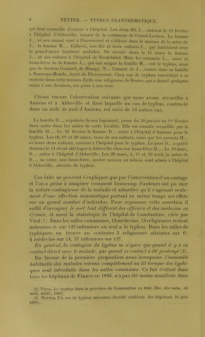 qui leur conseillc d onli-oi- a I'liopilal. Les deux fils J... entrent le 19 fevrier ii rhopital d'Ab])Cville, vcnanl de la commune dc Grand-Laviers. La femme J... et son amant vont h Pierrecourt et s'alitent dans la maison de la mere de J... la femme M.... Celle-ci, son fils et trois enfants J... (jui hahilaient avee la grand'mere tombent malades. On envoie alors le 11 mars la femme J... et ses enlants i\ Fhopilal de Neufchatel. Mais Ics nommes L... soeur et beau-frere de la femme J... qui ont soigne la famille M... ont le typhus, ainsi que le docteur Cossavd, de Blangy. N... Famant de J... rentre dans sa famille h Nouveau-Monde, ecart de Pierrecourt. Cinq cas de typhus succtdent k sa rentree dans cette maison. Enfin une religieuse de Rouen, qui a donne quelques soins ces derniers, est prise k son tour. CiLons encore robservation suivante que nous avons recueillie a Amiens et a Abbeville et dans laquelle un cas de typhus, contracte dans iin asile de nuit d'Amiens, est suivi de 14 autres cas. La famille D..., expulsee de son logement, passe du 30 Janvier au 1^' fevrier deux nuits dans les asiles de cette localite. Elle est ensuite recueillie par la famille II.... Le 2d fevrier la femme D... entre a I'hopital d'Amiens pour le typhus. Les 18, 19 et 20 mars, trois de ses enfants, ainsi que les parents H... et leurs deux enfants, entrent a Thopital pour le typhus. Le pere D...aquilte Amiens le 11 etest alleloger k Abbeville chez son beau-frere B.... Le 19 mars, D... entre a I'hopital d'Abbeville. Les 28 mai-s, 4, 11 et 12 avril,la mere de D..., sa soeur, son beau-frere, quatre neveux ou nieces sont admis a I'hopital d'Abbeville, atteints de typhus. Ces faits ne peuvent s'expliquer que par Tintervention d'un conlage et Ton a peine a imaginer comment beaucoup d'auteurs ont pu nier la nature contagieuse de la maladie et admettre qu'il s'agissait seule- ment d'une affection miasmatique portant en m6me temps ses effels sur un grand nombre d'individus. Pour repousser cette assertion il suffit d'invoquer le sort tout different des officiers et des medecins en Crimee, et aussi la statistiquc dc I'hopital dc Constantine, cit6e par , Vital (1). Dans les salles communes, 13 medecins, 13 religieuses restent indemnes et sur 125 infirmiers un seul a le typhus. Dans les salles de Lyphiques, on Irouve au conlraire 3 religieuses atteintes sur 6; 4 m6decins sur 14, 57 infirmiers sur 127. En general, la contagion du tgphus ne s'opere que quand il g a eu contact direct avec le malade, que quand ce contact a et^ prolonge (2). En faveur dc la premiere proposition nous invoquons rimmunit^ habituelle des malades retenus compldlement au lit lorsque des tgphi- ques sont introduits dans les salles communes. Ce fait Evident dans tous les hdpilauxde France en 1893, n'apas 616. moins manifesle dans (1) Vital, he typhus dans la province de Constantine en 1868 {Rcc. des mem. de med. milil., 1869). (2) NiiTTEH, Un cas dc typhus mdconnu {Socidtd mddicale des hdpilaxix, 23 juin 189.3).